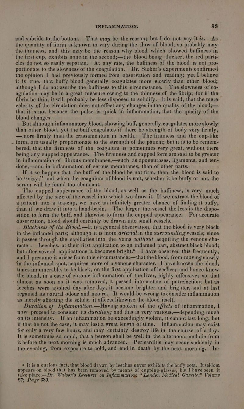 and subside to the bottom. That may be the reason; but I do not say itis. As. the quantity of fibrin is known to vary during the flow of blood, so probably may the thinness, and this may be the reason why blood which showed buffiness in the first cup, exhibits none in the second;—the blood being thicker, the red parti- cles do not so easily separate. At any rate, the buffiness of the blood is not pro- portionate to the slowness of the coagulation. Dr. Stoker’s experiments confirmed the opinion I had previously formed from observation and reading; yet I believe it is true, that buffy blood generally coagulates more slowly than other blood; although I do not ascribe the buffiness to this circumstance. | ‘The slowness of co- agulation may be in a great measure owing to the thinness of the fibrin; for if the fibrin be thin, it will probably be less disposed to solidify. It is said, that the mere celerity of the circulation does not effect any changes in the quality of the blood;— that it is not because the pulse is quick in inflammation, that the quality of the blood changes. But although inflammatory blood, showing buff, generally coagulates more slowly than other blood, yet the buff coagulates if there be strength of body very firmly, —more firmly than the crassamentum in health. The firmness and the cup-like form, are usually proportionate to the strength of the patient; butit is to be remem- bered, that the firmness of the coagulum is sometimes very great, without there being any cupped appearance. ‘lhe firmness and cupped form are said to be greater in inflammation of fibrous membranes,—such as aponeuroses, ligaments, and ten- dons,—and in inflammation of serous membranes, than of other parts. If it so happen that the buff of the blood be not firm, then the blood is said to be ‘*sizy;”’ and when the coagulum of blood is soft, vahiotlien it be buffy or not, the serum will be found too abundant. ‘The cupped appearance of the blood, as well as the buffiness, is very much affected by the size of the vessel into which we draw it. If we extract the blood of a patient into a tea-cup, we have an infinitely greater chance of finding it buffy, than if we draw it into a hand-basin. ‘The larger the vessel the less is the dispo- sition to form the buff, and likewise to form the cupped appearance. For accurate observation, blood should certainly be drawn into small vessels. _ Blackness of the Blood.—lIt is a general observation, that the blood is very black in the inflamed parts; although it is more aréerial in the surrounding vessels; since it passes through the capillaries into the veins without acquiring the venous cha- racter. Leeches, at their first application to an inflamed part, abstract black blood; but after several applications it becomes bright.* [ have observed this frequently, and I presume it arises from this circumstances-that the blood, from moving slowly ‘in the inflamed spot, acquires more of a venous character. I have known the blood, times innumerable, to be black, on the first application of leeches; and I once knew the blood, in a case of chronic inflammation of the liver, highly offensive; so that - almost as soon as it was removed, it passed into a state of putrefaction; but as leeches were applied day after day, it became brighter and brighter, and at last regained its natural odour and nature. It would be wrong toconsider inflammation as merely affecting the solids; it affects likewise the blood itself. Duration of Inflammation.—Having spoken of the effects of inflammation, I now proceed to consider its duration; and this is very various,—depending much on its intensity. If an inflammation be exceedingly violent, it cannot last long; but if that be not the case, it may last a great length of time. Inflammation may exist fur only a very few hours, and may certainly destroy life in the course of a day. It is sometimes so rapid, that a person shall be well in the afternoon, and die from it before the next morning is much advanced. Pericarditis may occur suddenly in the evening, from exposure to cold, and end in death by the next morning. In- a [tis a curious fact, that blood drawn by leeches never exhibits the buffy coat. Itseldom appears on blood that has been removed by means of cupping-glasses; but I have seen it take place.— Dr. Watson’s Lectures on ee ** London “Medical Gazette;” Volume 27; Page 339.