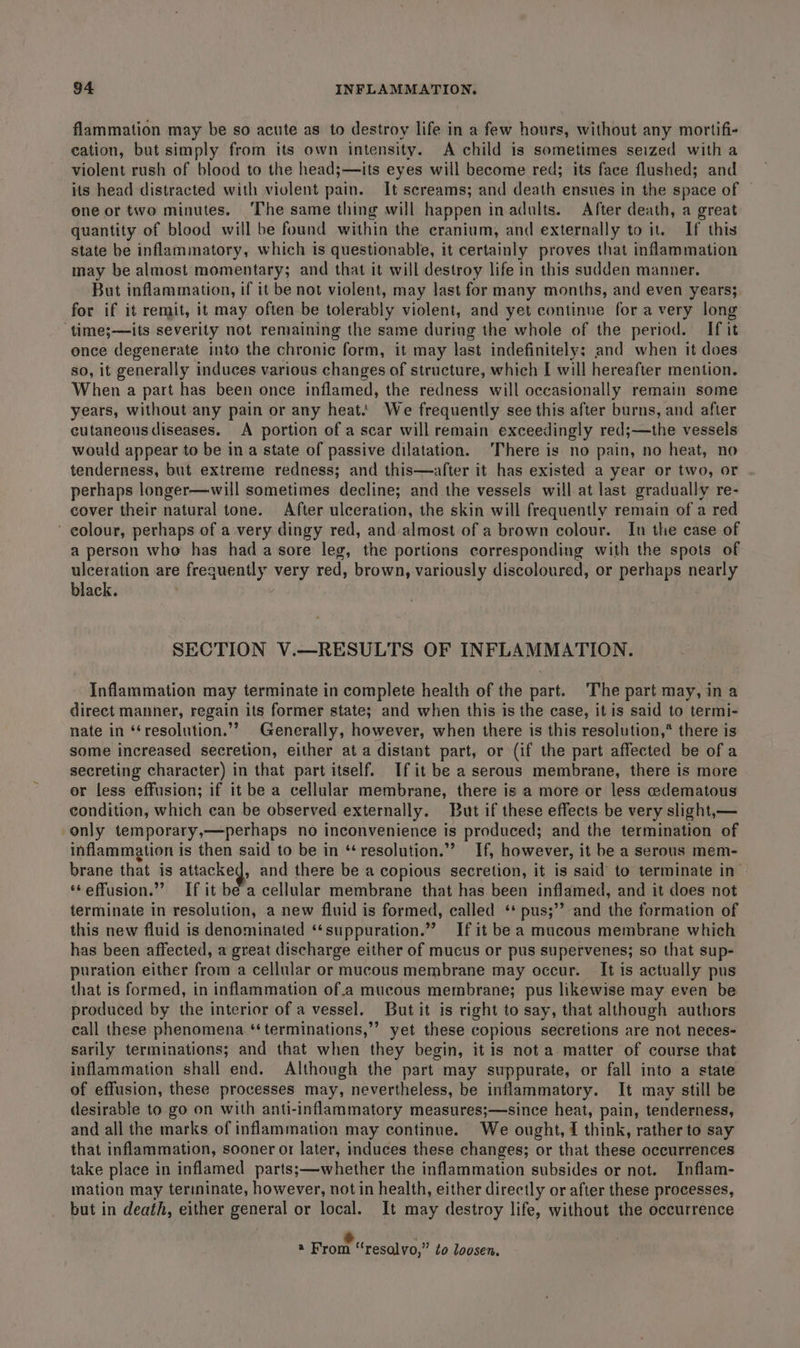 flammation may be so acute as to destroy life in a few hours, without any mortifi- cation, but simply from its own intensity. A child is sometimes seized with a violent rush of blood to the head;—its eyes will become red; its face flushed; and its head distracted with violent pain. It screams; and death ensues in the space of | one or two minutes. ‘The same thing will happen in adults. After death, a great quantity of blood will be found within the cranium, and externally to it. If this state be inflammatory, which is questionable, it certainly proves that inflammation may be almost momentary; and that it will destroy life in this sudden manner. But inflammation, if it be not violent, may last for many months, and even years; for if it remit, it may often be tolerably violent, and yet continue for avery long ‘time;—its severity not remaining the same during the whole of the period. If it once degenerate into the chronic form, it may last indefinitely; and when it does so, it generally induces various changes of structure, which I will hereafter mention. When a part has been once inflamed, the redness will occasionally remain some years, without any pain or any heat.’ We frequently see this after burns, and after cutaneousdiseases. A portion of a scar will remain exceedingly red;—the vessels would appear to be in a state of passive dilatation. ‘There is no pain, no heat, no tenderness, but extreme redness; and this—after it has existed a year or two, or perhaps longer—will sometimes decline; and the vessels will at last gradually re- cover their natural tone. After ulceration, the skin will frequently remain of a red colour, perhaps of a very dingy red, and-almost of a brown colour. In the case of a person who has had a sore leg, the portions corresponding with the spots of ulceration are frequently very red, brown, variously discoloured, or perhaps nearly black. SECTION V.—RESULTS OF INFLAMMATION. Inflammation may terminate in complete health of the part. The part may, in a direct manner, regain its former state; and when this is the case, it is said to termi- nate in ‘‘resolution.”? Generally, however, when there is this resolution,* there is some increased secretion, either ata distant part, or (if the part affected be of a secreting character) in that part itself. If it be a serous membrane, there is more or less effusion; if it be a cellular membrane, there is a more or less edematous condition, which can be observed externally. But if these effects be very slight,— only temporary,—perhaps no inconvenience is produced; and the termination of inflammation is then said to be in “resolution.” If, however, it be a serous mem- brane that is attacked, and there be a copious secretion, it is said to terminate in ‘¢effusion.”’ If it be a cellular membrane that has been inflamed, and it does not terminate in resolution, a new fluid is formed, called ‘* pus;”? and the formation of this new fluid is denominated ‘‘suppuration.” If it be a mucous membrane which has been affected, a great discharge either of mucus or pus supervenes; so that sup- puration either from a cellular or mucous membrane may occur. It is actually pus that is formed, in inflammation of.a mucous membrane; pus likewise may even be produced by the interior of a vessel. But it is right to say, that although authors call these phenomena.‘ terminations,’ yet these copious secretions are not neces- sarily terminations; and that when they begin, it is not a matter of course that inflammation shall end. Although the part may suppurate, or fall into a state of effusion, these processes may, nevertheless, be inflammatory. It may still be desirable to go on with anti-inflammatory measures;—since heat, pain, tenderness, and all the marks of inflammation may continue. We ought, { think, rather to say that inflammation, sooner or later, induces these changes; or that these occurrences take place in inflamed parts;—whether the inflammation subsides or not. Inflam- mation may terminate, however, not in health, either directly or after these processes, but in death, either general or local. It may destroy life, without the occurrence &amp; ‘ * From “resalvo,” ¢o loosen,