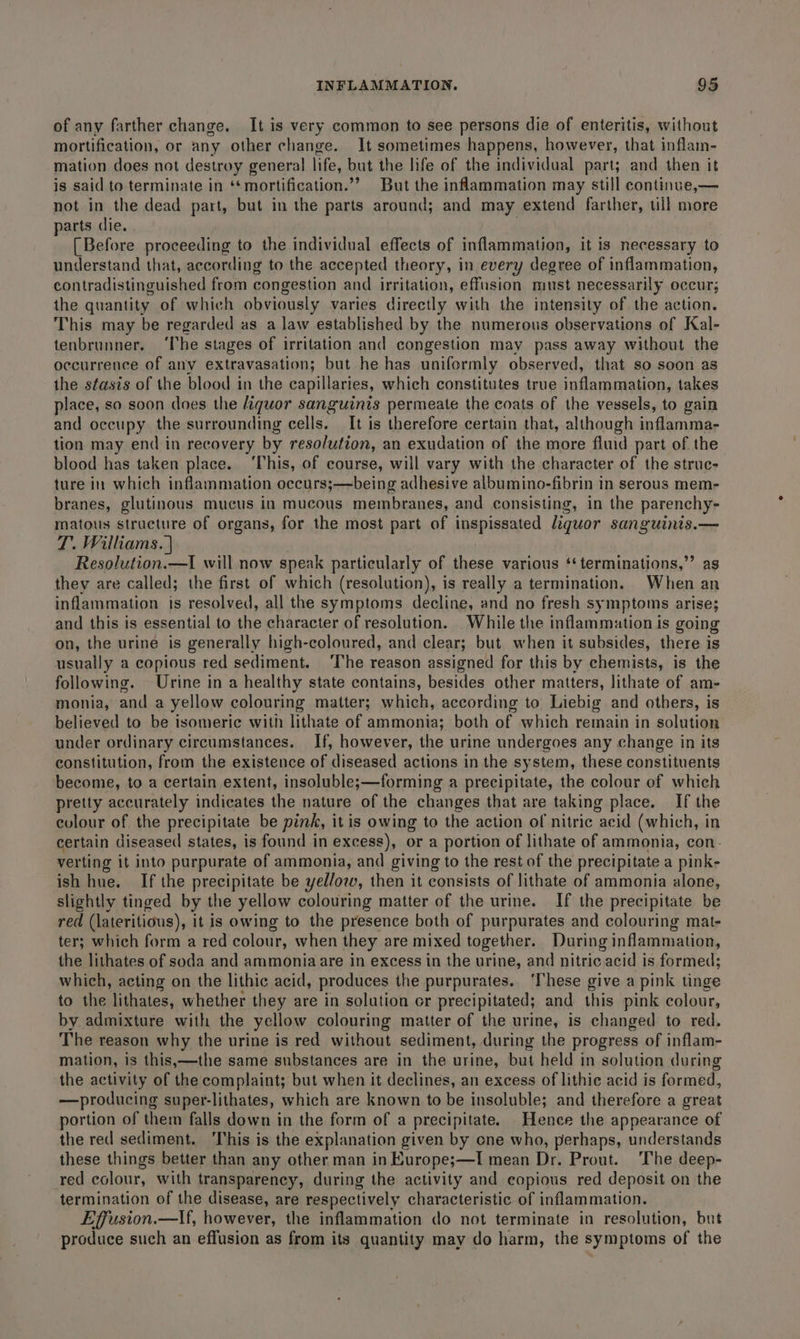of any farther change. It is very common to see persons die of enteritis, without mortification, or any other change. It sometimes happens, however, that inflam- mation does not destroy general life, but the life of the individual part; and then it is said to terminate in ‘*mortification.’’ But the inflammation may still continue,— not in the dead part, but in the parts around; and may extend farther, till more parts die. [Before proceeding to the individual effects of inflammation, it is necessary ‘to understand that, according to the accepted theory, in every degree of inflammation, contradistinguished from congestion and irritation, effusion must necessarily occur; the quantity of which obviously varies directly with the intensity of the action. This may be regarded as a law established by the numerous observations of Kal- tenbrunner. ‘The stages of irritation and congestion may pass away without the occurrence of any extravasation; but he has uniformly observed, that so soon as the stasis of the blood in the capillaries, which constitutes true inflammation, takes place, so soon does the quor sanguinis permeate the coats of the vessels, to gain and occupy the surrounding cells. It is therefore certain that, although inflamma- tion may end in recovery by resolution, an exudation of the more fluid part of the blood has taken place. ‘This, of course, will vary with the character of the struc- ture in which inflammation occurs;—being adhesive albumino-fibrin in serous mem- branes, glutinous mucus in mucous membranes, and consisting, in the parenchy- matous structure of organs, for the most part of inspissated liquor sanguinis.— T. Williams. | Resolution.—I will now speak particularly of these various ‘‘terminations,”’ as they are called; the first of which (resolution), is really a termination. When an inflammation is resolved, all the symptoms decline, and no fresh symptoms arise; and this is essential to the character of resolution. While the inflammation is going on, the urine is generally high-coloured, and clear; but when it subsides, there is usually a copious red sediment. ‘The reason assigned for this by chemists, is the following. Urine in a healthy state contains, besides other matters, lithate of am- monia, and a yellow colouring matter; which, according to Liebig and others, is believed to be isomeric with lithate of ammonia; both of which remain in solution under ordinary circumstances. If, however, the urine undergoes any change in its constitution, from the existence of diseased actions in the system, these constituents become, to a certain extent, insoluble;—forming a precipitate, the colour of which pretty accurately indicates the nature of the changes that are taking place. If the colour of the precipitate be pink, it is owing to the action of nitric “acid (which, in certain diseased states, is found in excess), or a portion of lithate of ammonia, con. verting it into purpurate of ammonia, and giving to the rest of the precipitate a pink- ish hue. If the precipitate be yellow, then it consists of lithate of ammonia alone, slightly tinged by the yellow colouring matter of the urine. If the precipitate be red (lateritious), it is owing to the presence both of purpurates and colouring mat- ter; which form a red colour, when they are mixed together. During inflammation, the lithates of soda and ammonia are in excess in the urine, and nitric acid is formed; which, acting on the lithic acid, produces the purpurates. ‘These give a pink tinge to the lithates, whether they are in solution or precipitated; and this pink colour, by admixture with the yellow colouring matter of the urine, is changed to red. The reason why the urine is red without sediment, during the progress of inflam- mation, is this,—the same substances are in the urine, but held in solution during the activity of the complaint; but when it declines, an excess of lithic acid is formed, —producing super-lithates, which are known to be insoluble; and therefore a great portion of them falls down in the form of a precipitate. Hence the appearance of the red sediment. This is the explanation given by one who, perhaps, understands these things better than any other man in Kurope;—I mean Dr. Prout. ‘The deep- red colour, with transparency, during the activity and eopious red deposit on the termination of the disease, are respectively characteristic of inflammation. Effusion.—lf, however, the inflammation do not terminate in resolution, but produce such an effusion as from its quantity may do harm, the symptoms of the