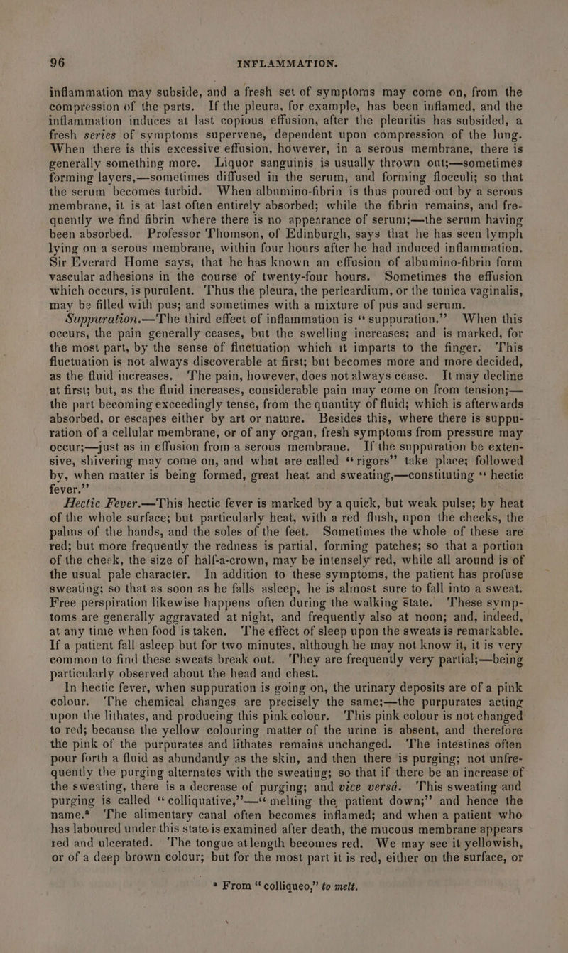 inflammation may subside, and a fresh set of symptoms may come on, from the compression of the parts. Ifthe pleura, for example, has been inflamed, and the inflammation induces at last copious effusion, after the pleuritis has subsided, a fresh series of symptoms supervene, dependent upon compression of the lung. When there is this excessive effusion, however, in a serous membrane, there is generally something more. Liquor sanguinis is usually thrown ont;—sometimes forming layers,—sometimes diffused in the serum, and forming flocculi; so that the serum becomes turbid. When albumino-fibrin is thus poured out by a serous membrane, it is at last often entirely absorbed; while the fibrin remains, and fre- quently we find fibrin where there is no appearance of serum;—the serum having been absorbed. Professor Thomson, of Edinburgh, says that he has seen lymph lying on a serous membrane, within four hours after he had induced inflammation. Sir Everard Home says, that he has known an effusion of albumino-fibrin form vascular adhesions in the course of twenty-four hours. Sometimes the effusion which occurs, is purulent. ‘Thus the pleura, the pericardium, or the tunica vaginalis, may be filled with pus; and sometimes with a mixture of pus and serum. Suppuration.—The third effect of infammation is ‘‘ suppuration.”” When this occurs, the pain generally ceases, but the swelling increases; and is marked, for the most part, by the sense of fluctuation which it imparts to the finger. ‘This fluctuation is not always discoverable at first; but becomes more and more decided, as the fluid increases. The pain, however, does not always cease. It may decline at first; but, as the fluid increases, considerable pain may come on from tension;— the part becoming exceedingly tense, from the quantity of fluid; which is afterwards absorbed, or escapes either by art or nature. Besides this, where there is suppu- ration of a cellular membrane, or of any organ, fresh symptoms from pressure may occur;—just as in effusion from a serous membrane. If the suppuration be exten- sive, shivering may come on, and what are called ‘rigors’? take place; followed by, when matter is being formed, great heat and sweating,—constituting ‘* hectic fever.” | Hectic Fever.—This hectic fever is marked by a quick, but weak pulse; by heat of the whole surface; but particularly heat, with a red flush, upon the cheeks, the palms of the hands, and the soles of the feet. Sometimes the whole of these are red; but more frequently the redness is partial, forming patches; so that a portion of the cheek, the size of half-a-crown, may be intensely red, while all around is of the usual pale character. In addition to these symptoms, the patient has profuse sweating; so that as soon as he falls asleep, he is almost sure to fall into a sweat. Free perspiration likewise happens often during the walking state. ‘These symp- toms are generally aggravated at night, and frequently also at noon; and, indeed, at any time when food istaken. ‘The effect of sleep upon the sweats is remarkable. If a patient fall asleep but for two minutes, although he may not know it, it is very common to find these sweats break out. ‘They are frequently very partial;—being particularly observed about the head and chest. In hectic fever, when suppuration is going on, the urinary deposits are of a pink colour. ‘The chemical changes are precisely the same;—the purpurates acting upon the lithates, and producing this pink colour. ‘This pink colour is not changed to red; because the yellow colouring matter of the urine is absent, and therefore the pink of the purpurates and lithates remains unchanged. ‘The intestines often pour forth a fluid as abundantly as the skin, and then there is purging; not unfre- quently the purging alternates with the sweating; so that if there be an increase of the sweating, there is a decrease of purging; and vice versd. ‘This sweating and purging is called ‘ colliquative,’’—** melting the patient down;’’ and hence the name.* ‘The alimentary canal often becomes inflamed; and when‘a patient who has laboured under this state is examined after death, the mucous membrane appears red and ulcerated. ‘The tongue atlength becomes red. We may see it yellowish, or of a deep brown colour; but for the most part it is red, either on the surface, or ® From ‘ colliqueo,” to melt.