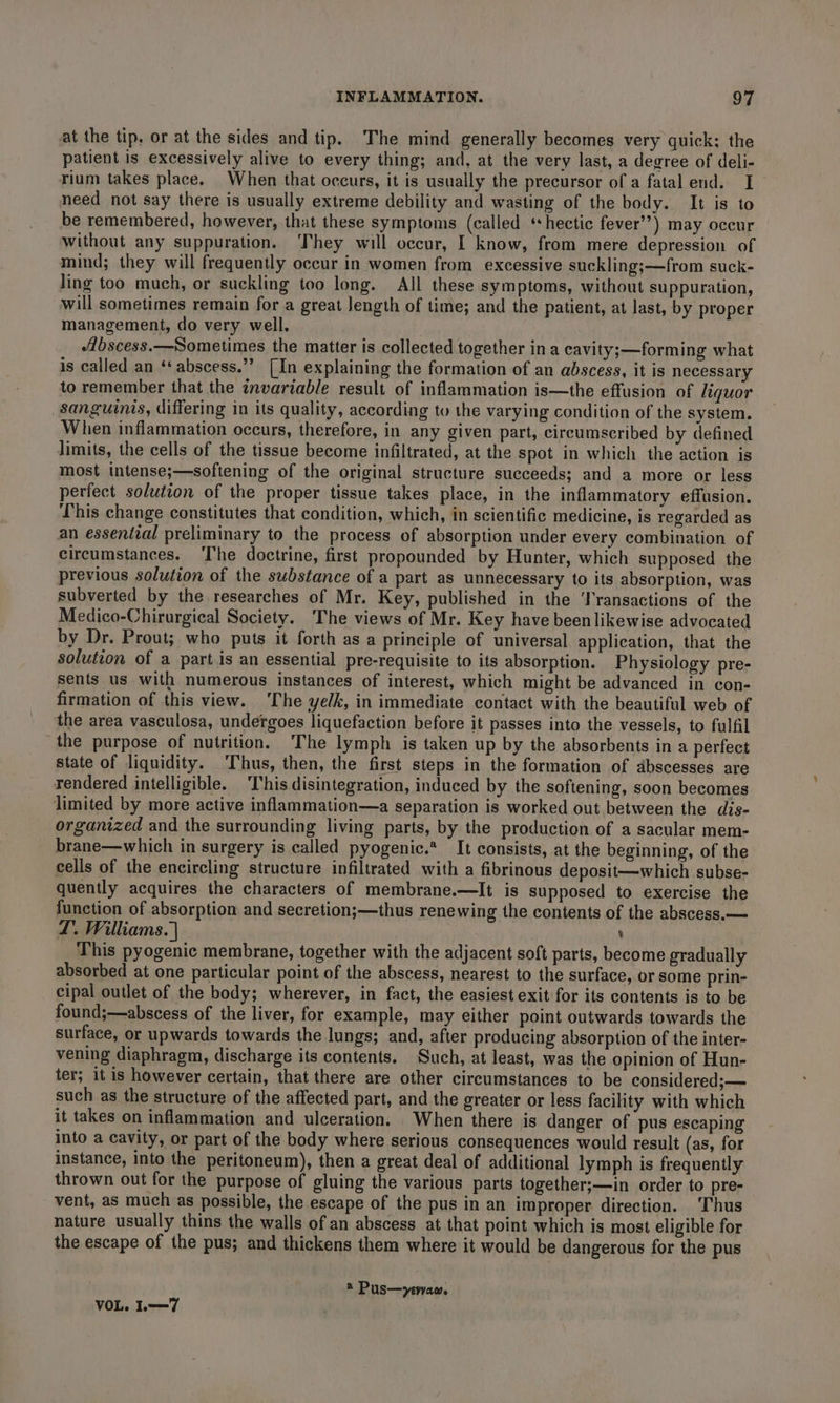at the tip, or at the sides and tip. The mind generally becomes very quick: the patient is excessively alive to every thing; and, at the very last, a degree of deli- rium takes place. When that occurs, it is usually the precursor of a fatal end. I need not say there is usually extreme debility and wasting of the body. It is to be remembered, however, that these symptoms (called ‘hectic fever’’) may occur without any suppuration. ‘They will occur, I know, from mere depression of mind; they will frequently occur in women from excessive suckling;—from suck- ling too much, or suckling too long. All these symptoms, without suppuration, will sometimes remain for a great length of time; and the patient, at last, by proper management, do very well. “Zbscess.—Sometimes the matter is collected together ina cavity;—forming what is called an ‘abscess.”” (In explaining the formation of an abscess, it is necessary to remember that the invartable result of inflammation is—the effusion of liquor sanguinis, differing in its quality, according to the varying condition of the system. When inflammation occurs, therefore, in any given part, circumscribed by defined limits, the cells of the tissue become infiltrated, at the spot in which the action is most intense;—softening of the original structure succeeds; and a more or less perfect solution of the proper tissue takes place, in the inflammatory effusion. This change constitutes that condition, which, in scientific medicine, is regarded as an essenital preliminary to the process of absorption under every combination of circumstances. ‘I'he doctrine, first propounded by Hunter, which supposed the previous solution of the substance of a part as unnecessary to its absorption, was subverted by the researches of Mr. Key, published in the ‘Transactions of the Medico-Chirurgical Society. The views of Mr. Key have been likewise advocated by Dr. Prout; who puts it forth as a principle of universal application, that the solution of a partis an essential pre-requisite to its absorption. Physiology pre- sents us with numerous instances of interest, which might be advanced in con- firmation of this view. ‘The yelk, in immediate contact with the beautiful web of the area vasculosa, undergoes liquefaction before it passes into the vessels, to fulfil the purpose of nutrition. The lymph is taken up by the absorbents in a perfect state of liquidity. ‘Thus, then, the first steps in the formation of abscesses are rendered intelligible. ‘This disintegration, induced by the softening, soon becomes limited by more active inflammation—a separation is worked out between the dis- organized and the surrounding living parts, by the production of a sacular mem- brane—which in surgery is called pyogenic.* It consists, at the beginning, of the cells of the encircling structure infiltrated with a fibrinous deposit—which subse- quently acquires the characters of membrane.—It is supposed to exercise the function of absorption and secretion;—thus renewing the contents of the abscess.— LD’. Williams. | : This pyogenic membrane, together with the adjacent soft parts, become gradually absorbed at one particular point of the abscess, nearest to the surface, or some prin- cipal outlet of the body; wherever, in fact, the easiest exit for its contents is to be found;—abscess of the liver, for example, may either point outwards towards the surface, or upwards towards the lungs; and, after producing absorption of the inter- vening diaphragm, discharge its contents. Such, at least, was the opinion of Hun- ter; it is however certain, that there are other circumstances to be considered; — such as the structure of the affected part, and the greater or less facility with which it takes on inflammation and ulceration. When there is danger of pus escaping into a cavity, or part of the body where serious consequences would result (as, for instance, into the peritoneum), then a great deal of additional lymph is frequently thrown out for the purpose of gluing the various parts together;—in order to pre- vent, as much as possible, the escape of the pus in an improper direction. ‘Thus nature usually thins the walls of an abscess at that point which is most eligible for the escape of the pus; and thickens them where it would be dangerous for the pus ® Pus—yervam. VOL. I—7