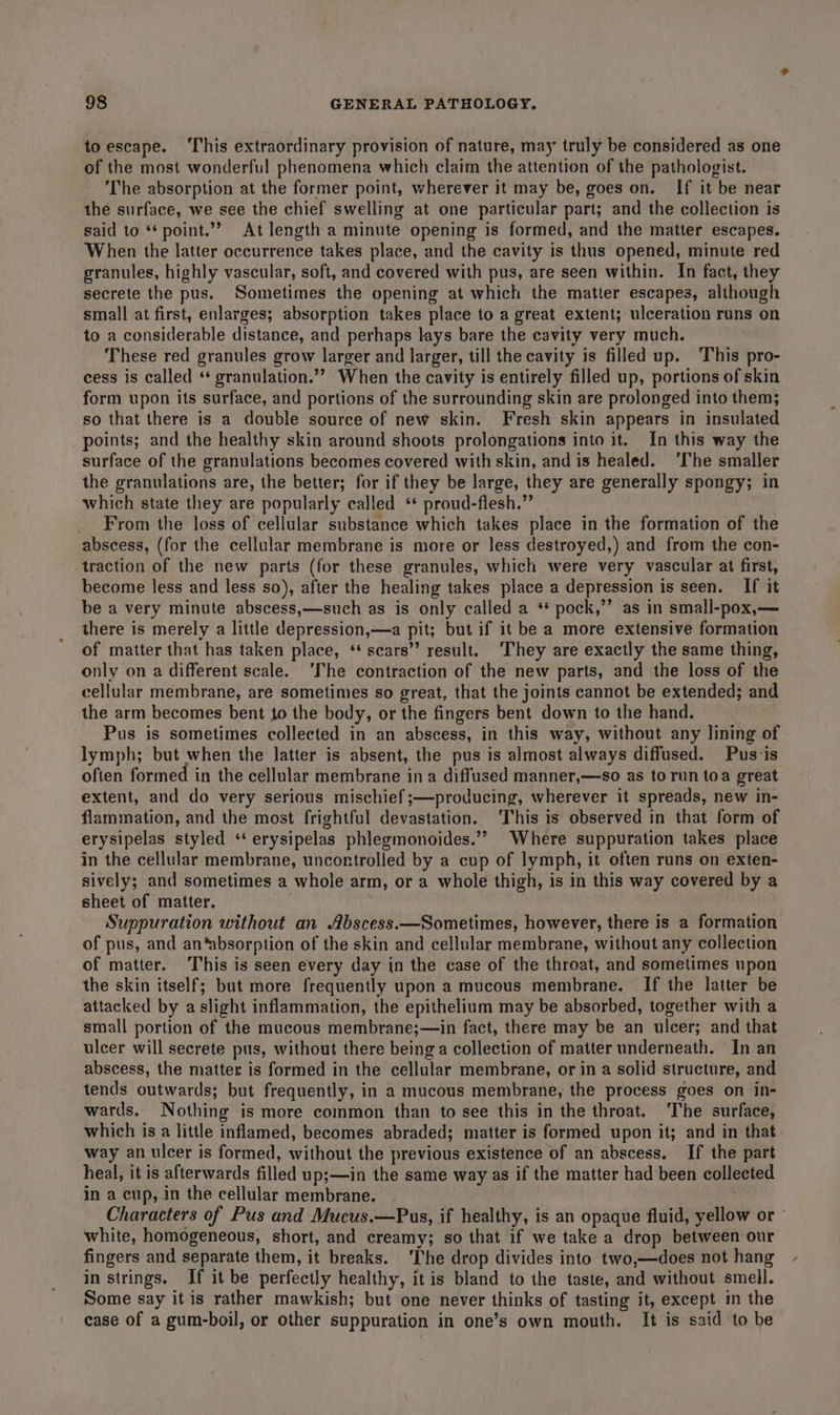 toescape. ‘This extraordinary provision of nature, may truly be considered as one of the most wonderful phenomena which claim the attention of the pathologist. ‘The absorption at the former point, wherever it may be, goes on. If it be near the surface, we see the chief swelling at one particular part; and the collection is said to “‘point.’? At length a minute opening is formed, and the matter escapes. - When the latter occurrence takes place, and the cavity is thus opened, minute red granules, highly vascular, soft, and covered with pus, are seen within. In fact, they secrete the pus. Sometimes the opening at which the matter escapes, although small at first, enlarges; absorption takes place to a great extent; ulceration runs on to a considerable distance, and perhaps lays bare the cavity very much. These red granules grow larger and larger, till the cavity is filled up. This pro- cess is called ‘* granulation.”” When the cavity is entirely filled up, portions of skin form upon its surface, and portions of the surrounding skin are prolonged into them; so that there is a double source of new skin. Fresh skin appears in insulated points; and the healthy skin around shoots prolongations into it. In this way the surface of the granulations becomes covered with skin, and is healed. ‘The smaller the granulations are, the better; for if they be large, they are generally spongy; in which state they are popularly called ‘ proud-flesh.” _ From the loss of cellular substance which takes place in the formation of the abscess, (for the cellular membrane is more or Jess destroyed,) and from the con- traction of the new parts (for these granules, which were very vascular at first, become less and less so), after the healing takes place a depression is seen. If it be a very minute abscess,—such as is only called a ** pock,’’ as in small-pox,— there is merely a little depression,—a pit; but if it be a more extensive formation of matter that has taken place, ‘* scars’’ result. ‘They are exactly the same thing, only on a different scale. ‘The contraction of the new parts, and the loss of the cellular membrane, are sometimes so great, that the joints cannot be extended; and the arm becomes bent to the body, or the fingers bent down to the hand. Pus is sometimes collected in an abscess, in this way, without any lining of lymph; but when the latter is absent, the pus is almost always diffused. Pus-is ofien formed in the cellular membrane ina diffused manner,—so as to run toa great extent, and do very serious mischief ;—producing, wherever it spreads, new in- flammation, and the most frightful devastation. This is observed in that form of erysipelas styled ‘‘ erysipelas phlegmonoides.”” Where suppuration takes place in the cellular membrane, uncontrolled by a cup of lymph, it often runs on exten- sively; and sometimes a whole arm, or a whole thigh, is in this way covered by a sheet of matter. Suppuration without an Abscess.—Sometimes, however, there is a formation of pus, and an*absorption of the skin and cellular membrane, without any collection of matter. This is seen every day in the case of the throat, and sometimes upon the skin itself; but more frequently upon a mucous membrane. If the latter be attacked by a slight inflammation, the epithelium may be absorbed, together with a small portion of the mucous membrane;—in fact, there may be an ulcer; and that ulcer will secrete pus, without there being a collection of matter underneath. In an abscess, the matter is formed in the cellular membrane, or in a solid structure, and tends outwards; but frequently, in a mucous membrane, the process goes on in- wards. Nothing is more common than to see this in the throat. The surface, which is a little inflamed, becomes abraded; matter is formed upon it; and in that way an ulcer is formed, without the previous existence of an abscess. If the part heal, it is afterwards filled up;—in the same way as if the matter had been collected in a cup, in the cellular membrane. | Characters of Pus and Mucus.—Pus, if healthy, is an opaque fluid, yellow or ° white, homogeneous, short, and creamy; so that if we take a drop between our fingers and separate them, it breaks. ‘The drop divides into two,—does not hang in strings. If it be perfectly healthy, it is bland to the taste, and without smell. Some say it is rather mawkish; but one never thinks of tasting it, except in the case of a gum-boil, or other suppuration in one’s own mouth. It is said to be