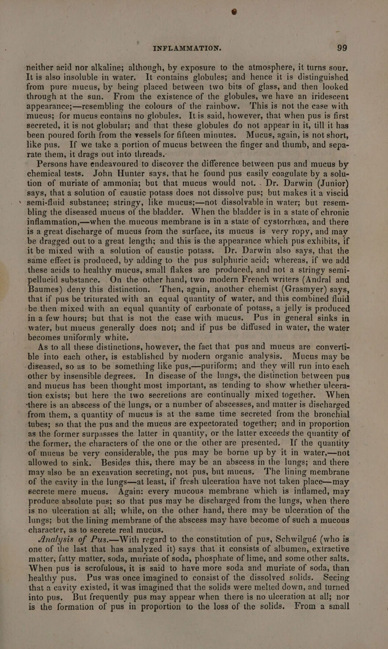 e neither acid nor alkaline; although, by exposure to the atmosphere, it turns sour. It is also insoluble in water. It contains globules; and hence it is distinguished from pure mucus, by being placed between two bits of glass, and then looked through at the sun. From the existence of the globules, we have an iridescent appearance;—resembling the colours of the rainbow. ‘This is not the case with mucus; for mucus contains no globules. It is said, however, that when pus is first secreted, it is not globular; and that these globules do not appear in it, till it has been poured forth from the vessels for fifteen minutes. Mucus, again, is not short, like pus. If we take a portion of mucus between the finger and thumb, and sepa- rate them, it drags out into tlireads.-: Persons have endeavoured to discover the difference between pus and mucus by chemical tests. John Hunter says, that he found pus easily coagulate by a solu- tion of muriate of ammonia; but that mucus would not. . Dr. Darwin (Junior) says, that a solution of caustic potass does not dissolve pus; but makes it a viscid semi-fluid substance; stringy, like mucus;—not dissolvable in water; but resem- bling the diseased mucus of the bladder. When the bladder is in a state of chronic inflammation,—when the mucous membrane is in a state of cystorrhcea, and there is a great discharge of mucus from the surface, its mucus is very ropy, and may it be mixed with a solution of caustic potass. Dr. Darwin also says, that the same effect is produced, by adding to the pus sulphuric acid; whereas, if we add these acids to healthy mucus, small flakes are produced, and not a stringy semi- pellucid substance. On the other hand, two modern French writers (Andral and Baumes) deny this distinction. ‘Then, again, another chemist (Grasmyer) says, that if pus be triturated with an equal quantity of water, and this combined fluid be then mixed with an equal quantity of carbonate of potass, a jelly is produced in a few hours; but that is not the case with mucus. Pus in general sinks in water, but mucus generally does not; and if pus be diffused in water, the water becomes uniformly white. As to all these distinctions, however, the fact that pus and mucus are converti- ble into each other, is established by modern organic analysis. Mucus may be diseased, so as to be something like pus,—puriform; and they will run into each other by insensible degrees. In disease of the lungs, ‘the distinction between pus and mucus has been thought most important, as tending to show whether ulcera- tion exists; but here the two secretions are continually mixed together. When ‘there is an abscess of the lungs, or a number of abscesses, and matter is discharged from them, a quantity of mucus is at the same time secreted from the bronchial tubes; so that the pus and the mucus are expectorated together; and in proportion as the former surpasses the latter in quantity, or the latter exceeds the quantity of the former, the characters of the one or the other are presented. If the quantity of mucus be very considerable, the pus may be borne up by it in water,—not allowed to sink. Besides this, there may be an abscess in the lungs; and there may also be an excavation secreting, not pus, but mucus. ‘The lining membrane of the cavity in the lungs—at least, if fresh ulceration have not taken place—may secrete mere mucus, Again: every mucous membrane which is inflamed, may produce absolute pus; so that pus may be discharged from the lungs, when there is no ulceration at all; while, on the other hand, there may be ulceration of the lungs; but the lining membrane of the abscess may have become of such a mucous character, as to secrete real mucus. Analysis of Pus.—With regard to the constitution of pus, Schwilgué (who is one of the last that has analyzed it) says that it consists of albumen, extractive matter, fatty matter, soda, muriate of soda, phosphate of lime, and some other salts. When pus is scrofulous, it is said to have more soda and muriate of soda, than healthy pus. Pus was once imagined to consist of the dissolved solids. Seeing that a cavity existed, it was imagined that the solids were melted down, and turned into pus. But frequently pus may appear when there is no ulceration at all; nor is the formation of pus in proportion to the loss of the solids. From a small