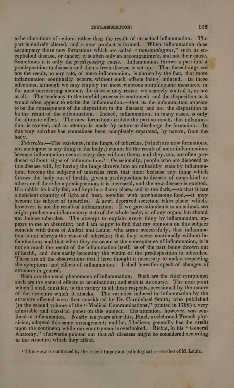 to be alterations of action, rather than the result of an actual inflammation. The part is entirely altered, and a new product is formed. When inflammation does accompany those new formations which are called ‘*non-analogous,” such as en- cephaloid disease, or cancer, it is often only an accompaniment, and not their cause. Sometimes it is only the predisposing cause. Inflammation throws a part into a predisposition to disease; and then a fresh disease is set up. That these things are — not the result, at any rate, of mere inflammation, is shown by the fact, that more inflammation continually occurs, without such effects being induced. In these affections, although we may employ the most vigorous antiphlogistic measures, in the most persevering manner, the disease may resist; we scarcely control it, or not at all. ‘The tendency to the morbid process is continued; and the disposition to it would often appear to excite the inflammation:—that is, the inflammation appears to be the consequence of the disposition to the disease; and not the disposition to. be the result of the inflammation. Indeed, inflammation, in many cases, is only the ultimate effect. ‘The new formations irritate the part so much, that inflamma- tion is excited, and an attempt is made by nature to discharge the formation. In this way scirrhus has sometimes been completely separated, by nature, from the body. Tubercles.—The existence, in the lungs, of tubercles, (which are new formations, not analogous to any thing in the body,) cannot be the result of mere inflammation; because inflammation occurs every day without them; and they, too, are often pro- duced without signs of inflammation.* Occasionally, people who are disposed to this disease will, by having the lungs thrown into an unhealthy state by inflamma- tion, become the subjects of. tubercles from that time; because any thing which _ throws the body out of health, gives a predisposition to disease of some kind or other; or if there be a predisposition, it is increased, and the new disease is excited. If a rabbit be badly fed, and kept in a damp place, and in the dark,—so that it has a deficient quantity of light and heat, together with unwholesome food,—it may become the subject of tubercles. A new, depraved secretion takes place; which, however, is not the result of inflammation. If we gave stimulants to an animal, we might produce an inflammatory state of the whole body, or of any organ; but should not induce tubercles. ‘The attempt to explain every thing by inflammation, ap- pears to me an absurdity; and I am happy to find that my opinions on this subject coincide with those of Andral and Louis; who argue successfully, that inflamma- tion is not always the cause of tubercles; that they occur continually without in- flammation; and that when they do occur as the consequence of inflammation, it is not so much the result of the inflammation itself, as of the part being thrown out of health, and thus easily becoming the victim of the predisposition to tubercles. These are all the observations that I have thought it necessary to make, respecting the symptoms and effects of inflammation. I shall hereafter speak of changes of structure in general. Such are the usual phenomena of inflammation. Such are the chief symptoms; such are the general effects or terminations; and such is its course. The next point which I shall consider, is the variety in all these respects, occasioned by the nature of the structure which it attacks. The varieties induced in inflammation by the structure affected were first considered by Dr. Carmichael Smith; who published (in the second volume of the ** Medical Communications,”’ printed in 1788) a very admirable and classical paper on this subject. His attention, however, was con- fined to inflammation. Nearly ten years after this, Pinel, acelebrated French phy- sician, adopted this same arrangement; and he, I believe, generally has the credit upon the continent; while our countryman is overlooked. Bichat, in his ‘* General Anatomy,” afterwards pointed out that @l/ diseases might be considered according to the structure which they affect. This view is confirmed by the recent important pathological researches of M. Louis.