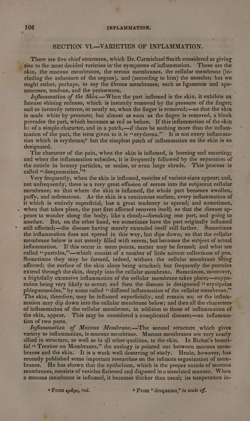 SECTION VI.—VARIETIES OF INFLAMMATION. There are five chief structures, which Dr. Carmichael Smith considered as giving a rise to the most decided varieties in‘the symptoms of inflammation. ‘These are the skin, the mucous membranes, the serous membranes, the cellular membrane (in- cluding the substance of the organs), and (according to him) the muscles; but we ought rather, perhaps, to say the fibrous membranes; such as ligaments and apo- neuroses, tendons, and the periosteum. Inflammation of the Skin.—When the part inflamed is the skin, it exhibits an intense shining redness, which is instantly removed by the pressure of the finger; atid as instantly returns, or nearly so, when the finger is removed;—so that the skin is made white by pressure; but almost’ as soon as the finger. is removed, a blush pervades the part, which becomes as red as before. If this inflammation of the skin b» of a simple character, and in a patch, — if there be nothing more than the inflam- raation of the part, the term given to it is **erythema.” It is not every inflamma- tion which is erythema;* but the simplest patch of inflammation on the skin is so designated. ‘The character of the pain, when the skin is inflamed, is burning and smarting; and when the inflammation subsides, it is frequently followed by the separation of the cuticle in branny particles, or scales, or even large shreds. ‘This process is called **desquamation.’”” Very frequently, when the skin is inflamed, vesicles of various sizes appear; and, not unfrequently, there is a very great effusion of serum into the subjacent cellular membrane; so that where the skin is inflamed, the whole part becomes swollen, puffy, and edematous. As the skin is a continuous surface, every inflammation of it which is entirely superficial, has a great tendency to spread; and sometimes, when that takes place, the part first affected recovers itself; so that the disease ap- pears to wander along the body, like a cloud;—forsaking one part, and going to another. But, on the other hand, we sometimes have the part originally inflamed still affected;—the disease having merely extended itself still farther. Sometimes the inflammation does not spread in this way, but dips down; so that the cellular membrane below is not merely filled with serum, but becomes the subject of actual inflammation. If this occur in mere points, matter may be formed; and what are called ‘* pustules,””—which consist of a number of little minute collections of pus. Sometimes they may be formed, indeed, without the cellular membrane being affected; the surface of the skin alone being attacked; but frequently the pustules extend through the skin, deeply into the cellular membrane, Sometimes, moreover, a frightfully extensive inflammation of the cellular membrane takes place;—suppu- ration being very likely to occur; and then the disease is designated ‘‘ erysipelas phlegmonoides,”’ by some called ‘‘ diffused inflammation of the cellular membrane.” The skin, therefore, may be inflamed superficially, and remain so; or the inflam- mation may dip down into the cellular membrane below; and then all the characters ~ of inflammation of the cellular membrane, in addition to those of inflammation of the skin, appear. This may be considered a complicated disease;—an inflamma- tion of two parts. Inflammation of Mucous Membrane.—The second structure which gives variety to inflammation, is mucous membrane. Mucous membranes are very nearly allied in structure, as well as in all other qualities, to the skin. In Bichat’s beauti- ful «« Treatise on Membranes,” the analogy is pointed out between mucous mem- branes and the skin. It is a work well deserving of study. Heule, however, has recently published some important researches on the infimate organization of mem- branes. He has shown that the epithelium, -which is the proper cuticle of mucous membranes, consists of vesicles flattened and disposed ina tesselated manner. When @ mucous membrane is inflamed, it becomes thicker than usual; its temperature in- a From egudges, red. &gt; From “ desquamo,” to scale off.