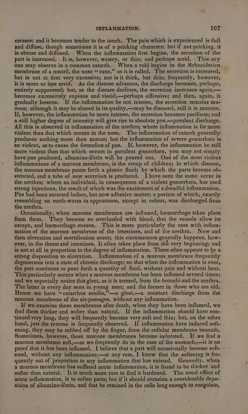 creases; and it becomes tender to the touch. The pain which is experienced is dull and diffuse, though sometimes it is of a pricking character; but if not pricking, it is obtuse and diffused. When the inflammation first begins, the secretion of the part is increased. Itis, however, watery, or thin; and perhaps acrid. This any one may observe in a common catarrh. When a cold begins in the Schneiderian membrane of a nostril, the nose ** runs,”’ as it is called. The secretion is increased, but is not at first very excessive; nor is it thick, but thin; frequently, however, it is more or less acrid. As the disease advances, the discharge becomes, perhaps, entirely suppressed; but, as the disease declines, the secretion increases again,— becomes excessively copious and viscid,—perhaps offensive; and then, again, it gradually lessens. If the inflammation be not intense, the secretion remains mu- cous; although it may be altered in its quality,—may be diseased, still it is mucous. If, however, the inflammation be more intense, the secretion becomes puriform; and a still higher degree of intensity will give rise to absolute pus,—purulent discharge. All this is observed in inflammation of the urethra; where inflammation is far more violent than that which occurs in the nose. ‘The inflammation of catarrh generally produces nothing more than mucus; but the inflammation of severe gonorrhea is so violent, as to cause the formation of pus. If, however, the inflammation be still “more violent than that which occurs in purulent gonorrhea, you may not simply have pus produced, albumino-fibrin will be poured out. One of the most violent inflammations of a mucous membrane, is the croup of children; in which disease, the mucous membrane pours forth a plastic fluid; by which the parts become ob- ‘structed, and a tube of new secretion is produced. Ihave seen the same occur in the urethra; where an individual, in consequence of a violent gonorrhcea, has used . strong injections, the result of which was the excitement of a dreadful inflammation. Pus had been secreted before, but now adhesive matter; a portion of which, exactly resembling an earth-worm in appearance, except in colour, was discharged from the urethra. Occasionally, when mucous membranes are inflamed, hemorrhage takes place from them. They become so overloaded with blood, that the vessels allow its escape, and hemorrhage ensues. ‘This is more particularly the case with inflam- mation of the mucous membrane of the intestines, and of the urethra. Now and then ulceration and mortifieation occur; this circumstance generally happens, how- ever, in the throat and intestines. It often takes place from the very beginning; and is not at all in proportion to the degree of inflammation. There often appears to be a strong disposition to ulceration. Inflammation of a mucous,membrane frequently degenerates into a state of chronic discharge; so that when the inflammation is over, the part continues to pour forth a quantity of fluid, without pain and without heat. This particularly occurs when a mucous membrane has been inflamed several times; and we especially notice this gleet, as it is termed, from the bronchi and the urethra. The latter is every day seen in young men; and the former in those who are old. Hence we have ‘catarrhus senilis,”,—a gleet,—a constant discharge from the mucous membrane of the air-passages, without any inflammation. . If we examine these membranes after death, when they have been inflamed, we find them thicker and softer than natural. If the inflammation should have con- ‘tinued very long, they will frequently become very soft and thin; but, on the other ‘hand, just the reverse is frequently observed. If inflammation have induced soft- - ening, they may be rubbed off by the finger, from the cellular membrane beneath. Sometimes, however, these mucous membranes become indurated. If we finda mucous membrane soft,—as we frequently do in the case of the stomach,—it is no. proof that it has been inflamed. I believe that a part will occasionally become soft- °- ened, without.any inflammation;—at any rate, I know that the softening is fre- quently out of proportion to any inflammation that has existed. Generally, when a mucous membrane has suffered acute inflammation, it is found to be thicker and softer than natural. It is much more rare to find it hardened. ‘The usual effect of acute inflammation, is to soften parts; but if it should occasion a considerable depo- sition of albumino-fibrin, and that be retained in the cells long enough to coagulate,