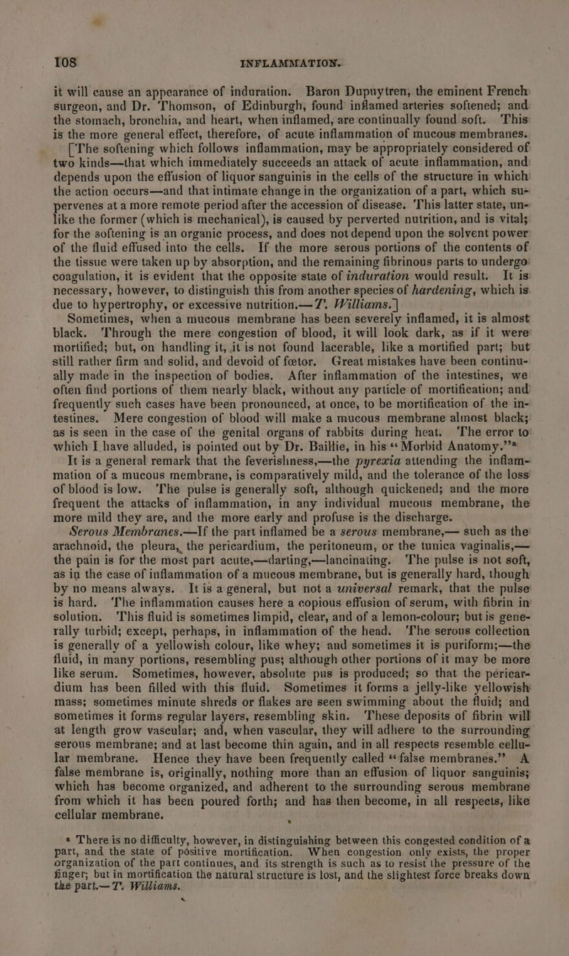 it will cause an appearance of induration. Baron Dupuytren, the eminent French surgeon, and Dr. Thomson, of Edinburgh, found inflamed arteries softened; and the stomach, bronchia, and heart, when inflamed, are continually found soft.. This is the more general effect, therefore, of acute inflammation of mucous membranes. [The softening which follows inflammation, may be appropriately considered of two kinds—that which immediately succeeds an attack of acute inflammation, and: depends upon the effusion of liquor sanguinis in the cells of the structure in which the action occurs—and that intimate change in the organization of a part, which su- pervenes at a more remote period after the accession of disease. ‘This latter state, un- like the former (which is mechanical), is caused by perverted nutrition, and is vital; for the softening is an organic process, and does not depend upon the solvent power of the fluid effused into the cells. If the more serous portions of the contents of the tissue were taken up by absorption, and the remaining fibrinous parts to undergo’ coagulation, it is evident that the opposite state of induration would result. It is necessary, however, to distinguish this from another species of hardening, which is due to hypertrophy, or excessive nutrition.— 7. Williams. | Sometimes, when a mucous membrane has been severely inflamed, it is almost black. ‘Through the mere congestion of blood, it will look dark, as if it were mortified; but, on handling it, it is not found lacerable, like a mortified part; but still rather firm and solid, and devoid of feetor. Great mistakes have been continu- ally made in the inspection of bodies. After inflammation of the intestines, we often find portions of them nearly black, without any particle of mortification; and frequently such cases have been pronounced, at once, to be mortification of the in- testines. Mere congestion of blood will make a mucous membrane almost black;: as is seen in the case of the genital organs of rabbits during heat. ‘The error to’ which Ihave alluded, is pointed out by Dr. Bailtie, in his ** Morbid Anatomy.’”* It is a general remark that the feverishness,—the pyrexia attending the inflam- mation of a mucous membrane, is comparatively mild, and the tolerance of the loss of blood is low. ‘The pulse is generally soft, although quickened; and the more frequent the attacks of inflammation, in any individual mucous membrane, the more mild they are, and the more early and profuse is the discharge. Serous Membranes.—If the part inflamed be a serous membrane,— such as the arachnoid, the pleura, the pericardium, the peritoneum, or the tunica vaginalis,— the pain is for the most part acute,—darting,—lancinating. ‘The pulse is not soft, as in the case of inflammation of a mucous membrane, but is generally hard, though by no means always. . It is ageneral, but not a universal remark, that the pulse is hard. ‘The inflammation causes here a copious effusion of serum, with fibrin in solution. This fluid is sometimes limpid, clear, and of a lemon-colour; but is gene- rally turbid; except, perhaps, in inflammation of the head. ‘The serous collection is generally of a yellowish colour, like whey; and sometimes it is puriform;—the fluid, in many portions, resembling pus; although other portions of it may be more like serum. Sometimes, however, absolute pus is produced; so that the pericar- dium has been filled with this fluid. Sometimes it forms a jelly-like yellowish mass; sometimes minute shreds or flakes are seen swimming about the fluid; and sometimes it forms regular layers, resembling skin. ‘These deposits of fibrin will at length grow vascular; and, when vascular, they will adhere to the surrounding serous membrane; and at last become thin again, and in all respects resemble cellu- lar membrane. Hence they have been frequently called “false membranes.” A false membrane is, originally, nothing more than an effusion of liquor sanguinis; which has become organized, and adherent to the surrounding serous membrane from which it has been poured forth; and has then become, in all respects, like cellular membrane. ti « There is no difficulty, however, in distinguishing between this congested condition of a part, and the state of positive mortification. When congestion only exists, the proper organization of the part continues, and its strength is such as to resist the pressure of the finger; but in mortification the natural structure is lost, and the slightest force breaks down the part.—T. Williams. 4