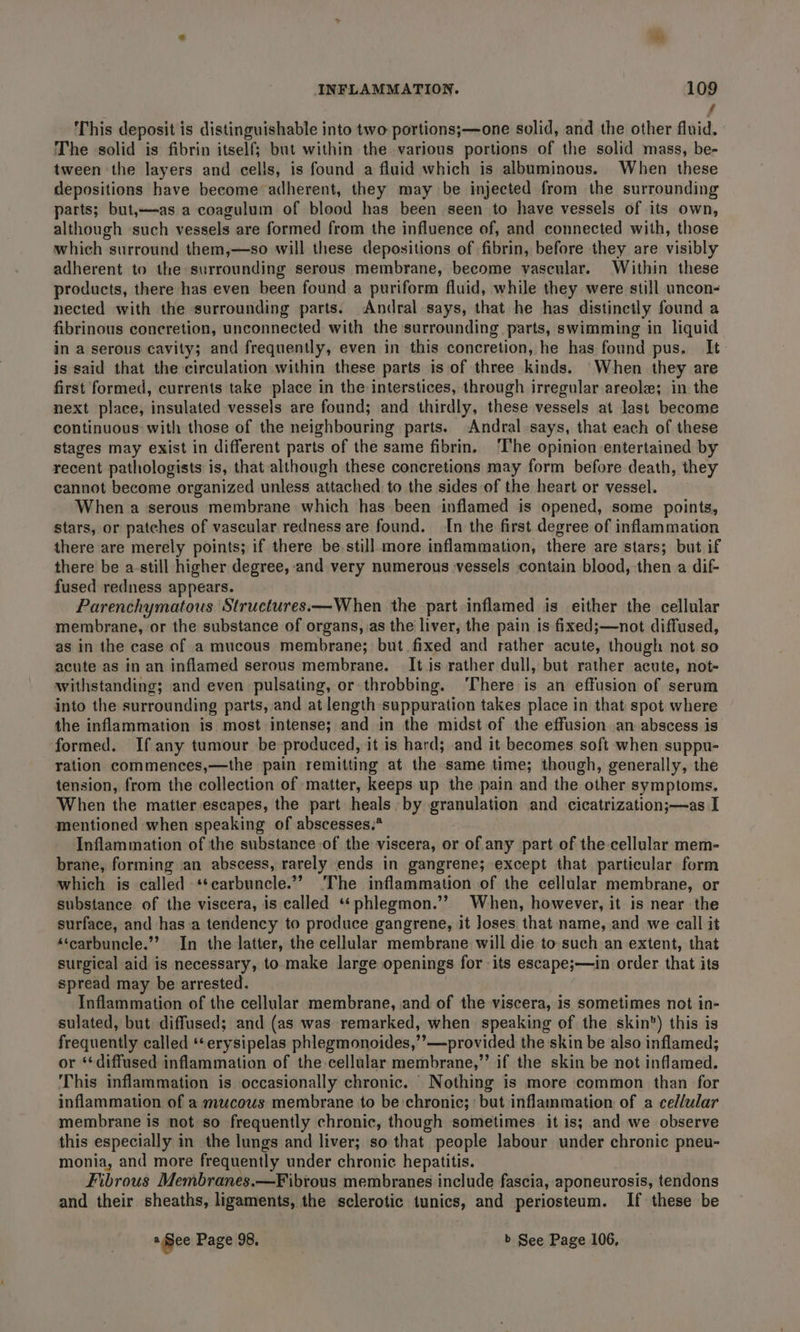 7 This deposit is distinguishable into two portions;—one solid, and the other fluid. The solid is fibrin itself; but within the various portions of the solid mass, be- tween the layers and cells, is found a fluid which is albuminous. When these depositions have become adherent, they may be injected from the surrounding parts; but,—as a coagulum of blood has been seen to have vessels of its own, although ‘such vessels are formed from the influence of, and connected with, those which surround them,—so will these depositions of fibrin, before they are visibly adherent to the surrounding serous membrane, become vascular. Within these products, there has even been found a puriform fluid, while they were still uncon- nected with the surrounding parts. Andral says, that he has distinctly found a fibrinous concretion, unconnected with the surrounding parts, swimming in liquid in a serous cavity; and frequently, even in this concretion, he has found pus. It is said that the circulation within these parts is of three kinds. ‘When they are first formed, currents take place in the interstices, through irregular areole; in the next place, insulated vessels are found; and thirdly, these vessels at last become continuous with those of the neighbouring parts. Andral says, that each of these stages may exist in different parts of the same fibrin. ‘The opinion entertained by recent pathologists is, that although these concretions may form before death, they cannot become organized unless attached to the sides of the heart or vessel. When a serous membrane which has been inflamed is opened, some points, stars, or patches of vascular redness are found. In the first degree of inflammation there are merely points; if there be still more inflammation, there are stars; but if there be a-still higher degree, and very numerous vessels contain blood, then a dif- fused redness appears. Parenchymatous Structures.—When the part inflamed is either the cellular membrane, or the substance of organs, .as the liver, the pain is fixed;—not diffused, as in the case of a mucous membrane; but fixed and rather acute, though not so acute as in an inflamed serous membrane. — It.is rather dull, but rather acute, not- withstanding; and even pulsating, or throbbing. ‘There is an effusion of serum into the surrounding parts, and at length suppuration takes place in that: spot where the inflammation is most intense; and in the midst of the effusion an abscess is formed. If any tumour be produced, it is hard; and it becomes soft when suppu- ration commences,—the pain remitting at the same time; though, generally, the tension, from the collection of matter, keeps up the pain and the other symptoms. When the matter escapes, the part heals by granulation and cicatrization;—as I mentioned when speaking of abscesses.* Inflammation of the substance of the viscera, or of any part of the cellular mem- brane, forming an abscess, rarely ends in gangrene; except that particular form which is called *‘carbuncle.”” The inflammation of the cellular membrane, or substance of the viscera, is called “phlegmon.’? When, however, it is near the surface, and hasa tendency to produce gangrene, it Joses that name, and we call it ‘‘carbunele.”? In the latter, the cellular membrane will die to such an extent, that surgical aid is necessary, to make large openings for -its escape;—in order that its spread may be arrested. Inflammation of the cellular membrane, and of the viscera, is sometimes not in- sulated, but diffused; and (as was remarked, when speaking of the skin’) this is frequently called ‘*erysipelas phlegmonoides,’’—provided the skin be also inflamed; or ‘diffused inflammation of the cellular membrane,”’ if the skin be not inflamed. This inflammation is occasionally chronic. Nothing is more common than for inflammation of a mucous membrane to be chronic; but inflammation of a cellular membrane is not so frequently chronic, though sometimes it is; and we observe this especially in the lungs and liver; so that people labour under chronic pneu- monia, and more frequently under chronic hepatitis. Fibrous Membranes.—Fibrous membranes include fascia, aponeurosis, tendons and their sheaths, ligaments, the sclerotic tunics, and periosteum. If these be a See Page 98, | b See Page 106,