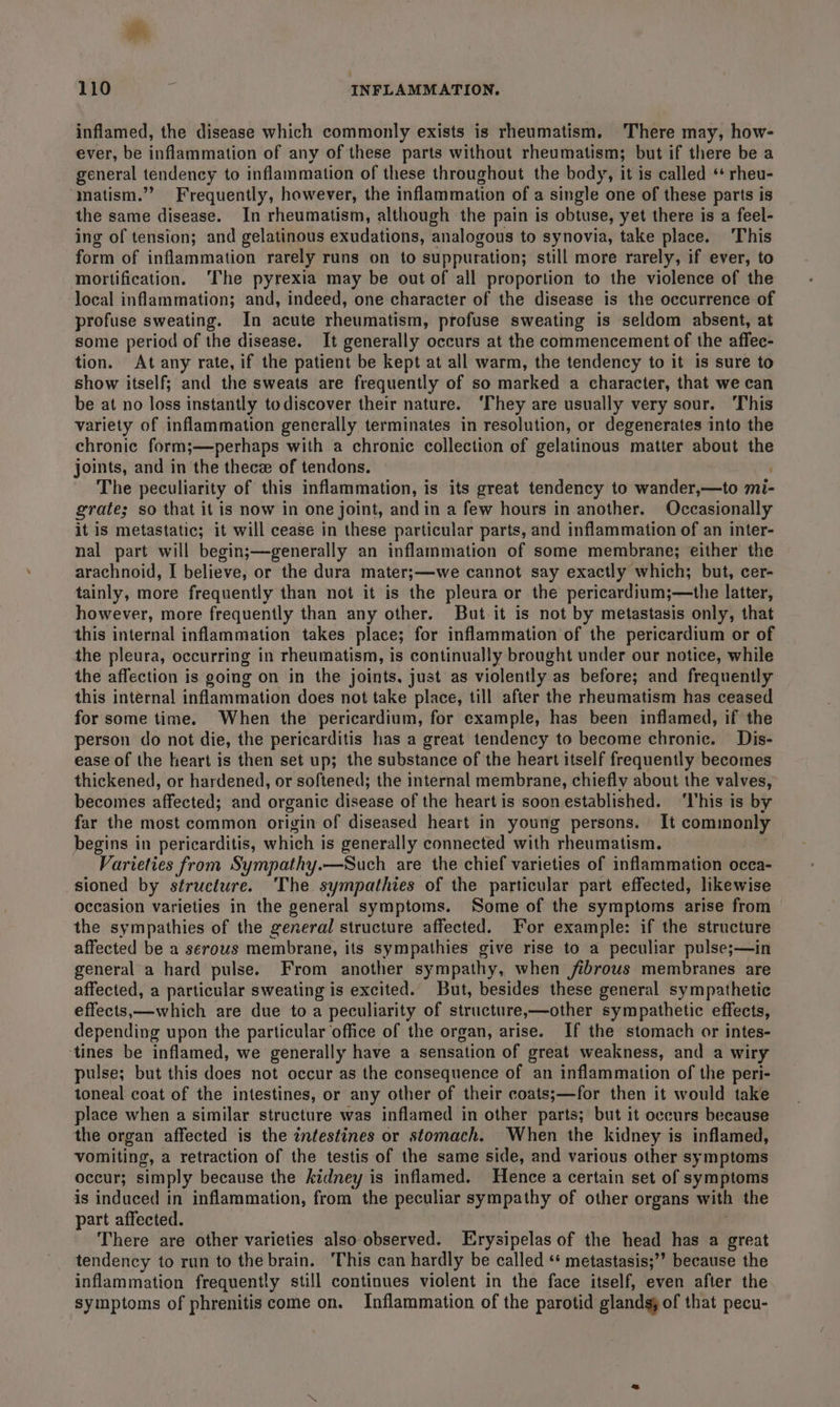 inflamed, the disease which commonly exists is rheumatism. There may, how- ever, be inflammation of any of these parts without rheumatism; but if there be a general tendency to inflammation of these throughout the body, it is called ‘ rheu- matism.”? Frequently, however, the inflammation of a single one of these parts is the same disease. In rheumatism, although the pain is obtuse, yet there is a feel- ing of tension; and gelatinous exudations, analogous to synovia, take place. This form of inflammation rarely runs on to suppuration; still more rarely, if ever, to mortification. ‘The pyrexia may be out of all proportion to the violence of the ‘local inflammation; and, indeed, one character of the disease is the occurrence of profuse sweating. In acute rheumatism, profuse sweating is seldom absent, at some period of the disease. It generally occurs at the commencement of the affec- tion. At any rate, if the patient be kept at all warm, the tendency to it is sure to show itself; and the sweats are frequently of so marked a character, that we can be at no loss instantly todiscover their nature. ‘They are usually very sour. This variety of inflammation generally terminates in resolution, or degenerates into the chronic form;—perhaps with a chronic collection of gelatinous matter about va joints, and in the thecz of tendons. The peculiarity of this inflammation, is its great tendency to wander,—to mi- grate; so that it is now in one joint, and in a few hours in another. Occasionally it is metastatic; it will cease in these particular parts, and inflammation of an inter- nal part will begin;—generally an inflammation of some membrane; either the arachnoid, I believe, or the dura mater;—we cannot say exactly which; but, cer- tainly, more frequently than not it is the pleura or the pericardium;—the latter, however, more frequently than any other. But it is not by metastasis only, that this internal inflammation takes place; for inflammation of the pericardium or of the pleura, occurring in rheumatism, is continually brought under our notice, while the affection is going on in the joints, just as violently as before; and frequently this internal inflammation does not take place, till after the rheumatism has ceased for some time. When the pericardium, for example, has been inflamed, if the person do not die, the pericarditis has a great tendency to become chronic. Dis- ease of the heart is then set up; the substance of the heart itself frequently becomes thickened, or hardened, or softened; the internal membrane, chiefly about the valves, becomes affected; and organic disease of the heart is soonestablished. ‘l'his is by far the most common origin of diseased heart in young persons. It commonly begins in pericarditis, which is generally connected with rheumatism. Varieties from Sympathy.—Such are the chief varieties of inflammation occa- sioned by structure. ‘The sympathies of the particular part effected, likewise occasion varieties in the general symptoms. Some of the symptoms arise from the sympathies of the general structure affected. For example: if the structure affected be a serous membrane, its sympathies give rise to a peculiar pulse;—in general a hard pulse. From another sympathy, when fibrous membranes are affected, a particular sweating is excited. But, besides these general sympathetic effects,—which are due to a peculiarity of structure,—other sympathetic effects, depending upon the particular office of the organ, arise. If the stomach or intes- ‘tines be inflamed, we generally have a sensation of great weakness, and a wiry pulse; but this does not occur as the consequence of an inflammation of the peri- toneal coat of the intestines, or any other of their coats;—for then it would take place when a similar structure was inflamed in other parts; but it occurs because the organ affected is the intestines or stomach. When the kidney is inflamed, vomiting, a retraction of the testis of the same side, and various other symptoms occur; simply because the kidney is inflamed. Hence a certain set of symptoms is induced in inflammation, from the peculiar sympathy of other organs with the part affected. There are other varieties also observed. Erysipelas of the head has a great tendency to run to the brain. This can hardly be called ‘“ metastasis;”’ because the inflammation frequently still continues violent in the face itself, even after the symptoms of phrenitis come on. Inflammation of the parotid glands; of that pecu-