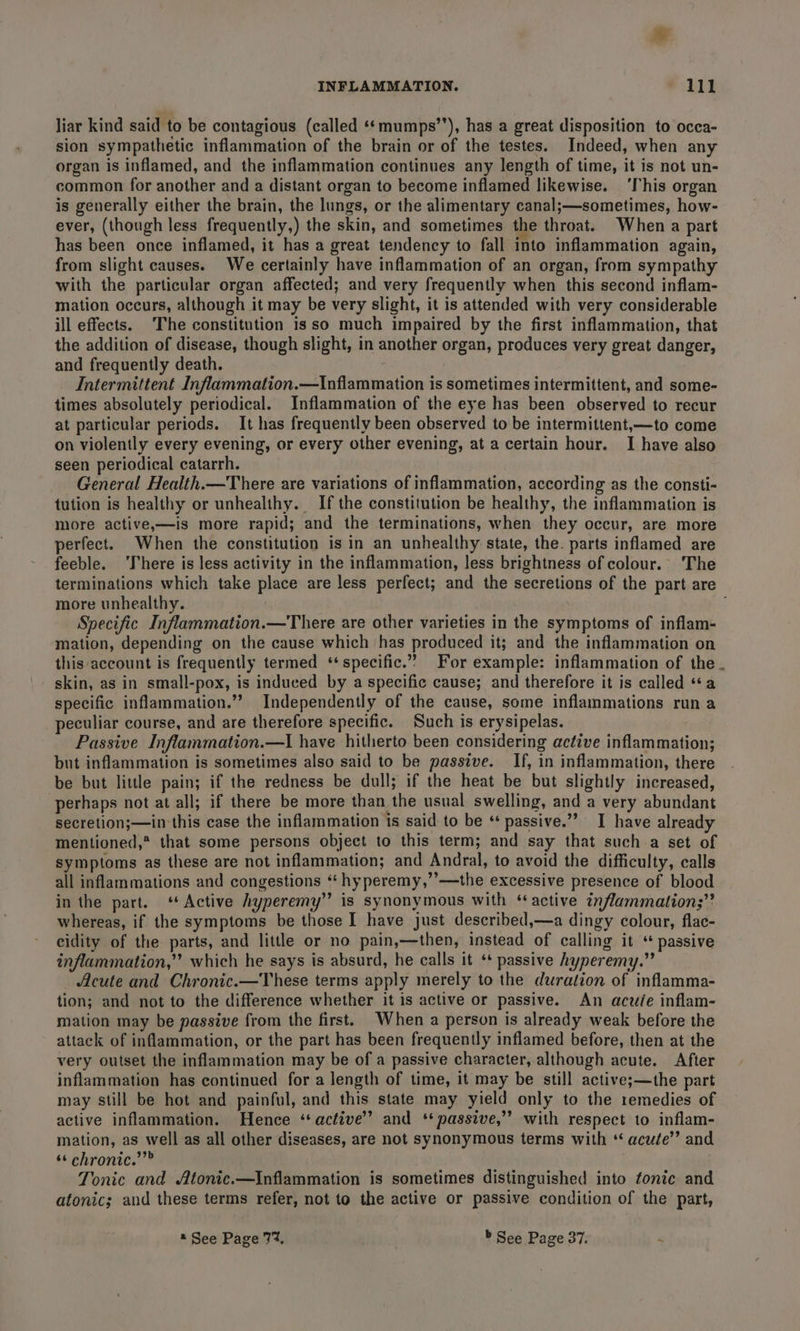 liar kind said to be contagious (called ‘*‘ mumps’’), has a great disposition to occa- sion sympathetic inflammation of the brain or of the testes. Indeed, when any organ is inflamed, and the inflammation continues any length of time, it is not un- common for another and a distant organ to become inflamed likewise. ‘This organ is generally either the brain, the lungs, or the alimentary canal;—sometimes, how- ever, (though less frequently,) the skin, and sometimes the throat. When a part has been once inflamed, it has a great tendency to fall into inflammation again, from slight causes. We certainly have inflammation of an organ, from sympathy with the particular organ affected; and very frequently when this second inflam- mation occurs, although it may be very slight, it is attended with very considerable ill effects. The constitution isso much impaired by the first inflammation, that the addition of disease, though slight, in another organ, produces very great danger, and frequently death. Intermittent Inflammation.—Inflammation is sometimes intermittent, and some- times absolutely periodical. Inflammation of the eye has been observed to recur at particular periods. It has frequently been observed to be intermittent,—to come on violently every evening, or every other evening, at a certain hour. I have also seen periodical catarrh. General Health.—There are variations of inflammation, according as the consti- tution is healthy or unhealthy. If the constitution be healthy, the inflammation is more active,—is more rapid; and the terminations, when they occur, are more perfect. When the constitution is in an unhealthy state, the. parts inflamed are feeble. ‘There is less activity in the inflammation, less brightness of colour. The terminations which take place are less perfect; and the secretions of the part are more unhealthy. . Specific Inflammation.—There are other varieties in the symptoms of inflam- mation, depending on the cause which has produced it; and the inflammation on this account is frequently termed ‘specific.’ For example: inflammation of the. skin, as in small-pox, is induced by a specific cause; and therefore it is called “a specific inflammation.” Independently of the cause, some inflammations run a peculiar course, and are therefore specific. Such is erysipelas. Passive Inflammation.—I have hitherto been considering active inflammation; but inflammation is sometimes also said to be passive. If, in inflammation, there be but little pain; if the redness be dull; if the heat be but slightly increased, perhaps not at all; if there be more than the usual swelling, and a very abundant secretion;—in this case the inflammation 1s said to be ‘ passive.”” I have already mentioned,* that some persons object to this term; and say that such a set of symptoms as these are not inflammation; and Andral, to avoid the difficulty, calls all inflammations and congestions “ hyperemy,’’—the excessive presence of blood in the part. ‘Active hyperemy”’ is synonymous with “active inflammations” whereas, if the symptoms be those I have just described,—a dingy colour, flac- cidity of the parts, and little or no pain,—then, instead of calling it ‘ passive inflammation,” which he says is absurd, he calls it ‘* passive hyperemy.” Acute and Chronic.—These terms apply merely to the duration of inflamma- tion; and not to the difference whether it is active or passive. An acuée inflam- mation may be passive from the first. When a person is already weak before the attack of inflammation, or the part has been frequently inflamed before, then at the very outset the inflammation may be of a passive character, although acute. After inflammation has continued for a length of time, it may be still active;—the part may still be hot and painful, and this state may yield only to the remedies of active inflammation. Hence ‘active’? and ‘passive,’ with respect to inflam- mation, as well as all other diseases, are not synonymous terms with “ acute’ and ** chronic.””” Tonic and Atonic.—Inflammation is sometimes distinguished into tonic and atonic; and these terms refer, not to the active or passive condition of the part, “See Page 77%, » See Page 37. .