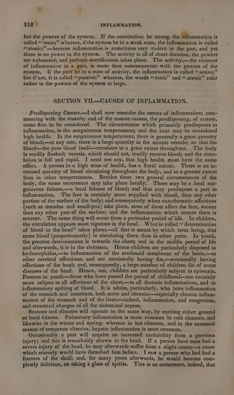 but the powers of the system. If the constitution be strong, the inflammation is called ** tonic;’’ whereas, if the system be in a weak state, the inflammation is called “*atonic;’’—because inflammation is sometimes very violent in the part, and yet there is no power in the system. ‘The activity is all of short duration; the powers are exhausted; and perhaps mortification takes place. ‘The activity,—the violence of inflammation in a part, is more than commensurate with the powers of the system, If the part be in a state of activity, the inflammation is called * active;” but if not, it is called *‘passive;” whereas, the words **tonic’’ and ** atonic’’ refer rather to the powers of the system at large. a SECTION VII.—CAUSES OF INFLAMMATION. Predisposing Causes.—I shall now consider the causes of inflammation; com- mencing with the remote; and of the remote causes, the predisposing, of course, come first to be considered. “Ihe circumstance which primarily predisposes to inflammation, is the sanguineous temperament; and the next may be considered high health. In the sanguineous temperament, there is generally a great quantity of blood;—at any rate, there is a large quantity in the minute vessels; so that the blood—the pure blood itself—circulates to a great extent throughout. ‘The body is readily flushed; vessels, which should not, readily receive blood; and the circu- lation is full and rapid. I need not say, that high health must have the same effect. A person ina high state of health, has a florid colour. There is an in- creased quantity of blood circulating throughout the body, and to a greater extent than in other temperaments. Besides these two general circumstances of the body, the same occurrence may take place locally. There may be a local san- guineous fulness,—a local fulness of blood; and that may predispose a part to inflammation. ‘The face is certainly more supplied with blood, than any other portion of the surface of the body; and consequently when exanthematic affections (such as measles and small-pox) take place, most of them affect the face, sooner than any other part of the surface; and the inflammation which occurs there is severer. ‘The same thing will occur from a particular period of life. In children, the circulation appears most vigorous in the head. What is ealled ‘ determination of blood to the head”’ takes place;—all that is meant by which term being, that more blood (proportionately) is circulating there than in other parts. In youth, the greatest determination is towards the chest; and in the middle period of life and afterwards, itis in the abdomen. Hence children are particularly disposed to hydrocephalus,—to inflammation of the arachnoid membrane of the brain,—to other cerebral affections; and are continually having fits,—continually having affections of the head; and, consequently, a large number of children die of acute diseases of the head. Hence, too, children are particularly subject to epistaxis. Persons in youth—those who have passed the period of childhood—are certainly more subject to all affections of the chest,—to all thoracic inflammations, and to inflammatory spitting of blood. Itis adults, particularly, who have inflammation of the stomach and intestines, both acute and chronic;—especially chronic inflam- mation of the stomach and of the liver;—indeed, inflammation, and congestion, and structural changes of all the abdominal organs. Seasons and climates will operate in the same way, by exciting either general or local fulness. Pulmonary inflammation is more common in cold climates, and likewise in the winter and spring; whereas in hot climates, and in the autumnal season of temperate climates, hepatic inflammation is most common. Occasionally a part will acquire an increased excitability from a previous injury; and this is remarkably shown in the head. If a person have once had a severe injury of the head, he may afterwards suffer from a slight cause;—a cause which scarcely would have disturbed him before. I saw a person who had had a fracture of the skull; and, for many years afterwards, he would become com- pletely delirious, on taking a glass of spirits. This is an oceurrence, indeed, that