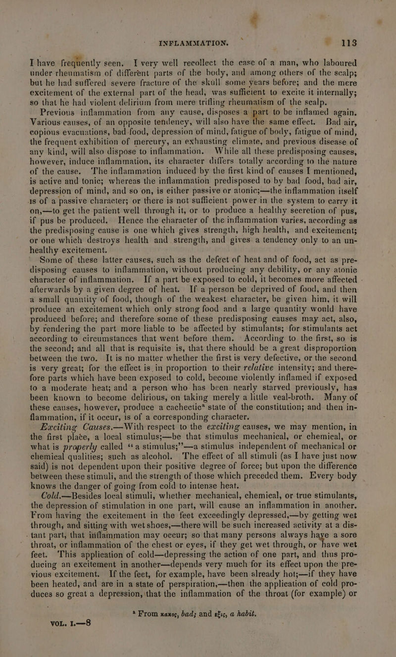 INFLAMMATION. ~ , 118 I have frequently seen. I very well recollect the case of a man, who laboured under rheumatism of different parts of the body, and among others of the scalp; but he liad suffered severe fracture of the skull some years before; and the mere excitement of the external part of the head, was sufficient to excite it internally; so that he had violent delirium from mere trifling rheumatism of the scalp. Previous inflammation from any cause, disposes ager to be inflamed again. Various causes, of an opposite tendency, will also have the same effect. Bad air, copious evacuations, bad food, depression of mind, fatigue of body, fatigue of mind, the frequent exhibition of mercury, an exhausting climate, and previous disease of any kind, will also dispose to inflammation. While all these predisposing causes, however, induce inflammation, its character differs totally according to the nature of the cause. The inflammation induced by the first kind of causes I mentioned, is active and tonic; whereas the inflammation predisposed to by bad food, bad air, depression of mind, and so on, is either passive or atonic;—the inflammation itself 4s of a passive character; or there is not sufficient power in the system to carry it on,—to get the patient well through it, or to produce a healthy secretion of pus, if pus be produced. Hence the character of the inflammation varies, according as the predisposing cause is one which gives strength, high health, and excitement; or one which destroys health and strength, and gives a tendency only to an un- healthy excitement. Some of these latter causes, such as the defect of heat and of food, act as pre- disposing causes to inflammation, without producing any debility, or any atonie character of inflammation. If a part be exposed to cold, it becomes more affected - afterwards by a given degree of heat. If a person be deprived of food, and then a small quantity of food, though of the weakest character, be given him, it will produce an excitement which only strong food and a large quantity would have produced before; and therefore some of these predisposing causes may act, also, by rendering the part more liable to be affected by stimulants; for stimulants act according to circumstances that went before them. © According to the first, so is the second; and all that is requisite is, that there should be a great disproportion between the two. It is no matter whether the first is very defective, or the second is very great; for the effect is in proportion to their re/ative intensity; and there- fore parts which have been exposed to cold, become violently inflamed if exposed to a moderate heat; and a person who has been nearly starved previously, has been known to become delirious, on taking merely a little veal-broth. Many of these causes, however, produce a cachectic* state of the constitution; and then in- flammation, if it occur, is of a corresponding character. Exciting Causes.—With respect to the exciting causes, we may mention, in the first plate, a local stimulus;—be that stimulus mechanical, or chemical, or what is properly called ‘a stimulus;’’—a stimulus independent of mechanical or chemical qualities; such as alcohol. The effect of all stimuli (as I have just now said) is not dependent upon their positive degree of force; but upon the difference between these stimuli, and the strength of those which preceded them. Every body knows the danger of going from cold to intense heat.. Cold.—Besides local stimuli, whether mechanical, chemieal, or true stimulants, the depression of stimulation in one part, will cause an inflammation in another. From having the excitement in the feet exceedingly depressed,—by getting wet through, and sitting with wet shoes,—there will be such increased activity at a dis- - tant part, that inflammation may occur; so that many persons always haye a sore throat, or inflammation of the chest or eyes, if they get wet through, rt, oe wet feet. ‘This application of cold—depressing the action of one part, and thus pro- ducing an excitement in another—depends very much for its effect upon the pre- vious excitement. If the feet, for example, have been already hot;—if they have been heated, and are in a state of perspiration,—then the application of cold pro- duces so great a depression, that the inflammation of the throat (for example) or @ From xaxog, bad; and efis, a habit. VOL. 1.8