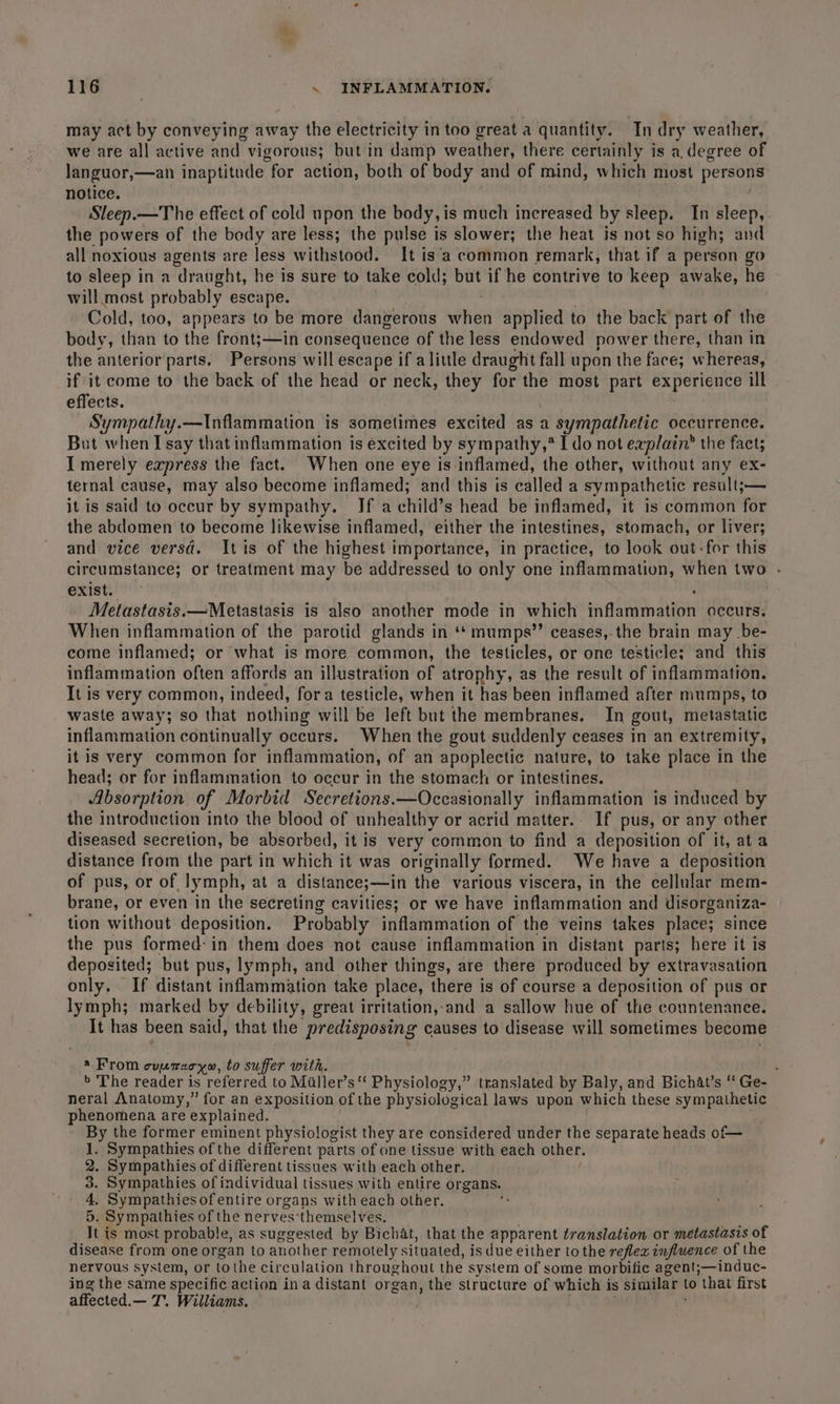 may act by conveying away ide electricity in too great a quantity. In dry weather, we are all active and vigorous; but in damp wea her there certainly is a, degree of Janguor,—an inaptitude for action, both of body and of mind, which most persons notice. Sleep.—The effect of cold upon the body, is much increased by sleep. In sleep, the powers of the body are less; the pulse is slower; the heat is not so high; and all noxious agents are less withstood. It is‘a common remark, that if a person go to sleep in a draught, he is sure to take cold; but if he contrive to keep awake, he will. most probably escape. Cold, too, appears to be more dangerous when applied to the back part of the body, than to the front;—in consequence of the less endowed power there, than in the anteriorparts. Persons will escape if alittle draught fall upon the face; whereas, if it come to the back of the head or neck, they for the most part experience ill effects. Sympathy.—Inflammation is sometimes excited as a sympathefic occurrence. But when I say that inflammation is excited by sympathy,* Ido not erplatn’ the fact; I merely express the fact. When one eye is-inflamed, the other, without any ex- ternal cause, may also become inflamed; and this is called a sympathetic result;— it is said to occur by sympathy. If a child’s head be inflamed, it is common for the abdomen to become likewise inflamed, either the intestines, stomach, or liver; and vice versd. Itis of the highest importance, in practice, to look out-for this circumstance; or treatment may be addressed to only one inflammation, when two - exist. . Metastasis.—Metastasis is also another mode in which inflammation occurs. When inflammation of the parotid glands in ** mumps” ceases,-the brain may be- come inflamed; or what is more common, the testicles, or one testicle; and this inflammation often affords an illustration of atrophy, as the result of inflammation. It is very common, indeed, fora testicle, when it has been inflamed after mumps, to waste away; so that nothing will be left but the membranes. In gout, metastatic inflammation continually occurs. When the gout suddenly ceases in an extremity, itis very common for inflammation, of an apoplectic nature, to take place in the head; or for inflammation to occur in the stomach or intestines. Absorption of Morbid Secretions.—Occasionally inflammation is induced by the introduction into the blood of unhealthy or acrid matter. If pus, or any other diseased secretion, be absorbed, it is very common to find a deposition of it, ata distance from the part in which it was originally formed. We have a deposition of pus, or of lymph, at a distance;—in the various viscera, in the cellular mem- brane, or even in the secreting cavities; or we have inflammation and disorganiza- tion without deposition. Probably inflammation of the veins takes place; since the pus formed: in them does not cause inflammation in distant parts; here it is deposited; but pus, lymph, and other things, are there produced by extravasation only, If distant inflammation take place, ‘there is of course a deposition of pus or lymph; marked by debility, great irritation,-and a sallow hue of the countenance. It has been said, that the predisposing causes to disease will sometimes become a From ouemary., to suffer with. &gt;» The reader is referred to Miller’s‘ Physiology,” translated by Baly, and Bichat’s “ Ge- neral Anatomy,” for an exposition of the physiological laws upon which these sympathetic phenomena are explained. By the former eminent physiologist they are considered under the separate heads of— 1. Sympathies of the different parts of one tissue with each other. 2. Sympathies of different tissues with each other. 3. Sympathies of individual tissues with entire organs. 4. Sympathiesofentire organs with each other. 5. Sympathies of the nerves: themselves. It is most probable, as suggested by Bichat, ‘thane the apparent translation or metastasis of disease from one organ to another remotely situated, is due either to the reflex influence of the nervous system, or to the circulation throughout the system of some morbifie agent;—induc- ing the same specific action ina distant organ, the structure of which is similar to ‘that first affected.— T. Williams.