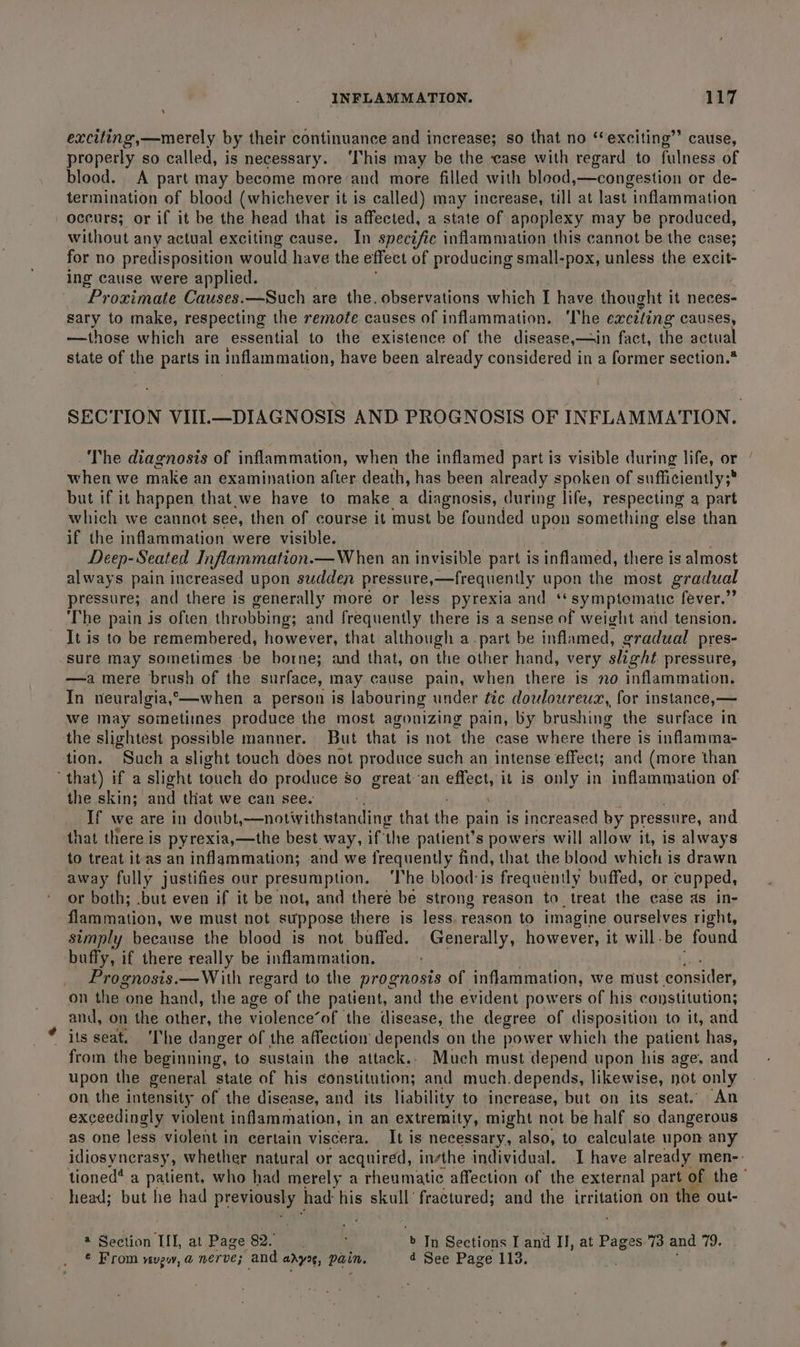 exciting,—merely by their continuance and increase; so that no ‘exciting’ cause, properly so called, is necessary. ‘This may be the case with regard to fulness of blood. A part may become more ‘and more filled with blood,—congestion or de- termination of blood (whichever it is called) may increase, till at last inflammation occurs; or if it be the head that is affected, a state of apoplexy may be produced, without any actual exciting cause. In specific inflammation this cannot be the case; for no predisposition would have the effect of producing small-pox, unless the excit- ing cause were applied. Proximate Causes.—Such are the. observations which I have thought it neces- sary to make, respecting the remote causes of inflammation. ‘The exciting causes, —those which are essential to the existence of the disease,—in fact, the actual state of the parts in inflammation, have been already considered in a former section.* The diagnosis of inflammation, when the inflamed part is visible during life, or when we make an examination after death, has been already spoken of sufficiently;* : but if it happen that.we have to make a diagnosis, during life, respecting a part which we cannot see, then of course it must be founded upon something else than if the inflammation were visible. Deep-Seated Inflammation.— When an invisible part is inflamed, there is almost always pain increased upon sudden pressure,—frequently upon the most gradual pressure; and there is generally more or less pyrexia and ‘* symptomatic fever.” The pain is often throbbing; and frequently there is a sense of weight and tension. It is to be remembered, however, that although a-part be inflamed, gradual pres- sure may sometimes be borne; and that, on the other hand, very slight pressure, —a mere brush of the surface, may cause pain, when there is no inflammation. In neuralgia, *——-when a person is labouring under tic douloureux,, for instance,— Wwe may sometitnes produce the most agonizing pain, by brushing the surface in the slightest possible manner. But that is not the case where there is inflamma- tion. Such a slight touch does not produce such an intense effect; and (more than that) if a slight touch do produce so great-an effect, it is only in inflammation of the skin; ei that we can see. ‘ If we are in doubt, —notivithstanding that the pain is increased by pressure, and that there is pyrexia,—the best way, if the patient’s powers will allow it, is always to treat it as an inflammation; and we frequently find, that the blood which is drawn away fully justifies our presumption. ‘The blood-is frequently buffed, or cupped, or both; .but even if it be not, and there be strong reason to treat the case as in- flammation, we must not suppose there is less, reason to imagine ourselves right, simply because the blood is not buffed. Generally, however, it will. be found buffy, if there really be inflammation. _ Prognosis.—With regard to the prognosis of inflammation, we must: consider, on the one hand, the age of the patient, and the evident powers of his constitution; and, on ‘the other, the violence’of the disease, the degree of disposition to it, and * its seat. ‘The danger of the affection depends on the power which the patient has, from the beginning, to sustain the attack.. Much must depend upon his age. and upon the general state of his constitution; and much.depends, likewise, not only on the intensity of the disease, and its liability to increase, but on its seat. An exceedingly violent inflammation, in an extremity, might not be half so dangerous as one less violent in certain viscera. It is necessary, also, to calculate upon any head; but he had Previnwey had his skull’ fractured; and the oy pee on the out- 2 Section IIL, at Page spay ae ; » In Sections I and II, at Pages 73 and 79. ¢ From vevgw, @ nerve; and anys, Pain. 4 See Page 113.