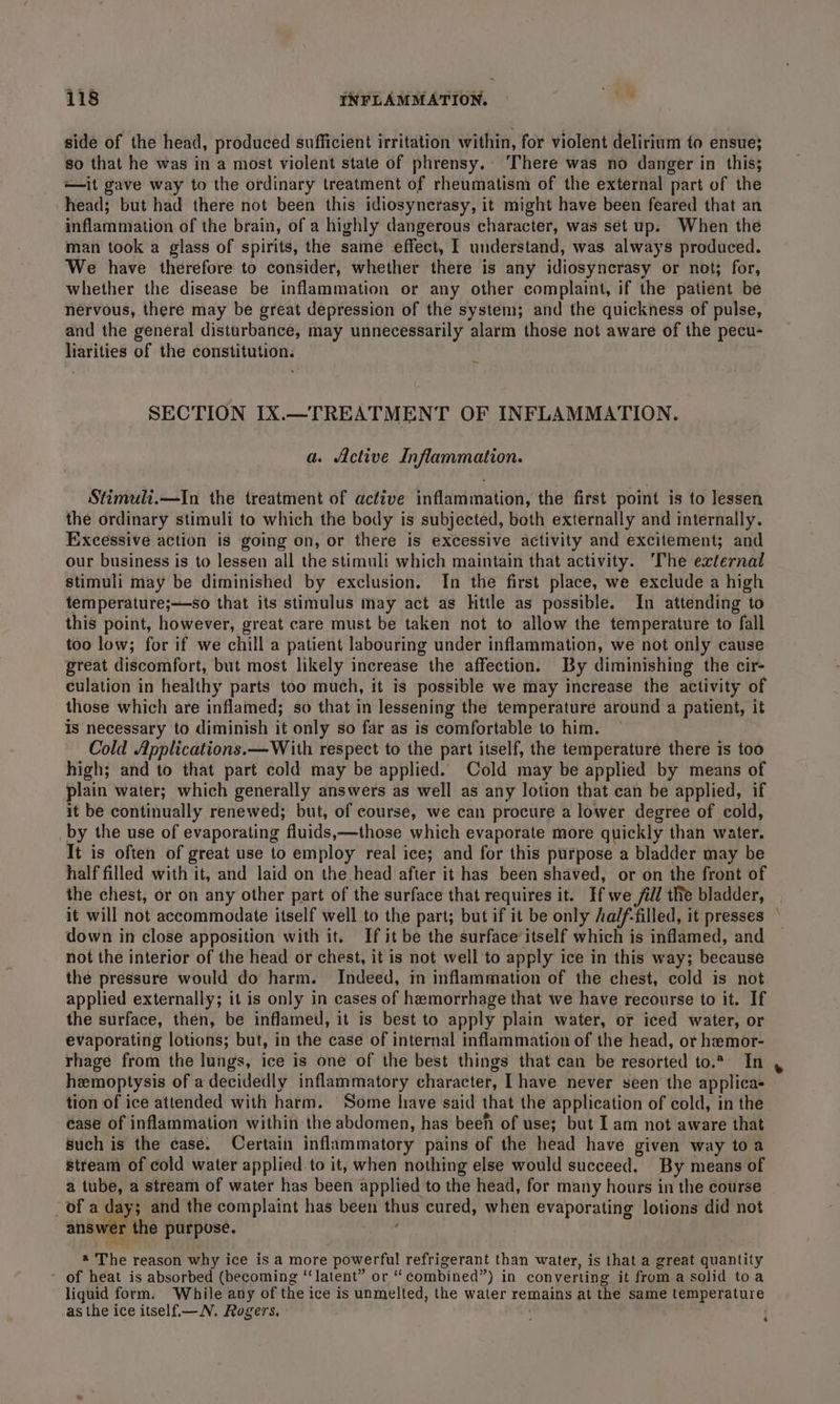 side of the head, produced sufficient irritation within, for violent delirium to ensue; so that he was in a most violent state of phrensy.. ‘There was no danger in this; —it gave way to the ordinary treatment of rheumatism of the external part of the head; but had there not been this idiosynerasy, it might have been feared that an inflammation of the brain, of a highly dangerous character, was set up. When the man took a glass of spirits, the same effect, I understand, was always produced. We have therefore to consider, whether there is any idiosyncrasy or not; for, whether the disease be inflammation or any other complaint, if the patient be nervous, there may be great depression of the system; and the quickness of pulse, and the general disturbance, may unnecessarily alarm those not aware of the pecu- liarities of the constitution. SECTION IX.—TREATMENT OF INFLAMMATION. a. Active Inflammation. Stimuli.—In the treatment of active inflammation, the first point is to lessen the ordinary stimuli to which the body is subjected, both externally and internally. Excessive action is going on, or there is excessive activity and excitement; and our business is to lessen all the stimuli which maintain that activity. ‘The external stimuli may be diminished by exclusion. In the first place, we exclude a high temperature;—so that its stimulus may act as little as possible. In attending to this point, however, great care must be taken not to allow the temperature to fall too low; for if we chill a patient labouring under inflammation, we not only cause great discomfort, but most likely increase the affection. By diminishing the cir- culation in healthy parts too much, it is possible we may increase the activity of those which are inflamed; so that in lessening the temperature around a patient, it is necessary to diminish it only so far as is comfortable to him. Cold Applications. —With respect to the part itself, the temperature there is too high; and to that part cold may be applied. Cold may be applied by means of plain water; which generally answers as well as any lotion that can be applied, if it be continually renewed; but, of course, we can procure a lower degree of cold, by the use of evaporating fluids,—those which evaporate more quickly than water. It is often of great use to employ real ice; and for this purpose a bladder may be half filled with it, and laid on the head after it has been shaved, or on the front of the chest, or on any other part of the surface that requires it. If we fill tle bladder, it will not accommodate itself well to the part; but if it be only Aa/f-filled, it presses © down in close apposition with it. If it be the surface’itself which is inflamed, and not the interior of the head or chest, it is not well to apply ice in this way; because the pressure would do harm. Indeed, in inflammation of the chest, cold is not applied externally; it is only in cases of hemorrhage that we have recourse to it. If the surface, then, be inflamed, it is best to apply plain water, or iced water, or evaporating lotions; but, in the case of internal inflammation of the head, or hemor- rhage from the lungs, ice is one of the best things that can be resorted to.* In hemoptysis of a decidedly inflammatory character, I have never seen the applicas tion of ice attended with harm. Some have said that the application of cold, in the ease of inflammation within the abdomen, has been of use; but Iam not aware that Such is the case. Certain inflammatory pains of the head have given way toa stream of cold water applied to it, when nothing else would succeed. By means of a tube, a stream of water has been applied to the head, for many hours in the course _of a day; and the complaint has been thus cured, when evaporating lotions did not answer the purpose. : @ The reason why ice is a more powerful refrigerant than water, is that a great quantity - of heat is absorbed (becoming ‘‘latent” or “ combined”) in converting it froma solid toa liquid form. While any of the ice is unmelted, the water remains at the same temperature as the ice itself—_N.. Rogers. ' 4
