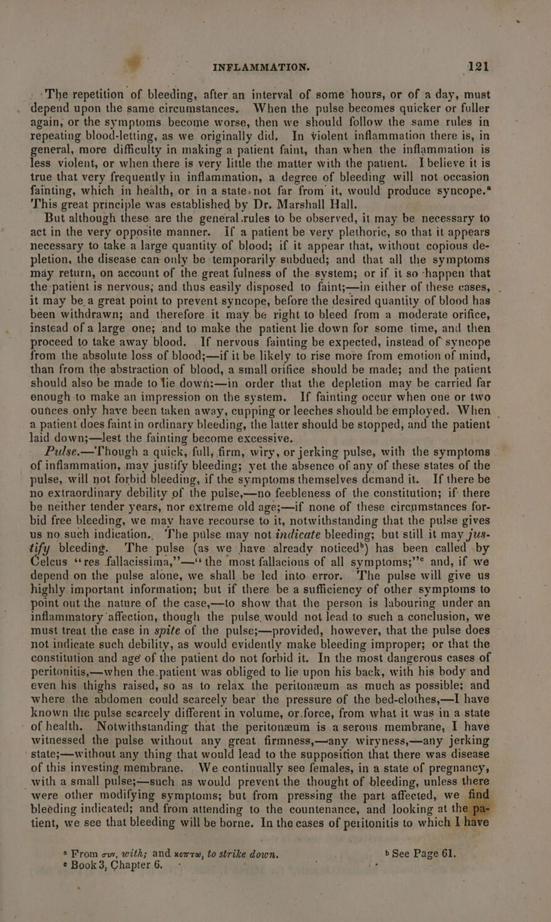 ‘The repetition of bleeding, after an interval of some hours, or of a day, must depend upon the same circumstances. When the pulse becomes quicker or fuller again, or the symptoms become worse, then we should follow the same rules in repeating blood-letting, as we originally did, In violent inflammation there is, in general, more difficulty in making a patient faint, than when the inflammation is less violent, or when there is very little the matter with the patient. I believe it is true that very frequently in inflammation, a degree of bleeding will not occasion fainting, which in health, or in a state.not far from it, would produce syncope.* This great principle was established by Dr. Marshall Hall. But although these are the general.rules to be observed, it may be necessary to act in the very opposite manner. if a patient be very plethorie, so that it appears necessary to take a large quantity of blood; if it appear that, without copious de- pletion, the disease can only be temporarily subdued; and that all the symptoms may return, on account of the great fulness of the system; or if it so -happen that the patient is nervous; and thus easily disposed to faint;—in either of these cases, . it may be,a great point to prevent syncope, before the desired quantity of blood has been withdrawn; and therefore it may be right to bleed from a moderate orifice, instead of a large one; and to make the patient lie down for some time, and then proceed to take away blood. | If nervous fainting be expected, instead of syncope from the absolute loss of blood;—if it be likely to rise more from emotion of mind, than from the abstraction of blood, a small orifice should be made; and the patient should also be made to lie down:—in order that the depletion may be carried far enough to make an impression on the system. If fainting occur when one or two ounces only have been taken away, cupping or leeches should be employed. When | a patient does faint in ordinary bleeding, the latter should be stopped, and the patient laid down;—lest the fainting become excessive. Pulse.—Though a quick, full, firm, wiry, or jerking pulse, with iis symptoms _ of inflammation, may justify bleeding; yet the absence of any of these states of the pulse, will not forbid bleeding, if the symptoms themselves demand it. If there be no extraordinary debility of the pulse,—no feebleness of the constitution; if: there be neither tender years, nor extreme old age;—if none of these circumstances for- bid free bleeding, we may have recourse to it, notwithstanding that the pulse gives us no such indication. The pulse may not indicate bleeding; but still it may jus- tify bleeding. The pulse (as we have already noticed’) has been called .by Coleus nase fallacissima,’?—*“ the most fallacious of all symptoms;”’° and, if we depend on the pulse alone, we shall..be led into error. The pulse will give us highly important information; but if there be a sufficiency of other symptoms to point out the nature of the case,—to show that the person is labouring under an inflammatory ‘affection, though the pulse, would not lead to such a conclusion, we must treat the case in spite of the pulse;—provided, however, that the pulse does not indicate such debility, as would evidently make bleeding improper; or that the constitution and age of the patient do not forbid it. In the most dangerous cases of peritonitis,—when the patient was obliged to lie upon his back, with his body and even his thighs raised, so as to relax “the peritoneum as much as possible; and where the Pomen could scarcely bear the pressure of the bed- clothes,—I have known the pulse scarcely different in volume, or. force, from what it was in a state of health. Notwithstanding that the peritoneum is a serous. membrane, I have witnessed the pulse without any great firmness,—any wiryness,—any jerking states—without any thing that would lead to the supposition that there was disease of this investing membrane. We continually see females, in a state of pregnancy, with a small pulse;—such as would prevent the thought of bleeding, unless there were other modifying symptoms; but from pressing the part affected, we find bleeding indicated; and from attending to the countenance, and looking at the pa- tient, we see that bleeding will be borne. In the cases of peritonitis to which I a From cw, with; and xomrm, to strike down. b See Page 61. ¢ Book 3, Chapter 6. e «