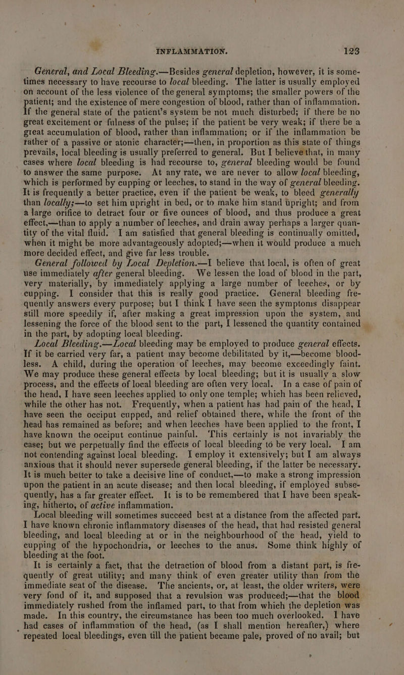 General, and Local Bleeding.—Besides general depletion, however, it is some- times necessary to have recourse to local bleeding. The latter is usually employed on account of the less violence of the general symptoms; the smaller powers of the patient; and the existence of mere congestion of blood, rather than of inflammation. If the general state of the patient’s system be not much disturbed; if there be no great excitement or fulness of the pulse; if the patient be very weak; if there be a great accumulation of blood, rather than inflammation; or if the inflammation be rather of a passive or atonic character;—then, in proportion as this state of things prevails, local bleeding is usually preferred to general. But I believe that, in many eases where local bleeding is had recourse to, general bleeding would be found to answer the same purpose. At any rate, we are never to allow local bleeding, which is performed by cupping or leeches, to stand in the way of general bleeding. It is frequently a better practice, even if the patient be weak, to bleed generally than Jocally;—to set him upright in bed, or to make him stand upright; and from a large orifice to detract four or five ounces of blood, and thus produce a great effect,—than to apply a number of leeches, and drain away perhaps a larger quan- tity of the vital fluid. ‘Iam satisfied that general bleeding is continually omitted, when it might be more advantageously adopted;—when it would produce a much more decided effect, and give far less trouble. General followed by Local Depletion.—I believe that local, is often of great use immediately after general bleeding. We lessen the load of blood in the part, very materially, by immediately applying a large number of leeches, or by cupping. I consider that this is really good practice. General bleeding fre- quently answers every purpose; but I think I have seen the symptoms disappear still more speedily if, after making a great impression upon the system, and lessening the force of the blood sent to the part, I lessened the quantity containe in the part, by adopting local bleeding. _ Local Bleeding.—Local bleeding may be employed to produce general effects. If it be carried very far, a patient may become debilitated by it,—become blood- less. A child, during the operation of leeches, may become exceedingly faint. We may produce these general effects by local bleeding; but it is usually a slow process, and the effects of local bleeding are often very local. In a case of pain of the head, I have seen leeches applied to only one temple; which has been relieved, while the other has not. Frequently, when a patient has had pain of the head, I have seen the occiput cupped, and relief obtained there, while the front of the head has remained as before; and when leeches have been applied to the front, I have known the occiput continue painful. ‘This certainly is not invariably the case; but we perpetually find the effects of local bleeding to be very local. I am not contending against local bleeding. J employ it extensively; but I am always anxious that it should never supersede general bleeding, if the latter be necessary. It is much better to take a decisive line of conduct.—to make a strong impression upon the patient in an acute disease; and then local bleeding, if employed subse- quently, has a far greater effect. It is to be remembered that I have been speak- ing, hitherto, of active inflammation. | Local bleeding will sometimes succeed best at a distance from the affected part. I have known chronic inflammatory diseases of the head, that had resisted general bleeding, and local bleeding at or in the neighbourhood of the head, yield to cupping of the hypochondria, or leeches to the anus. Some think highly of bleeding at the foot. It is certainly a fact, that the detraction of blood from a distant part, is fre- quently of great utility; and many think of even greater utility than from the immediate seat of the disease. The ancients, or, at least, the older writers, were very fond of it, and supposed that a revulsion was produced;—that the blood immediately rushed from the inflamed part, to that from which the depletion was made. In this country, the circumstance has been too much overlooked. I have _ had cases of inflammation of the head, (as I shall mention hereafter,) where repeated local bleedings, even till the patient became pale, proved of no avail; but ?