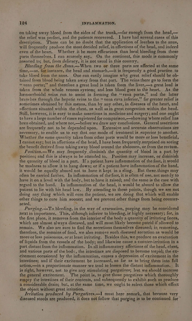 as on taking away blood from the sides of the trunk,—far enough from the head,— the relief was perfect, and the patients recovered. I have had several cases of this description. ‘There can be no doubt that the application of leeches to the anus, will frequently produce the most decided relief, in affections of the head, and indeed even of the heart. Whether it be more efficacious than local bleeding from these parts themselves. I can scarcely say. On the continent, this mode is commonly resorted to; but, from delicacy, it is not usual in this country. Bleeding from the 4nus.—When two or three parts are affected at the same take blood from the anus. One can easily imagine why great relief should be ob- ‘vena porte;’’ and therefore a great load is taken from the liver,—a great load is taken from the whole venous system; and less blood goes to the heart.. As the hemorrhoidal veins run to assist in forming the ‘¢vena porte,’ and the latter branches through the hepatie veins to the ‘vena cava inferior,” far greater relief is sometimes obtained by this means, than by any other, in diseases of the heart, and affections situated within the chest, as well asin great congestion within the head. Still, however, it is easy to make assertions in medicine and surgery; and one ought to have alarge number of cases registered for comparison,—showing where relief has been ne and where not,—before we draw any conclusions. General assértions are frequently not to be depended upon. Extensive and accurate observations are necessary, to enable us to say that one mode of treatment is superior to another. Whether the same quantity taken from other parts would be more or less beneficial, T cannot say; but in affections of the head, I have been frequently.surprised on seeing the benefit derived from taking away blood around the abdomen, or.from the rectum. Fosition.—We may frequently diminish the quantity of blood in a part by position; and this is always to be attended to.. Position may increase, or diminish the quantity of blood in a part. Ifa patient have inflammation of the foot, it would be madness to allow it to hang down; or if a patient have inflammation of the hand, it would -be equally absurd not to have it kept ina sling. But these.things may often be ecarricd farther. In inflammation of the'foot, it is often of use, not merely to have it ona level with the body, but to have it raised; and the same is the case with regard to the hand. — In inflammation of the head, it would be absurd to allow the patient to lie with his head low. By attending to these points, though we are not doing any thing which will cure the patient, we are doing that which will enable other things to cure him sooner, and we prevent other things from being counter- acted, Purging.—To bleeding, in the way of evacuation, purging may be considered next in importance, ‘T his, although inferior to bleeding, is highly necessary; for, in the first place, it removes from the interior of the body’: a quantity of irritating feces, which are almost always diseased, and will most likely become putrid if allowed to remain. We also are sure to find the secretions themselves diseased; in removing, therefore, the remains of food, we also remove such diseased secretion as would be more or less poisonous, or at least irritating. Besides this, we produce an evacuation of liquids from the vessels of the body; and likewise cause a counter-irritation in a part distant from the inflammation. In all inflammatory affections of the head, chest, and various parts of the body, the intestines are disposed to -become torpid; the ex- Citement occasioned by the inflammation, causes a depression of excitement in the intestines; and if their excitement be increased, so far as to bring them into full action,—in a proportionate manner we tend to lessen the distant inflammation. It is right, however, not to. give any stimulating purgatives; lest we should increase the general excitement. ‘The point is, to give those purgatives which thoroughly empty the intestines of their contents, and subsequently to exhibit such as produce a considerable drain; but, at the same time, .we one to select those which effect the object without great irritation. ' . Irritation produced by Purgatives.—I must here remark, that because very diseased stools are produced, it ‘does not follow that purging is to be continued for /