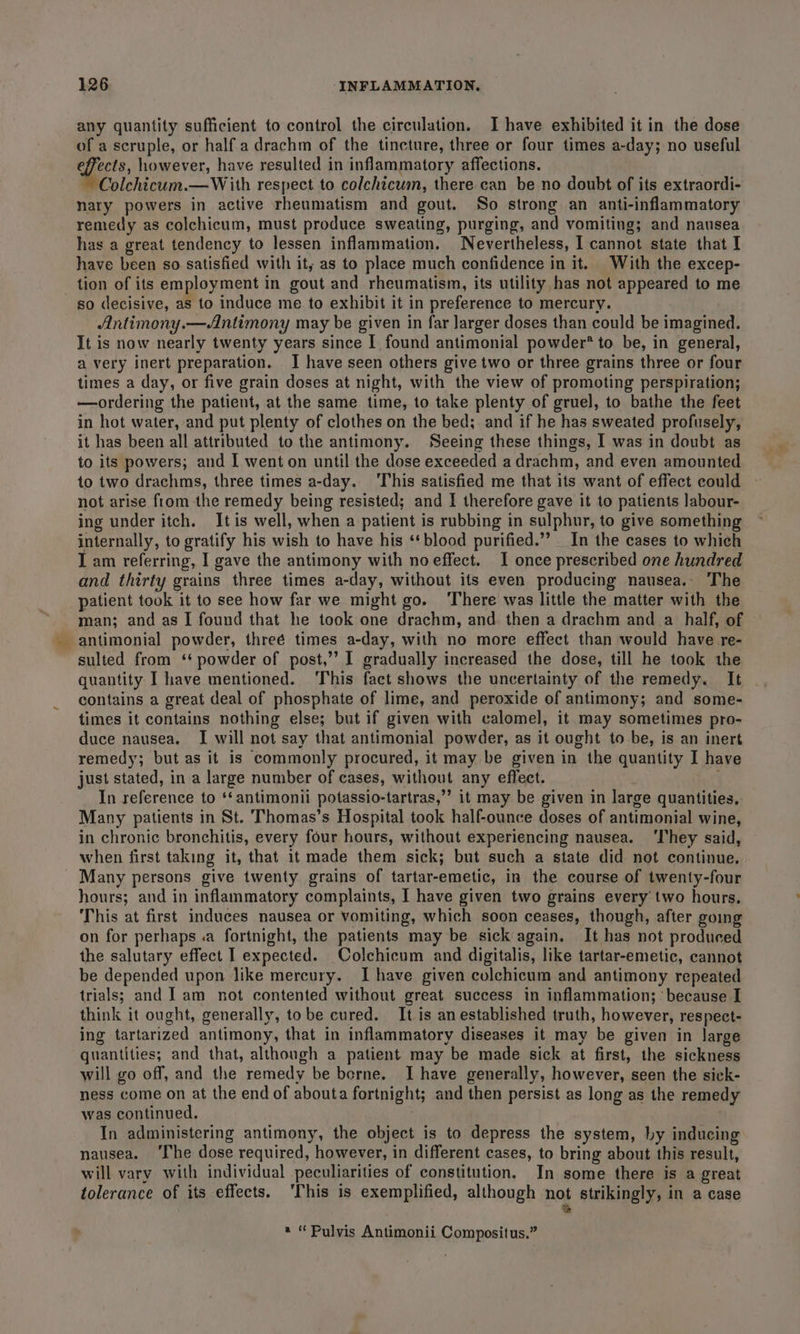 any quantity sufficient to control the circulation. I have exhibited it in the dose of a scruple, or half a drachm of the tincture, three or four times a-day; no useful effects, however, have resulted in inflammatory affections. Colchicum.—With respect to colchicum, there can be no doubt of its extraordi- nary powers in active rheumatism and gout. So strong an anti-inflammatory remedy as colchicum, must produce sweating, purging, and vomiting; and nausea has a great tendency to lessen inflammation. Nevertheless, I cannot state that I have been so satisfied with it; as to place much confidence in it. With the excep- tion of its employment in gout and rheumatism, its utility, has not appeared to me so decisive, as to induce me to exhibit it in preference to mercury. Antimony.—Antimony may be given in far larger doses than could be imagined. It is now nearly twenty years since I found antimonial powder’ to be, in general, a very inert preparation. I have seen others give two or three grains three or four times a day, or five grain doses at night, with the view of promoting perspiration; —ordering the patient, at the same time, to take plenty of gruel, to bathe the feet in hot water, and put plenty of clothes on the bed; and if he has sweated profusely, it has been all attributed to the antimony. Seeing these things, I was in doubt as to its powers; and I went on until the dose exceeded a drachm, and even amounted to two drachms, three times a-day. ‘This satisfied me that its want of effect could not arise from the remedy being resisted; and I therefore gave it to patients labour- ing under itch. Itis well, when a patient is rubbing in sulphur, to give something internally, to gratify his wish to have his ‘* blood purified.” In the cases to which I am referring, I gave the antimony with noeffect. I once prescribed one hundred and thirty grains three times a-day, without its even producing nausea.- The patient took it to see how far we might go. There was little the matter with the man; and as I found that he took one drachm, and then a drachm and a half, of _antimonial powder, threé times a-day, with no more effect than would have re- sulted from ‘‘ powder of post,’’ I gradually increased the dose, till he took the quantity I have mentioned. This fact shows the uncertainty of the remedy. It contains a great deal of phosphate of lime, and peroxide of antimony; and some- times it contains nothing else; but if given with calomel, it may sometimes pro- duce nausea. I will not say that antimonial powder, as it ought to be, is an inert remedy; but as it is commonly procured, it may be given in the quantity I have just stated, in a large number of cases, without any effect. } In reference to ‘‘antimonii potassio-tartras,”’ it may be given in large quantities. Many patients in St. Thomas’s Hospital took half-ounce doses of antimonial wine, in chronic bronchitis, every four hours, without experiencing nausea. ‘They said, when first taking it, that it made them sick; but such a state did not continue. Many persons give twenty grains of tartar-emetic, in the course of twenty-four hours; and in inflammatory complaints, I have given two grains every two hours, This at first induces nausea or vomiting, which soon ceases, though, after going on for perhaps .a fortnight, the patients may be sick again. It has not produced the salutary effect I expected. Colchicum and digitalis, like tartar-emetic, cannot be depended upon like mercury. Ihave given colchicum and antimony repeated trials; and I am not contented without great success in inflammation; : because I think it ought, generally, tobe cured. It is an established truth, however, respect- ing tartarized antimony, that in inflammatory diseases it may be given in large quantities; and that, although a patient may be made sick at first, the sickness will go off, and the remedy be borne. I have generally, however, seen the sick- ness come on at the end of abouta fortnight; and then persist as long as the remedy was continued. . In administering antimony, the object is to depress the system, by inducing nausea. ‘The dose required, however, in different cases, to bring about this result, will vary with individual peculiarities of constitution. In some there is a great tolerance of its effects. ‘This is exemplified, although not strikingly, in a case e a “Pulvis Antimonii Compositus.”