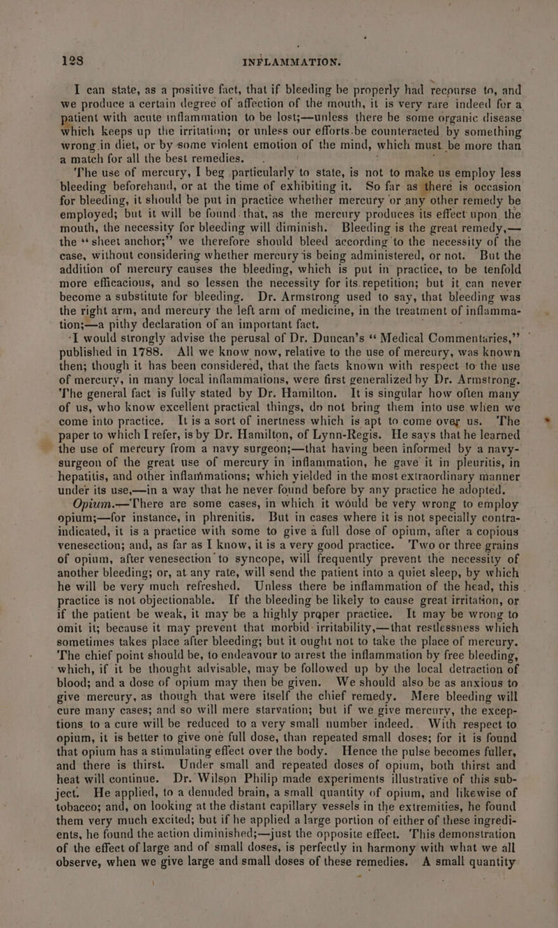 I can state, as a positive fact, that if bleeding be properly had recourse to, and we produce a certain degree of affection of the mouth, it is very rare indeed for a atient with acute inflammation to be lost;—unless there be some organic disease which keeps up the irritation; or unless our efforts.be counteracted by something wrong in diet, or by some violent emotion of the mind, which must. be more than a match for all the best remedies. The use of mercury, I beg particularly to state, is not to make us employ less bleeding beforehand, or at the time of exhibiting it. So far as there is occasion for bleeding, it should be put in practice whether mercury or any other remedy be employed; “but it will be found. that, as the mercury produces its effect upon. the mouth, the necessity for bleeding will diminish. Bleeding is the great remedy,— the ‘sheet anchor;” we therefore should bleed according’ to the necessity of the case, without considering whether mercury is being administered, ornot. But the addition of mercury causes the bleeding, which is put in practice, to be tenfold more efficacious, and so lessen the necessity for its.repetition; but it, can never become a substitute for bleeding. Dr. Armstrong used to say, that bleeding was the right arm, and mercury the ‘left arm of medicine, in the treatment of titlarimna: tion;—a pithy declaration of an important fact. ‘I would strongly advise the perusal of Dr. Duncan’s ** Medical Commentaries,” published in 1788. All we know now, relative to the use of mercury, was known then; though it has been considered, that the facts known with respect to the use of mercury, in many local inflammations, were first generalized by Dr. Armstrong. The general fact is fuily stated by Dr. Hamilton. It is singular how often many of us, who know excellent practical things, do not bring them into use wlien we come into practice. Itis a sort of inertness which is apt to come over us. The | paper to which I refer, is by Dr. Hamilton, of Lynn-Regis. He says that he learned the use of mercury from a navy surgeon;—that having been informed by a navy- surgeon of the great use of mercury in inflammation, he gave it in pleuritis, in hepatitis, and pine inflammations; which yielded in the bint extraordinary manner under its use,—in a way that he never. found before by any practice he adopted. Opium.—There are some cases, in which it would be vety wrong to employ opium;—for instance, in phrenitis. But in cases where it is not specially contra- indicated, it is a practice with some to give a full dose of opium, after a copious venesection; and, as far as I know, it is a very good practice. Two or three grains of opium, after venesection to syncope, will frequently prevent the necessity of another bleeding; or, at.any rate, will send the patient into a quiet sleep, by which he will be very much refreshed. Unless there be inflammation of the head, this . practice is not objectionable. If the bleeding be likely to cause great irritation, or if the patient be weak, it may be a highly praper practice. It may be wrong to omit it; because it may prevent that morbid: irritability,—that restlessness which sometimes takes place after bleeding; but it ought not to take the place of mercury. The chief point should be, to deevie to arrest the inflammation by free bleeding, ‘which, if it be thought advisable, may be followed up by the local detraction of blood; and a dose of opium may then be given. We should also be as anxious to give mercury, as though that were itself the chief remedy. Mere bleeding will cure many cases; and so will mere starvation; but if we give mercury, the excep- tions to a cure will be reduced to a very small number indeed... With respect to opium, it is better to give one full dose, than repeated small doses; for it is found that opium has a stimulating eflect over the body. Hence the pulse becomes fuller, and there is thirst. Under small and repeated doses of opium, both thirst and heat will continue. Dr. Wilson Philip made experiments illustrative of this sub- ject. He applied, to a denuded brain, a small quantity of opium, and likewise of tobacco; and, on looking at the distant capillary vessels in the extremities, he found them very much excited; but if he applied a large portion of either of these ingredi- ents, he found the action diminished; ;—just the opposite effect. ‘This demonstration of the effect of large and of small doses, is perfectly in harmony with what we all observe, when we give large and small doses of these remedies, A small quantity \