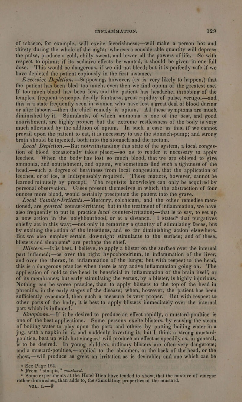 of tobacco, for example, will excite feverishness;—will make a person hot and thirsty during the whole of the night; ‘whereas a considerable quantity will depress | the pulse, produce a cold, chilly sweat, and lower all the powers of life. So with respect to opium; if its sedative effects be wanted, it should be given in one full dose. This would be dangerous, if we did not bleed; but it is perfectly safe if we have depleted the patient copiously in the first instance. Excessive Me arthene: , however, (as is very likely to happen,) that the patient has been bled too much, even then we find opium of the greatest use. If too much blood has been lost, and the patient has headache, throbbing of the temples, frequent syncope, deadly faintness, great rapidity of pulse, vertigo,—and , this is a state frequently seen in women who have lost a great deal of blood during or after labour,—then the chief remedy is opium. All these symptoms are much diminished by it. Stimulants, of which ammonia is one of the best, and good nourishment, are highly proper; but the extreme restlessness of the body is very much alleviated by the addition of opium. In such a case as this, if we cannot prevail upon the patient to eat, it is necessary to use the stomach-pump; and strong ‘broth should be injected, both into the stomach and the rectum. Local Depletion.—But notwithstanding this state of the sy stem, a local conges- tion of blood occasionally takes place;—so as to render it necessary to apply leeches. When the body has lost so much blood, that we are obliged to give ammonia, and nourishment, and opium, we ‘sometimes find such a tightness of the head,—such a degree of heaviness from local congestion, that the application of leeches, or of ice, is indispensably required. ‘These matters, however, cannot be learned minutely by precept.. The requisite knowledge can only be acquired by personal observation. Cases present themselves in which the abstraction of four ounces more blood, would certainly precipitate the patient into the grave. Local Counter-Irritants.—Mereury, colchicum, and the other remedies men- tioned, are general counter-irritants; but in the treatment of inflammation, we have also frequently to put in practice docal counter-irritation;—that is to say, to set up a new action in the neighbourhood, or at a distance. I stated* that purgatives chiefly act in this way;—not only in removing a quantity of stimulating feces, but by exciting the action of the intestines, and so far diminishing action elsewhere. ‘But we also employ | certain downright stimulants to the surface; and of these, blisters and sinapisms are perhaps the chief. Blisters.—It is best, I believe, to apply a blister on the surface over the internal part inflamed;—as over the right hypochondrium, in inflammation of the liver; and over the thorax, in inflammation of the lungs; but with respect to the head, this is a dangerous practice when there is any active inflammation going on. The application of cold to the head is beneficial in inflammation of the brain itself, or of its membranes; but early stimulating the vertex, by a blister, is highly injurious. Nothing can be worse practice, than to apply blisters to the top of the head in phrenitis, in the early stages of the disease; when, however, the patient has been sufficiently evacuated, then such a measure is very proper. But with respect to other parts of the body, it is best to apply blisters immediately over the internal part which is inflamed. Sinapisms.—If it be desired to produce an effect rapidly, a mustard-poultice is one of the best applications. Some persons excite blisters, by causing the steam of boiling water to play upon the part; and others by putting boiling water in a jug, with a napkin in it, and suddenly inverting it; but I think a strong mustard- poultice, beat up with hot vinegar,” will produce an effect as speedily as, in general, is to be desired. In young children, ordinary blisters are often very dangerous; and a mustard-poultice,—applied to the abdomen, or the back of the head, or the chest,—will produce as great an irritation as is desirable; and one which can be a See Page 124. . b From sinapis,” mustard. ¢ Some experiments at the Hotel Dieu have tended to show, that the mixture of vinegar rather diminishes, than adds to, the stimulating properties of the mustard, | VOL. I.—9