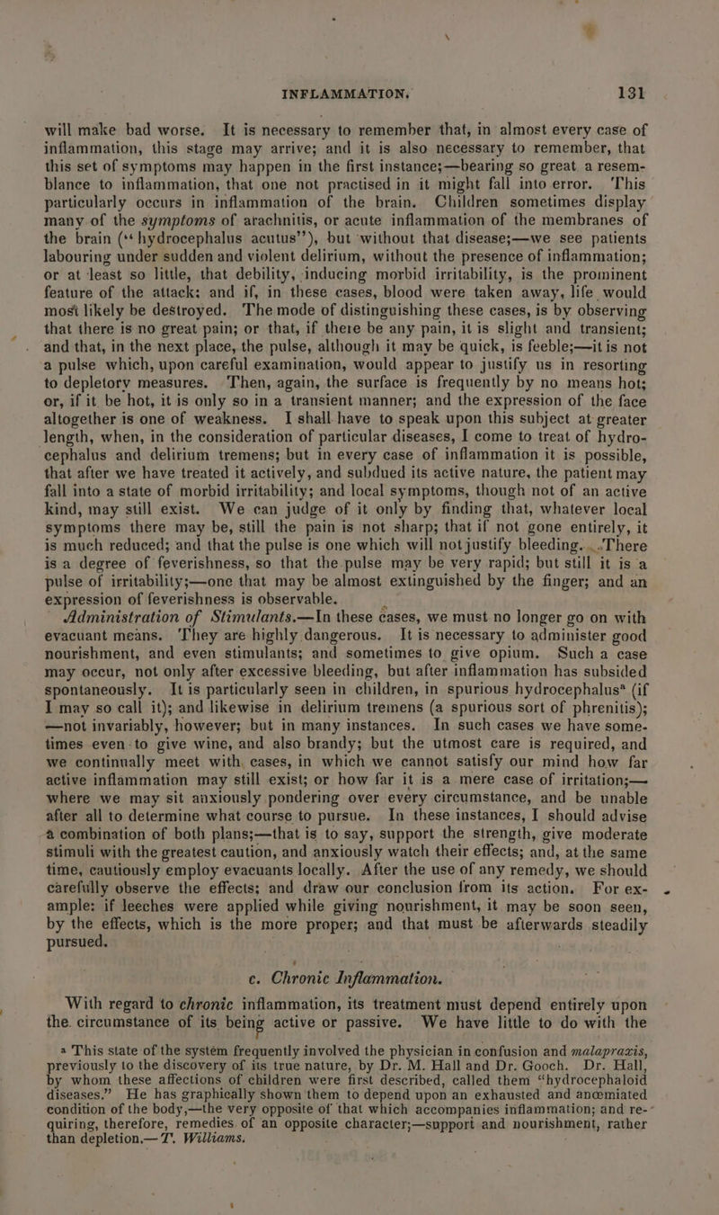 will make bad worse. It is necessary to remember that, in almost every case of inflammation, this stage may arrive; and it is also necessary to remember, that this set of symptoms may happen in the first instance;—bearing so great. a resem- blance to inflammation, that one not practised in it might fall into error. ‘This particularly occurs in inflammation of the brain. Children sometimes display many of the symptoms of arachnitis, or acute inflammation of the membranes of the brain (** hydrocephalus acutus’’), but without that disease;—we see patients labouring under sudden and violent delirium, without the presence of inflammation; or at least so little, that debility, inducing morbid irritability, is the prominent feature of the attack: and if, in these cases, blood were taken away, life. would most likely be destroyed. The mode of distinguishing these cases, is by observing that there is no great pain; or that, if there be any pain, it is slight and transient; and that, in the next place, the pulse, although it may be quick, is feeble;— it is not a pulse which, upon careful examination, would appear to justify us in resorting to depletory measures. Then, again, the surface is frequently by no means hot; or, if it. be hot, it is only so in a transient manner; and the expression of the face altogether is one of weakness. I shall have to speak upon this subject at: greater Jength, when, in the consideration of particular diseases, I come to treat of hydro- cephalus and delirium tremens; but in every case of inflammation it is possible, that after we have treated it actively, and subdued its active nature, the patient may fall into a state of morbid irritability; and local symptoms, though not of an active kind, may still exist. We can judge of it only by finding that, whatever local symptoms there may be, still the pain is not sharp; that if not gone entirely, it is much reduced; and that the pulse is one which will not justify bleeding.....There is a degree of feverishness, so that the-pulse may be very rapid; but still it is a pulse of irritability;—one that may be almost extinguished by the finger; and an expression of feverishness is observable. Y Administration of Stimulants.—In these cases, we must no longer go on with evacuant means. ‘They are highly dangerous. It is necessary to administer good nourishment, and even stimulants; and sometimes to give opium. Such a case may occur, not only after excessive bleeding, but after inflammation has subsided spontaneously. It is particularly seen in children, in spurious hydrocephalus? (if I may so call it); and likewise in delirium tremens (a spurious sort of phrenitis); —not invariably, however; but in many instances. In such cases we have some- times even-to give wine, and also brandy; but the utmost care is required, and we continually meet with cases, in which we cannot satisfy our mind how far active inflammation may still exist; or how far it is a mere case of irritation;— where we may sit anxiously pondering over every circumstance, and be unable after all to determine what course to pursue. In these instances, I should advise 4 combination of both plans;—that is to say, support the strength, give moderate stimuli with the greatest caution, and anxiously watch their effects; and, at the same time, cautiously employ evacuants locally. After the use of any remedy, we should carefully observe the effects; and draw our conclusion from its action. For ex- ample: if leeches were applied while giving nourishment, it may be soon seen, by Bid which is the more proper; and that must be afierwards steadily pursued. ce. Chronic Inflammation. — With regard to chronic inflammation, its treatment must depend entirely upon the. circumstance of its being active or passive. We have little to do with the a This state of the system frequently involved the physician in confusion and malaprazis, previously to the discovery of its true nature, by Dr. M. Hall and Dr. Gooch. Dr. Hall, by whom these affections of children were first described, called them “hydrocephaloid diseases.” He has graphically shown them to depend upon an exhausted and anwmiated condition of the body,—the very opposite of that which accompanies inflammation; and re-’ quiring, therefore, remedies of an opposite character;—support and nourishment, rather than depletion — T.. Williams.