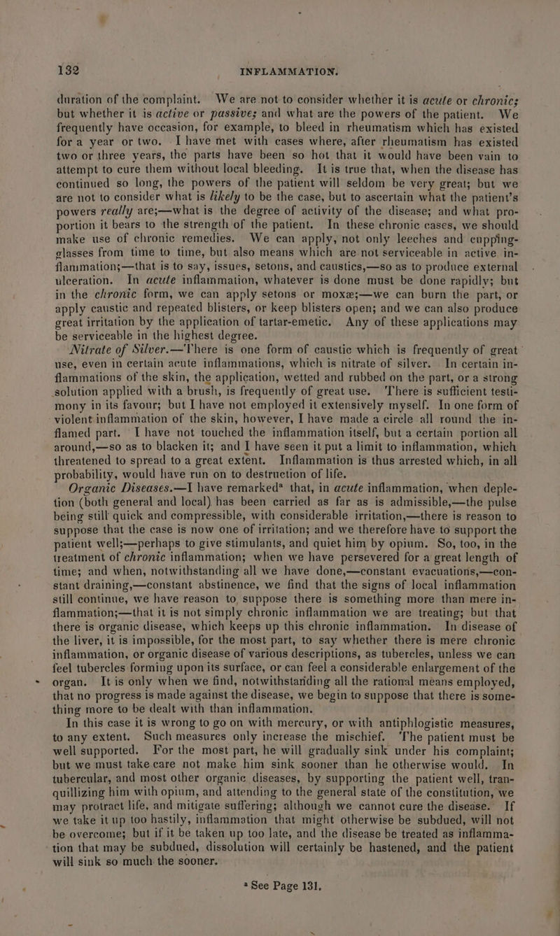 duration of the complaint. We are not to consider whether it is acute or chronic; but whether it is active or passive; and what are the powers of the patient. We frequently have occasion, for example, to bleed in rheumatism which has existed for a year or two. I have met with cases where, after rheumatism has existed two or three years, the parts have been so hot that it would have been vain to attempt to cure them without local bleeding. It is true that, when the disease has continued so long, the powers of the patient will seldom be very great; but we are not to consider what is ikely to be the case, but to ascertain what the patient’s powers really are;—what is the degree of activity of the disease; and what pro- portion it bears to the strength of the patient. In these chronic cases, we should make use of chronic remedies. We can apply, not only leeches and cupping- elasses from time to time, but also means which are not serviceable in active in- flanimation;—that is to say, issues, setons, and caustics,—so as to produce external ulceration. In acute inflammation, whatever is done must be done rapidly; but in the chronic form, we can apply setons or moxe;—we can burn the part, or apply caustic and repeated blisters, or keep blisters open; and we can also produce great irritation by the application of tartar-emetic. Any of these applications may be serviceable in the highest degree. Nitrate of Silver.—There is one form of caustic which is frequently of great’ use, even in certain acute inflammations, which is nitrate of silver. . In certain in- flammations of the skin, the application, wetted and rubbed on the part, or a strong solution applied with a brush, is frequently of great use. ‘There is sufficient testi- mony in its favour; but I have not employed it extensively myself. In one form of - violent inflammation of the skin, however, I have made a circle all round the in- flamed part. I have not touched the inflammation itself, but a certain portion all around,—so as to blacken it; and I have seen it put a limit to inflammation, which threatened to spread toa great extent. Inflammation is thus arrested which, in all probability, would have run on to destruction of life. . Organic Diseases.—I have remarked* that, in acute inflammation, when deple- tion (both general and local) has been carried as far as is admissible,—the pulse being still quick and compressible, with considerable irritation,—there is reason to suppose that the case is now one of irritation; and we therefore have to support the patient well;—perhaps to give stimulants, and quiet him by opium. So, too, in the treatment of chronic inflammation; when we have persevered for a great length of time; and when, notwithstanding all we have done,—constant evacuations,—con- stant draining,—constant abstinence, we find that the signs of Jocal inflammation still continue, we have reason to, suppose there is something more than mere in- flammation;—that it is not simply chronic inflammation we are treating; but that there is organic disease, which keeps up this chronic inflammation. In disease of the liver, it is impossible, for the most part, to say whether there is mere chronic inflammation, or organic disease of various descriptions, as tubercles, unless we can feel tubercles forming upon its surface, or can feel a considerable enlargement of the organ. It is only when we find, notwithstanding all the rational means employed, that no progress is made against the disease, we begin to suppose that there is some- thing more to be dealt with than inflammation. | In this case it is wrong to go on with mercury, or with antiphlogistic measures, to any extent. ‘Such measures only increase the mischief. ‘The patient must be well supported. For the most part, he will gradually sink under his complaint; but we must take.care not make him sink sooner than he otherwise would. In tubercular, and most other organic diseases, by supporting the patient well, tran- quillizing him with opium, and attending to the general state of the constitution, we may protract life, and mitigate suffering; although we cannot cure the disease. If we take it up too hastily, inflammation that might otherwise be subdued, will not be overcome; but if it be taken up too late, and the disease be treated as inflamma- tion that may be subdued, dissolution will certainly be hastened, and the patient will sink so much the sooner.
