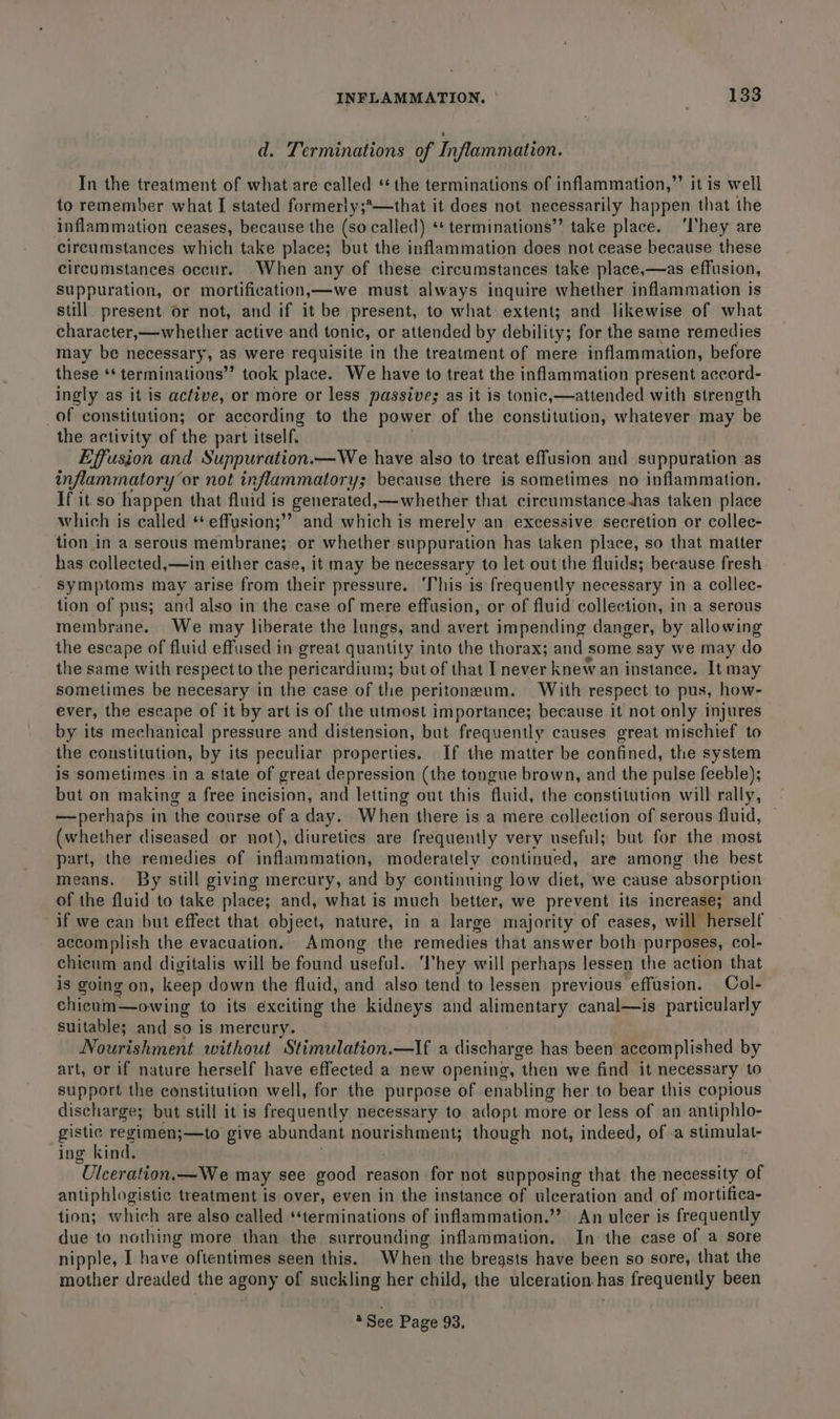 d. Terminations of Inflammation. In the treatment of what are called ‘the terminations of inflammation,”’ it is well to remember what I stated formerly;*—that it does not necessarily happen that the inflammation ceases, because the (so called) ‘* terminations” take place. ‘l'hey are circumstances which take place; but the inflammation does not cease because these circumstances occur. When any of these circumstances take place,—as effusion, suppuration, or mortification—we must always inquire whether inflammation is still. present or not, and if it be present, to what extent; and likewise of what character,—whether active and tonic, or attended by debility; for the same remedies may be necessary, as were requisite in the treatment of mere inflammation, before these ‘* terminations’’ took place. We have to treat the inflammation present accord- ingly as it is active, or more or less passive; as it is tonic,—attended with strength _of constitution; or according to the power of the constitution, whatever may “be the activity of the part itself. Effusion and Suppuration.—We have also to treat effusion and suppuration as inflammatory ‘or not inflammatory; because there is sometimes no inflammation. If it. so happen that fluid is generated, —whether that cireumstance-has taken place which is called ‘ effusion;’? and which is merely an excessive secretion or collec- tion in a serous membrane; or whether suppuration has taken place, so that matter has collected,—in either case, it may be necessary to let out the fluids; because fresh symptoms may arise from their pressure. ‘This is frequently necessary in a collec- tion of pus; and also in the case of mere effusion, or of fluid collection, in a serous membrane. We may liberate the lungs, and avert impending danger, by allowing the escape of fluid effused in great quantity into the thorax; and some say we may do the same with respect to the pericardium; but of that I never knew an instance. It may sometimes be necesary in the case of the peritoneum. With respect to pus, how- ever, the escape of it by art is of the utmost importance; because it not only injures by its mechanical pressure and distension, but frequently causes great mischief to the constitution, by its peculiar properties. If the matter be confined, the system is sometimes in a state of great depression (the tongue brown, and the pulse feeble); but on making a free incision, and letting out this fluid, the constitution will rally, —perhaps in the course of a day. When there is a mere collection of serous fluid, (whether diseased or not), diuretics are frequently very useful; but for the most part, the remedies of inflammation, moderately continued, are among the best means. By still giving mercury, and by continuing low diet, we cause absorption of the fluid to take place; and, what is much better, we prevent its increase; and if we can but effect that object, nature, in a large majority of cases , will herself accomplish the evacuation. Among the remedies that answer both purposes, col- chicum and digitalis will be found useful. ‘hey will perhaps lessen the action that is going on, keep down the fluid, and also tend to lessen previous effusion. Col- chicum—owing to its exciting the kidneys and alimentary canal—is particularly suitable; and so is mercury. Nourishment without Stimulation.—If a discharge has been accom plished by art, or if nature herself have effected a new opening, “then we find it necessary to support the constitution well, for the purpose of enabling her to bear this copious discharge; but still it is frequently necessary to adopt more or less of an antiphlo- gistic regimen;—to give abundant nourishment; though not, indeed, of .a stimulat- ing kind. Ulceration.—We may see good reason for not supposing that the necessity of antiphlogistic treatment is over, even in the instance of ulceration and of mortifica- tion; which are also called ‘‘terminations of inflammation.” An ulcer is frequently due to nothing more than the surrounding inflammation. In the case of a sore nipple, I have oftentimes seen this. When the breasts have been so sore, that the mother dreaded the agony of suckling her child, the ulceration as frequently been