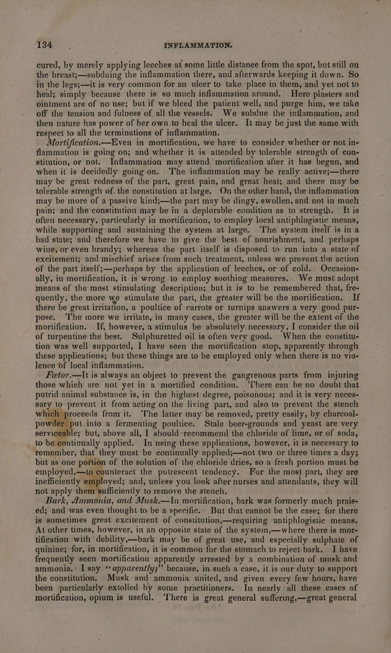 cured, by merely applying leeches at some little distance from the spot, but still on the breast;—subduing the inflammation there, and afterwards keeping it down. So in the legs;—it is-very common for an ulcer to take place in them, and yet not to heal;. simply because there is so much inflammation around. Here plasters and ointment are of no use; but if we bleed the patient well, and purge him, we take off the tension and fulness of all the vessels. We subdue the inflammation, and then nature has power of her own to heal the ulcer. It may be just the same with respect to all the terminations of inflammation. | Mortification.—Even in mortification, we have to consider whether or not in- flammation is going on; and whether it is attended by tolerable strength of con- stitution, or not. Inflammation may attend. ‘mortification after it has begun, and when it is decidedly going on. . The inflammation may be really active;—there may be great redness of the part, great pain, and great heat; and there may be tolerable strength of. the constitution at large. On the other hand, the inflammation may be more of a passive kind;—the part may be dingy, swollen, and not in much ~ pain; and the constitution may be in a deplorable condition as to strength. It is often necessary, particularly in mortification, to employ local antiphlogistic means, while supporting and sustaining the system. at large. ‘The system itself is in a bad state; and therefore we have to give the best of nourishment, and perhaps wine, or even brandy; whereas the part. itself is disposed to run into a state of excitement; and mischief arises from such treatment, unless we prevent the action of the part itself;—perhaps by the application of leeches, or of cold. Occasion- ally, in mortification, it is wrong to employ soothing measures. We must adopt means of the most stimulating description; but.it is to be remembered that, fre- quently, the more we stimulate the part, the greater will be the mortification. If there be great irritation, a poultice of carrots or turnips answers a very good pur- pose. ‘The more we irritate, in many cases, the greater will be the extent of the mortification. If, however, a stimulus be absolutely necessary, I consider the oil of turpentine the best. Sulphuretted oil is often very good. When the constitu- tion was well supported, I have seen the mortification stop, apparently through these applications; but these things are to be employed only when there is no vio- lence of local inflammation. Fetor.—It is always.an object to prevent the gangrenous parts from injuring those which are not yet in a mortified condition. ‘There can be no doubt that putrid animal substance is, in the highest degree, poisonous; and it is very neces- sary to prevent it from acting on the living part, and also to prevent the stench h proceeds from it. ‘The latter may be removed, pretty easily, by charcoal- Jer put.into a fermenting poultice. Stale beer-grounds and yeast are very serviceable; but, above all, I should recommend the chloride of lime, or of soda, to be continually applied. In using these applications, however, it is necessary to remember, that they must be continually applied;—not two or three times a day; but as-one portion of the solution of the chloride dries, so a fresh portion must be employed, —to counteract the putrescent tendency. For the most part, they are : ployed; and, unless you look after nurses and attendants, they will not apply them ufficiently to remove the stench. Bark, Ammonia, and Musk.—In mortification, bark was formerly much prais- ed; and was even thought to be a specific, But that cannot be the case; for there is sometimes great excitement of constitution,—requiring antiphlogistie means. At other times, however, in an opposite state of the system,—where there is mor- tification with debility,—bark may be of great use, and especially sulphate of quinine; for, in mortification, it is common for the stomach to reject:bark. I have frequently seen mortification apparently arrested by a combination of musk and ammonia. I say **apparently;” because, in such a ease, it is our duty to support the constitution. Musk and ammonia united, and given every few hours,’ have been particularly extolled by some practitioners. In nearly all these cases of mortification, opium is useful. ‘There is great general suffering,—great general