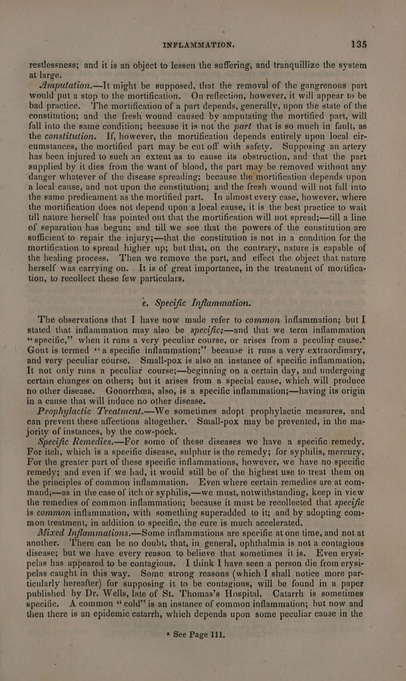 restlessness; and it is an object to lessen the suffering, and tranquillize the system at large. Amputation.—It might be supposed, that the removal of the gangrenous part would put a stop to the mortification. On reflection, however, it will appear to be bad practice. ‘The mortification of a part depends, generally, upon the state of the constitution; and the fresh wound caused by amputating the mortified part, will fall into the same condition; because it isnot the part that is so much in fault, as the constitution. If, however, the mortification depends entirely upon local cir- cumstances, the mortified part may be cut off with safety. Supposing an artery has been injured to such an extent as to cause its obstruction, and that the part supplied by it dies from the want of blood, the part may be removed without any danger whatever of the disease spreading; because the mortification depends upon a local cause, and not upon the constitution; and the fresh wound will not fall into the same predicament as the mortified part. In almost every case, however, where the mortification does not depend upon a local cause, it is the best practice to wait till nature herself has pointed out that the mortification will not spread;—till a line of separation has begun; and till we see that the powers of the constitution are sufficient to repair the injury;—that the constitution is not in a condition for the mortification to spread higher up; but that, on the contrary, nature is capable of the healing process. ‘Then we remove the part, and effect the object that nature herself was carrying on. It is of great importance, in the treatment of mortifica- tion, to recollect these few particulars, e. Specific Inflammation. The observations that I have now made refer to common. inflammation; but I stated that inflammation may also be spectfics—and that we term inflammation ‘specific,’ when it runs a very peculiar course, or arises from a peculiar cause.* Gout is termed ‘a specific inflammation;” because it runs a very extraordinary, and very peculiar course. Small-pox is also an instance of specific inflammation, It not only runs a peculiar course;—beginning on a certain day, and undergoing certain changes on others; but it arises from a special cause, which will produce no other disease. Gonorrhea, also, is a specific inflammation;—having its origin in a cause that will induce no other disease. Prophylactic Treatment.—We sometimes adopt prophylactic measures, and can prevent these affections altogether.’ Small-pox may be prevented, in the ma- jority of instances, by the cow-pock. ; . “Specific Remedies.—For some of these diseases we have a specific remedy. For itch, which is a specific disease, sulphur is the remedy; for syphilis, mercury, For the greater part of these specific inflammations, however, we have no specific remedy; and even if we had, it would still be of the highest use to treat them on the principles of common inflammation. Even where certain remedies are at com- mand;—as in the case of itch or syphilis,—we must, notwithstanding, keep in view the remedies of common.inflammation; because it must be recollected that specific is common inflammation, with something superadded to it; and by adopting com- mon treatment, in addition to specific, the cure is much accelerated. Mixed Inflammations.—Some inflammations are specific at one time, and not at another. ‘Ihere can be no doubt, that, in general, ophthalmia is not a contagious disease; but we have every reason to believe that sometimes itis. Even erysi- pelas has appeared to be contagious. I think I have seen a person die from erysi- pelas caught in this way. Some. strong reasons (which I shall notice more par- ticularly hereafter) for supposing it to “be contagious, will be found in a paper published by Dr. Wells, late of St. 'Thomas’s Hospital, Catarrh is sometimes specific. A common * cold” is an instance of common inflammation; but now and then there is an epidemic catarrh, which depends upon some peculiar cause in the