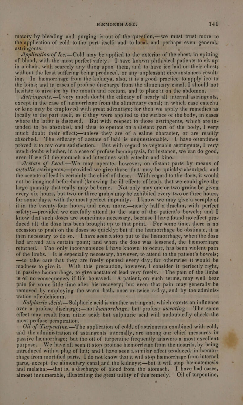 matory by bleeding and purging is out of the qu fh soa must trust more to gepertication of cold to the part itself; and to local, and Saget even general, gents. Application of Ice.x—Cold may be applied to the exterior of the chest, in spitting of blood, with the most perfect safety. I have known phthisical patients to sit up in a chair, with scarcely any thing upon them, and to have ice laid on their chest; without the least suffering being produced, or any unpleasant circumstances result- ing. In haemorrhage from the kidneys, also, it is a good practice to apply ice to the loins; and in cases of profuse discharge from the alimentary canal, I should not hesitate to give ice by the mouth and rectum, and to place it on the abdomen. Astringents.—I very much doubt the efficacy of nearly all internal astringents, except in the case of hemorrhage from the alimentary canal; in which case catechu or kino may be emploved with great advantage; for then we apply the remedies as locally to the part itself, as if they were applied to the surface of the body, in cases where the latter is diseased. But with respect to those astringents, which are in- tended to be absorbed, and thus to operate on a distant part of the body, I very much doubt their effect;—unless they are of a saline character, or are readily absorbed. ‘The efficacy of acetate of lead is unquestionable. I have oftentimes proved it to my own satisfaction. But with regard to vegetable astringents, I very much doubt whether, in a case of profuse hemoptysis, for instance, we can do good, even if we fill the stomach and intestines with catechu and kino. Acetate of Lead.—We may operate, however, on distant parts by means of metallic astringents,—provided we give those that may be quickly absorbed; and the acetate of lead is certainly the chief of these. With regard to the dose, it would not be imagined beforehand (knowing the ill effects of lead), that we could give the large quantity that really may be borne. Not only may one or two grains be given every six hours, but two or: three grains may be exhibited every two or three hours, for some days, with the most perfect impunity. Iknow we may give a scruple of it in the twenty-four hours, and even more,—nearly half a drachm, with perfect safety;—provided we carefully attend to the state of the patient’s bowels; and I know that such doses are sometimes necessary, because I have found no effect pro- duced till the dose has been brought up to that point.. For some time, there is no occasion to push on the doses so quickly; but if the hemorrhage be obstinate, it is then necessary to do so. I have seen a stop put to the hemorrhage, when the dose had arrived ata certain point; and when the dose was lessened, the haemorrhage returned. ‘Ihe only inconvenience I have known to occur, has been violentpain of the limbs. It is especially necessary, however, to attend to the patient’s bowels; —to take care that they are freely opened every day; for otherwise it would be madness to give it. With this precaution, however, I consider it perfectly right, in passive hemorrhage, to give acetate of lead very freely. ‘he pain of the limbs is of no consequence, if life be saved. A patient, on such terms, may well bear pain for some litile time after his recovery; but even that pain may generally be rerio by employing the warm bath, once or.twice a-day, and by the adminis- tration of colchicum. Sulphuric Acid.—Sulphuric acid is wfiothiee astringent, which exerts an influence over a profuse discharge;—not hemorrhage, but profuse sweating ‘The same effect may result from nitric acid; but sulphuric acid will undoubtedly check. the most profuse perspiration. Oil of Turpentine.—The application of cold, of astringents combined with cold, and the administration of astringents internally, are among our chief measures in passive hemorrhage; but the oil of turpentine frequently answers a most excellent purpose. We have all seen it stop profuse hemorrhage from the nostrils, by being introduced with a plug of lint; and I have seen a similar effect produced, in hemor- rhage from mortified parts. I do not know that it will stop hemorrhage from internal parts, except the alimentary canal_and the kidneys;—but-it will stop hamatemesis and melena;—that is, a discharge of blood from the stomach. I have had cases, almost innumerable, illustrating the great utility of this remedy. Oil of turpentine, €