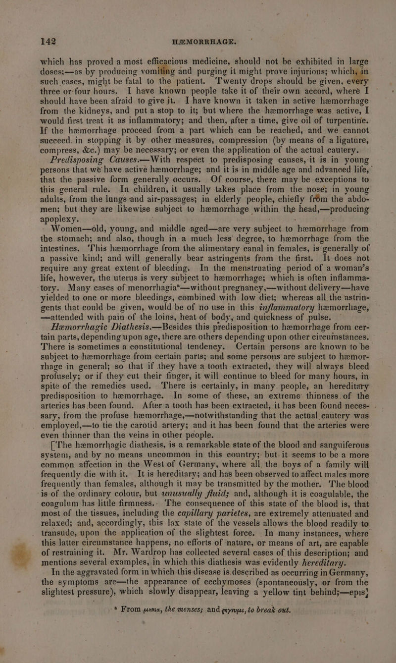 which has proved a most efficacious medicine, should not be exhibited in large doses;—as by producing vornis and purging it might prove injurious; which, in such cases, might be fatal to the patient. ‘'wenty drops should be given, every three or-four hours. I have known people take it of their own accord, where I should have been afraid to give it.. I have known it taken in active hemorrhage from the kidneys, and puta stop to it; but where the hemorrhage was active, I would first treat it as inflammatory; and then, after a time, give oil of turpentine. If the haemorrhage proceed from a part which can be reached, and we cannot succeed. in stopping it by other measures, compression (by means of a ligature, compress, &amp;c.) may be necessary; or even the application of the actual cautery. Predisposing Causes.—With respect to predisposing causes, it is in young persons that we’ have active hemorrhage; and it is in middle age and advanced life,” that the passive form generally occurs. Of course, there may be exceptions to this general rule. In children, it usually takes place from the nose; in young adults, from the lungs and air-passages; in elderly people, chiefly frém the abdo- men; but they are likewise subject to hemorrhage within the head,—producing apoplexy. : ; Women—old, young, and middle aged—are very subject to hemorrhage from the stomach; and also, though in a much less degree, to hemorrhage from the intestines. ‘Chis hemorrhage from the alimentary canal in females, is generally of a passive kind; and will generally bear astringents from the first.. It does not require any great extent of bleeding. In the menstruating period of a woman’s life, however, the uterus is very subject to hemorrhage; which is often inflamma- yielded to one or more bleedings, combined with low diet; whereas all. the astrin- gents that could be given, would be of no use in this inflammatory hemorrhage, —attended with pain of the loins, heat of body, and quickness of pulse. ~ Hemorrhagic Diathesis.—Besides this predisposition to hemorrhage from cer- tain parts, depending upon age, there are others depending upon other circumstances. There is sometimes a constitutional tendency. Certain persons are known to be subject to hemorrhage from certain parts; and some persons are subject to hamor- rhage in general; so that if they have a tooth extracted, they will always bleed profusely; or if they cut their finger, it will continue to bleed for many hours, in spite of the remedies used. There is certainly, in many people, an hereditary predisposition to hemorrhage. In some of these, an extreme thinness.of the arteries has been found. Aftera tooth has been extracted, it has been found neces- - sary, from the profuse hemorrhage,—notwithstanding that the actual cautery was employed,—to tie the carotid artery; and it has been found that the arteries were even thinner than the veins in other people. | [The hemorrhagic diathesis, is a remarkable state of the blood and sanguiferous system, and by no means uncommon in this country;- but. it seems to be a more common affection in the West of Germany, where all. the boys of a family will frequently die with it. It is hereditary; and has been observed to affect males more frequently than females, although it may be transmitted by the mother. ‘The blood most of the tissues, including the capillary parietes, are extremely attenuated and relaxed; and, accordingly, this lax state of the vessels allows the blood readily to iransude, upon the application of the slightest force. In many instances, where this latter circumstance happens, no efforts of ‘nature, or means of art, are capable of restraining it. Mr. Wardrop has collected several cases of this description; and mentions several examples, in which this diathesis was evidently. hereditary. In the aggravated form in which this disease is. described.as occurring inGermany, the symptoms are—the appearance of ecchymoses (spontaneously, or from the slightest pressure), which slowly disappear, leaving a yellow tint behind;—epis} 2 From nna, the menses; and enyrupu,to break out.