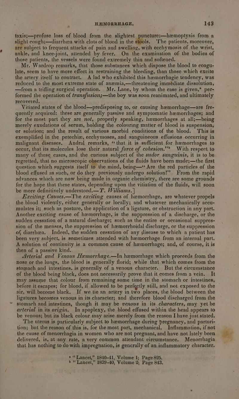 taxis;—profuse loss of blood from the slightest puncture;—hzmoptysis from a slight cough;—diarrhewa with clots of blood in the dbiois. The patients, moreover, are subject to frequent attacks of pain and swelling, with ecchymosis of the wrist, ankle, and knee-joint, attended by fever. On the examination of the bodies of those patients, the vessels were found extremely thin and softened. Mr. Wardrop remarks, that those substances which dispose the blood to coagu- late, seem to have more effect in restraining the bleeding, than those which excite the artery itself to contract. A lad who exhibited this hemorrhagic tendency, was reduced to the most extreme state of anzemia,—threatening igiiiais dissolution, —from a trifling surgical operation. Mr. Lane, by whom the case is given,* per- formed the operation of transfusion;—the boy was soon reanimated, and ultimately recovered. Vitiated states of the blood—predisposing to, or causing hemorrhage—are fre- quently acquired: these are generally passive and symptomatic hemorrhages; and for the most part they are not, properly speaking, hemorrhages at all; ;—being merely exudations of serum, holding the colouring matter of blood in suspension, or solution; and the result of various morbid conditions of the blood. ‘This is exemplified in the petechia, eechymoses, and sanguineous effusions occurring in malignant diseases. Andral remarks, ‘that it is sufficient for hemorrhages to occur, that its molecules lose their natural force of cohesion.” With respect to many of these cases, and the curious subject of the sudor sanguinis, it is to be regretted, that no microscopic observations of the fluids have been made;—the first question which suggests itself to the mind, being—* Are the red particles of the blood effused as such, or do they previously undergo solution?’ From the rapid advances which are now being made in organic chemistry, there are some grounds for the hope that these states, depending upon the vitiation of the fluids, will soon be more definitively understood.—T.. Williams. | Exciting Causes.—The exciting causes of hemorrhage, are whatever propels the blood violently, either generally or locally; and whatever mechanically accu- mulates it; such as posture, the application of a ligature, or obstruction in any part. Another exciting cause of hemorrhage, is the suppression of a discharge, or the sudden cessation of a natural discharge; such as the entire or occasional suppres- sion of the menses, the suppression of hemorrhoidal discharge, or the suppression of diarrhea. Thdees, the sudden cessation of any lisease to which a patient has been very subject, is sometimes attended with hemorrhage from an internal part. A solution of continuity is a common cause of hemorrhage; and, of course, it is then of a passive kind.. Arterial and Venous Hemorrhage. —In hemorrhage which proceeds from the nose or the lungs, the blood is generally florid; while that which comes from the stomach and intestines, is generally of a venous character. But thé circumstance of the blood being black, does not necessarily prove that it comes from a vein. It may assume that colour from remaining some time in the stomach or intestines, before it escapes; for blood, if allowed to be perfectly still, and not exposed to the air, will become black. If we tie an artery in two places, the blood between the ligatures becomes venous in its character; and therefore blood discharged from the stomach and intestines, though it may be venous in its characters, may yet be arterial in its origin. In apoplexy, the blood effused within the head appears to be venous; but its black colour.may arise merely from the reason I have just stated. The uterus is particularly subject to hemorrhage during pregnancy, and parturi- tion; but the reason of this is, for the most part, mechanical. Inflammation, if not the cause of menorrhagia in women who are not pregnant, and have not lately been delivered, is, at any rate, a very common attendant circumstance. Menorrhagia that has nothing to do with impregnation, is generally of an.inflammatory character. a“ Lancet,” 1840-41, Volume 1; Page 825. oe “Laneel, 4 1839-40, Volume Q. Page 843. ‘