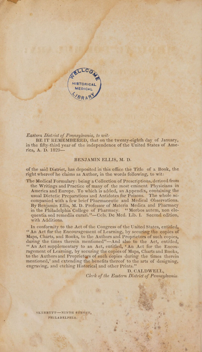 TR OST OE dh a ee oe Lo | a oe . 7 - HISTORICAL MEDICAL Eastern District of Pennsylvania, to wit: BE IT REMEMBERED, that on the twenty-eighth day of January, in the fifty-third year of the independence of the United States of Ame- rica, A. D. 1829— BENJAMIN ELLIS, M. D. of the said District, has deposited in this office the Title of a Book, the right whereof he claims as Author, in the words following, to wit: The Medical Formulary: being a Collection of Prescriptions, derived from the Writings and Practice of many of the most eminent Physicians in America and Europe. To which is added, an Appendix, containing the usual Dietetic Preparations and Antidotes for Poisons. The whole ac- companied with a few brief Pharmaceutic and Medical Observations. By Benjamin Ellis, M. D. Professor of Materia Medica and Pharmacy in the Philadelphia College of Pharmacy. ‘* Morbos autem, non elo- quentia sed remediis curari.’’—Cels. De Med. Lib. I. Second edition, with Additions. In conformity to the Act of the Congress of the United States, entitled, _ ** An Act for the Encouragement of Learning, by securing the copies of Maps, Charts, and Books, to the Authors and Proprietors of such copies, during the times therein mentioned’’—And also to the Act, entitled, ** An Act supplementary to an Act, entitled, “An Act for the Encou- ragement of Learning, by securing the copies ‘of Maps, Charts and Books, to the Authors and Proprietgrs of such copies during the times therein mentioned,’ and extending the benefits thereof to the arts of designing, engraving, and etching Historical and other Prints.” D. CALDWELL, Clerk of the Eastern District of Pennsylvania. ey SKERRETT—NINTH STREKT, . PHILADELPHIA. we