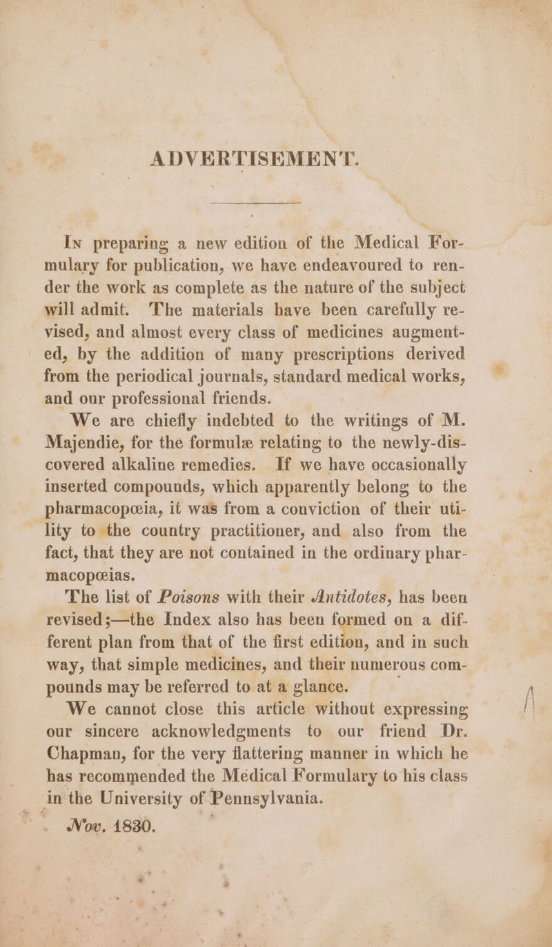 ADVERTISEMENT. In preparing a new edition of the Micdlical For- mulary for publication, we have endeavoured to ren- der the work as complete as the nature of the subject will admit. The materials have been carefully re- vised, and almost every class of medicines augment- ed, by the addition of many prescriptions derived from the periodical journals, standard medical works, and our professional friends. We are chiefly indebted to the writings of M. Majendie, for the formule relating to the newly-dis- covered alkaline remedies. If we have occasionally inserted compounds, which apparently belong to the pharmacopeeia, it was from a conviction of their uti- lity to the country practitioner, and also from the fact, that they are not contained in the ordinary phar- macoporias. The list of Poisons with their Antidotes, has been revised ;—the Index also has been formed on a dif- ferent plan from that of the first edition, and in such way, that simple medicines, and their numerous com- pounds may be referred to at a glance. We cannot close this article without expressing our sincere acknowledgments to our friend Dr. Chapman, for the very flattering manner in which he has recommended the Médical Formulary to his class in the University of Pennsylvania. Nov. 1830. |