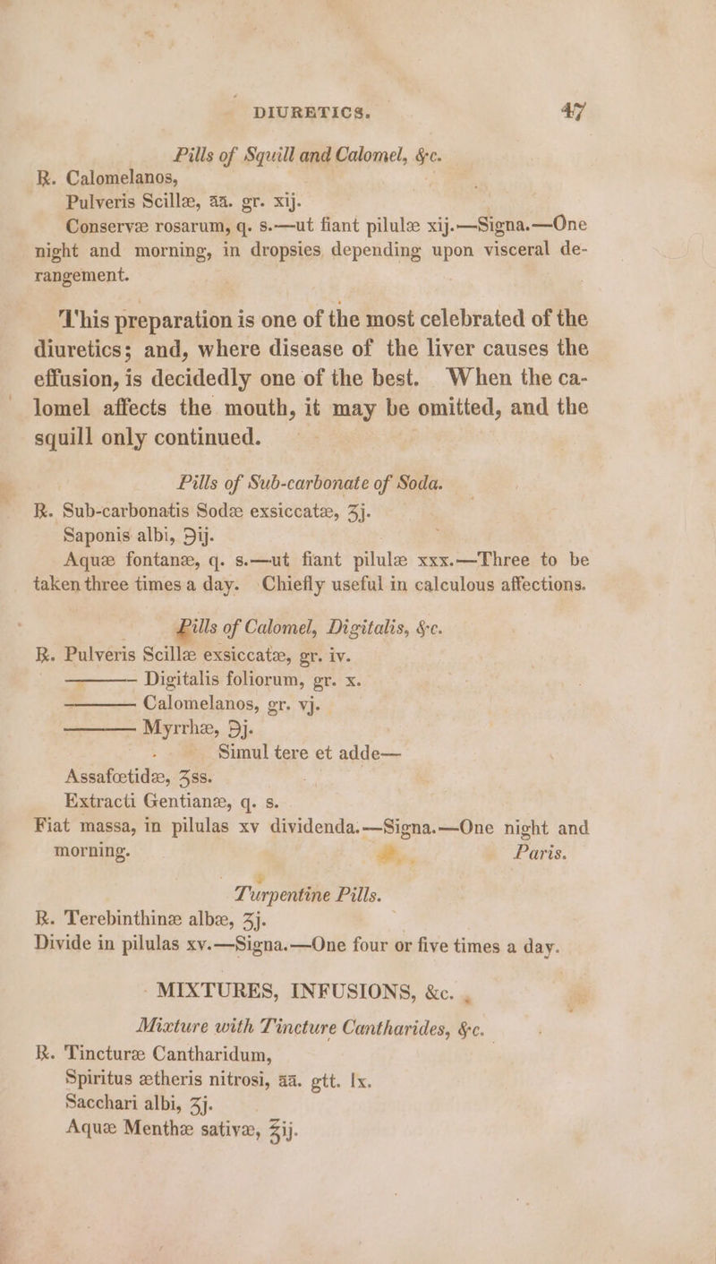 Pills of Squill and Calomel, Se. R. Calomelanos, Pulveris Scillze, 44. gr. xij. Conserve rosarum, q. s.—ut fiant pilule xij. .—Signa. —One night and morning, in dropsies depending upon visceral de- rangement. This preparation is one of the most celebrated of the diuretics; and, where disease of the liver causes the effusion, is decidedly one of the best. When the ca- lomel affects the mouth, it may be omitted, and the squill only continued. Pills of Sub-carbonate of Soda. — R. Sub-carbonatis Sodze exsiccate, 3]. Saponis albi, 5jj. 3 Aque fontane, q. s.—ut fiant pilule xxx.—Three to be taken three times a day. Chiefly useful in calculous affections. Pills of Calomel, Digitalis, Sc. R. Pulveris Scille exsiccate, gr. iv. - — Digitalis foliorum, gr. x. Calomelanos, gr. vj. Myrrhe, 5j. . Simul tere et adde— Retatect dix: BSS. Extracti Gentian, q. s. Fiat massa, in pilulas xv dividenda.—Signa.—One night and morning. , Paris. ve a Turpentine Pills. R. Terebinthine albe, 3). Divide in pilulas xy.—Signa.—One four or five times a day. MIXTURES, INFUSIONS, &amp;c Mixture with Tincture Cantharides, &amp;c. kK. Tincturze Cantharidum, 7 Spiritus etheris nitrosi, a4. gtt. Ix. Sacchari albi, 3]. | Aquz Menthe sativa, ij.