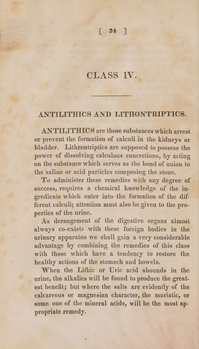 git: J CLASS IV. ANTILITHICS AND LITHONTRIPTICS. ANTILITHICS are those substances which arrest or prevent the formation of calculi in the kidneys or bladder. Lithrontriptics are supposed to possess the power of dissolving calculous concretions, by acting on the substance which serves as the bond of union to the saline or acid particles composing the stone. | To administer these remedies with any degree of success, requires a chemical knowledge of the in- gredients which enter into the formation of the dif- ferent calculi; attention must also be given to the pro- perties of the urine. As derangement of the digestive organs almost always co-exists with these foreign bodies in the urinary apparatus we shall gain a very considerable advantage by combining the remedies of this class with those which have a tendency to restore the healthy actions of the stomach and bowels. When the Lithic or Uric acid abounds in the urine, the alkalies will be found to produce the great- est benefit; but where the salts are evidently of the calcareous or magnesian character, the muriatic, or some one of the mineral acids, will be the most ap- propriate remedy.