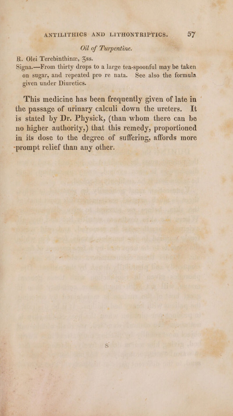 Oil of Turpentine. R. Olei Terebinthine, 3ss. Signa.—From thirty drops to a large tea-spoonful may be taken on sugar, and repeated pro re nata. See also the formula given under Diuretics. This medicine has been frequently given of late in | the passage of urinary calculi down the ureters. It is stated by Dr. Physick, (than whom there can be no higher authority,) that this remedy, proportioned in its dose to the degree of suffering, affords more ~prompt relief than any other.
