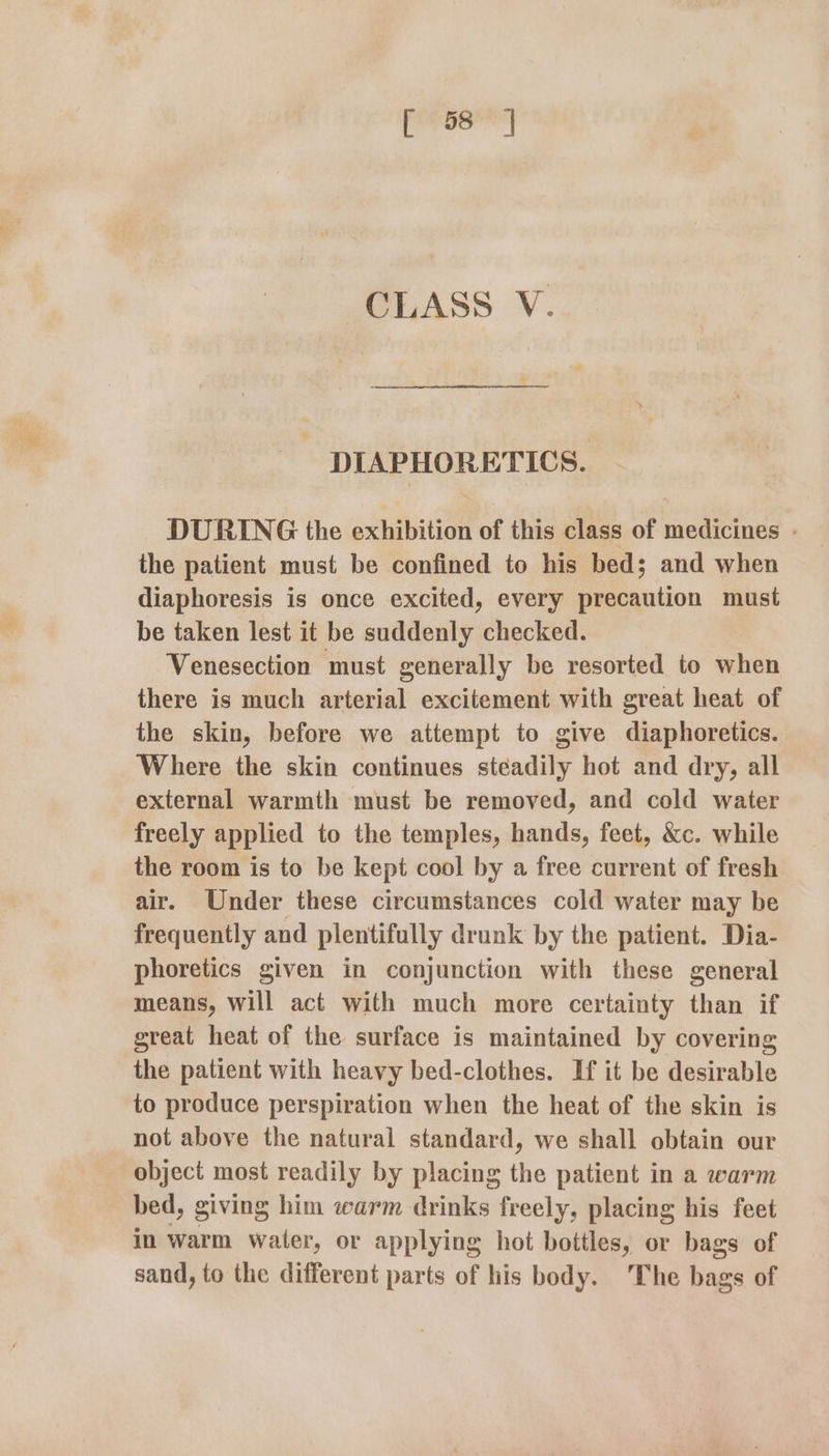 [ 58] CLASS V. DIAPHORETICS. DURING the exhibition of this class of medicines - the patient must be confined to his bed; and when diaphoresis is once excited, every precaution must be taken lest it be suddenly checked. Venesection must generally be resorted to when there is much arterial excitement with great heat of the skin, before we attempt to give diaphoretics. Where the skin continues steadily hot and dry, all external warmth must be removed, and cold water freely applied to the temples, hands, feet, &amp;c. while the room is to be kept cool by a free current of fresh air. Under these circumstances cold water may be frequently and plentifully drunk by the patient. Dia- phoretics given in conjunction with these general means, will act with much more certainty than if great heat of the surface is maintained by covering the patient with heavy bed-clothes. If it be desirable to produce perspiration when the heat of the skin is not above the natural standard, we shall obtain our object most readily by placing the patient in a warm bed, giving him warm drinks freely, placing his feet in warm water, or applying hot bottles, or bags of sand, to the different parts of his body. The bags of