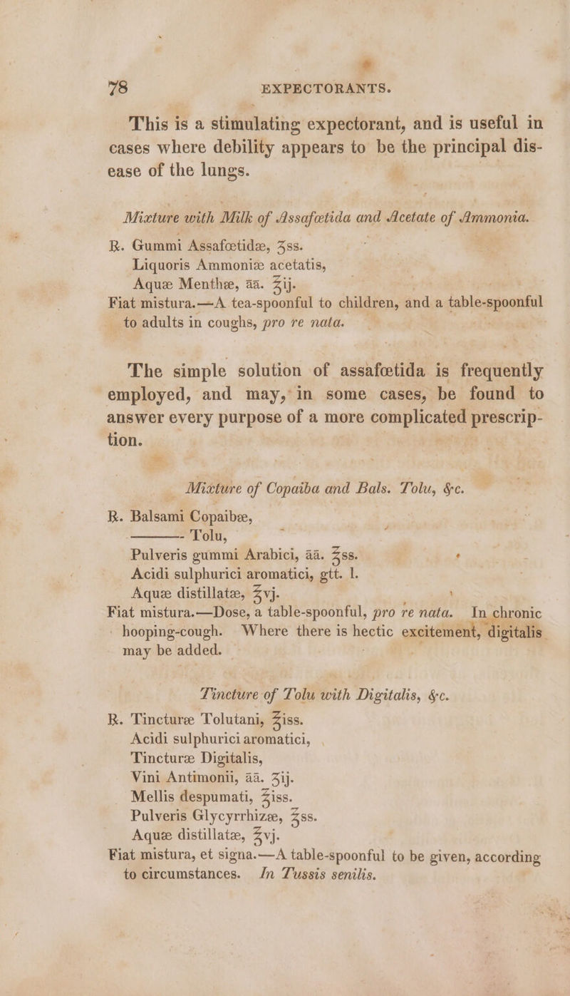 . + 78 EXPECTORANTS. This is a stimulating expectorant, and is useful in cases where debility appears to be _ principal dis- ease of the lungs. Mixture with Milk of Assafetida and Acetate of Ammonia. R. Gummi Assafoetidze, 4ss. Liquoris i wg cali acetatis, Aquz Menthe, aa. Zij. Fiat mistura.—<A_ tea- pee to children, ‘nd a table-spoontul _ to adults in coughs, pro re nata. } The simple solution of assafoetida is frequently employed, and may, in some cases, be found to answer every purpose of a more jeg, ie: prescrip- tion. - Mixture of Copaiba and Bals. Tolu, §c. . R. Balsami Copaibee, - Tolu, © Pulveris gummi Arabici, 44. Zss. ’ Acidi sulphurici aromatici, gtt. I. Aque distillate, Zvj. Fiat mistura.—Dose, a table- “spoonful, pro re nata. In hronic hooping-cough. Where there is hectic excitement, digitalis : may be added. — . Fi Tincture of Tolu with Digitalis, &c. R. Tincture: Tolutani, Ziss. Acidi sulphurici aromatici, Tincture Digitalis, Vini Antimonii, 4a. 33j. Mellis despumati, 5iss._ Pulveris Glycyrrhize, Zss. Aquee distillate, Zvj. Fiat mistura, et signa.—A table-spoonful to be given, according to circumstances. In Tussis senilis.