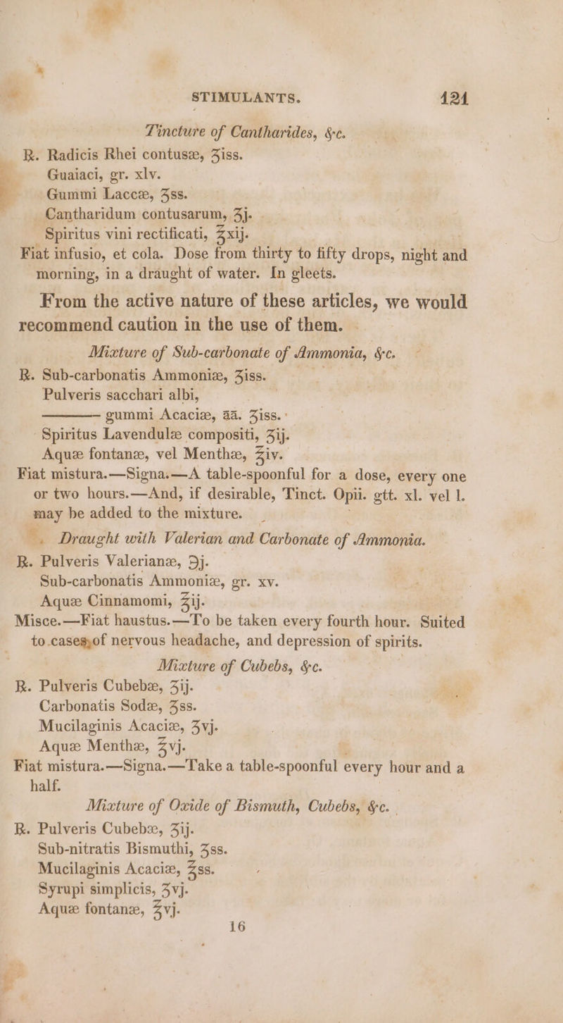 Tincture of Cantharides, §:c. R. Radicis Rhei contusz, Jiss. Guaiaci, gr. xlv. Gummi Lacce, 3ss. Cantharidum contusarum, 3). - Spiritus vini rectificati, Z xij. Fiat infusio, et cola. Dose from thirty to fifty se night and morning, in a draught of water. In gleets. From the active nature of these articles, we would recommend caution in the use of them. | Mixture of Sub-carbonate of Ammonia, &amp;C. R. Sub-carbonatis Ammonie, 3iss. Pulveris sacchari albi, gummi Acaciz, 4a. Jiss.: Spiritus Lavendule compositi, 3ij. Aque fontanze, vel Menthz, Ziv. Fiat mistura.—Signa.—A table-spoonful for a dose, every one or two hours.—And, if desirable, Tinct. Opi. gtt. xl. vel 1. may he added to the mixture. 7 ie &amp;, Draught with Valerian and Carbonate i /immonia. R. Pulveris Valerianz, 5j. Sub-carbonatis Ammoniz, gr. XV. Aquz Cinnamomi, Zij. Misce.—Fiat haustus.—To be taken every fourth hour. Suited to .caseg,of nervous headache, and depression of spirits. Mixture of Cubebs, S&amp;C. R. Pulveris Cubebee, 3ij. Carbonatis Sodz, 3ss. Mucilaginis Acacia, 4vj. Aqux Menthe, Zvj. Fiat mistura.—Signa.—Take a table-spoonful every hour and a half. , Mixture of Oxide of Bismuth, Cube §c. | R. Pulveris Cubeba, 41). Sub-nitratis Bismuthi, 3ss. Mucilaginis Acaciz, Zss. Syrupi simplicis, 4vj. Aque fontane, 2 yj.