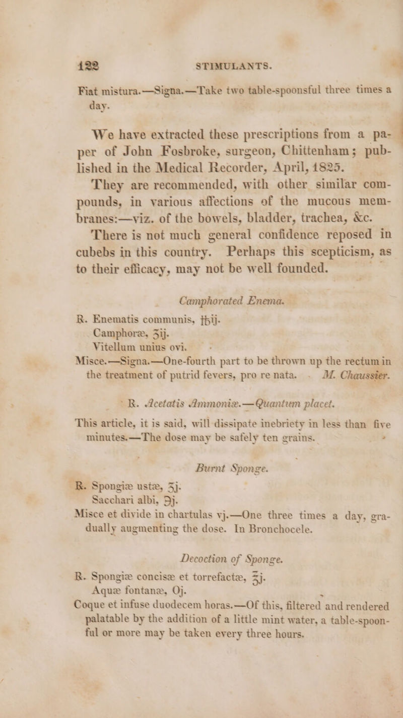 Fiat mistura.—Signa.—Take two table-spoonsful three times a day. | We have extracted these prescriptions from a pa- ‘ per of John Fosbroke, surgeon, Chittenham; pub- lished in the Medical Recorder, April, 1825. They are recommended, with other similar com- pounds, in various affections of the mucous mem- branes:—viz. of the bowels, bladder, trachea, Xc. There is not much general confidence reposed in cubebs in this avtiiry. Perhaps this scepticism, as to their efficacy, may not be well founded. Camphorated Enema. — R. Enematis communis, {pij- Camphore, 5ij. Vitellum unius ovi. Misce.—Signa.—One-fourth part to be thrown up the rectum 1 in the treatment of putrid fevers, pro renata. . JL Cha RR. &amp;cetatis Ammoniz.— Quantum placet. This article, it is said, will dissipate inebriety in less than five minutes. —The dose may be safely ten grains. athe Burnt Sponge. BR. Spongiz ustz, 5}. Sacchari albi, 5). Misce et divide in chartulas vj.—One three times a day, gra- dually augmenting the dose. In Bronchocele. Decoction of Sponge. R. Spongie concise et torrefacte, 5). Aque fontane, Oj. . Coque et infuse duodecem horas. —Of this, filtered and rendered palatable by the addition of a little a: water, a table-spoon- ful or more may be taken every three hours.