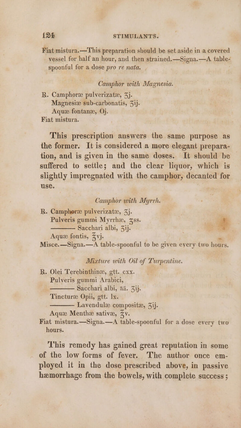 Fiat mistura.—This preparation should be set aside in a covered vessel for half an hour, and then strained. —Signa.—A fables spoonful for a dose pro re nata, , Camphor with Magnesia. R. Camphore pulverizate, 3). Maenesiz sub-carbonatis, ij. Aque fontane, Oj. Fiat mistura. This prescription answers the same purpose as the former. It is considered a more elegant prepara- tion, and is given in the same doses. It should be suffered to settle; and the clear liquor, which is slightly impregnated with the camphor, decanted for use. Camphor with Myrrh. RK. Camphore pulverizate, 3). Pulveris gummi Myrrhe, Zss. — Sacchari albi, 3ij. Aquee fontis, 3 yj. Misce.—Signa.—A table-spoonful to be given eyery two hours. Mixture with Oil of Turpentine. R. Olei Terebinthine, gtt. cxx. Pulveris gummi Arabici, : Sacchari albi, 44. Ji}. Tincture Opii, gtt. lx. Lavendule composite, 41j. Aquze Menthe sativee, Zy Fiat mistura.—Signa.—A table-spoonful for a dose every two hours. This remedy has gained great reputation in some of the low forms of fever. The author once em- ployed it in the dose prescribed above, in passive hemorrhage from the bowels, with complete success ;