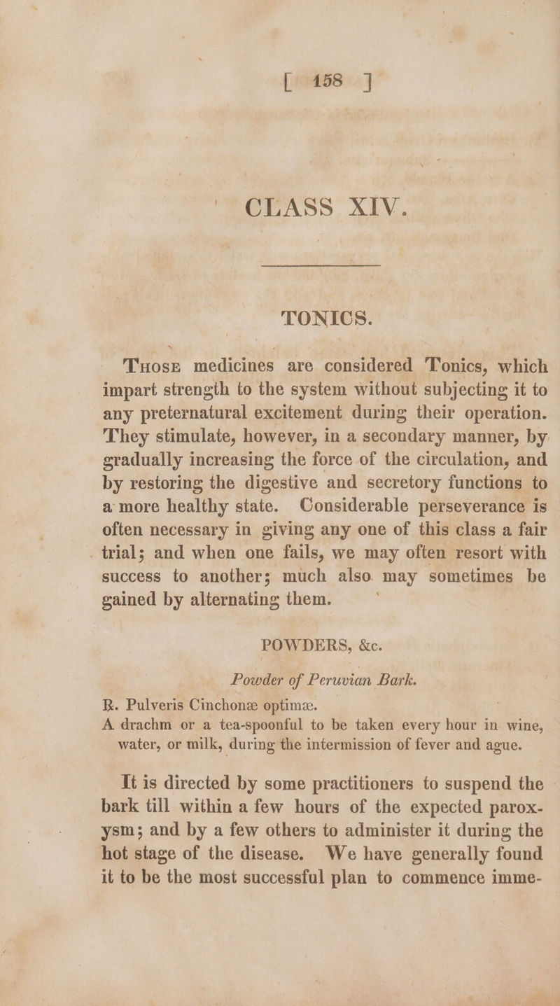 CLASS XIV. TONICS. Tuose medicines are considered Tonics, which impart strength to the system without subjecting it to any preternatural excitement during their operation. They stimulate, however, in a secondary manner, by gradually increasing the force of the circulation, and by restoring the digestive and secretory functions to a more healthy state. Considerable perseverance is often necessary in giving any one of this class a fair . trial; and when one fails, we may often resort with success to another; much also may sometimes be gained by alternating them. POWDERS, &c. Powder of Peruvian Bark. R. Pulveris Cinchone optime. A drachm or a tea-spoonful to be taken every hour in wine, water, or milk, during the intermission of fever and ague. It is directed by some practitioners to suspend the | bark till within a few hours of the expected parox- ysm; and by a few others to administer it during the hot stage of the disease. We have generally found it to be the most successful plan to commence imme-