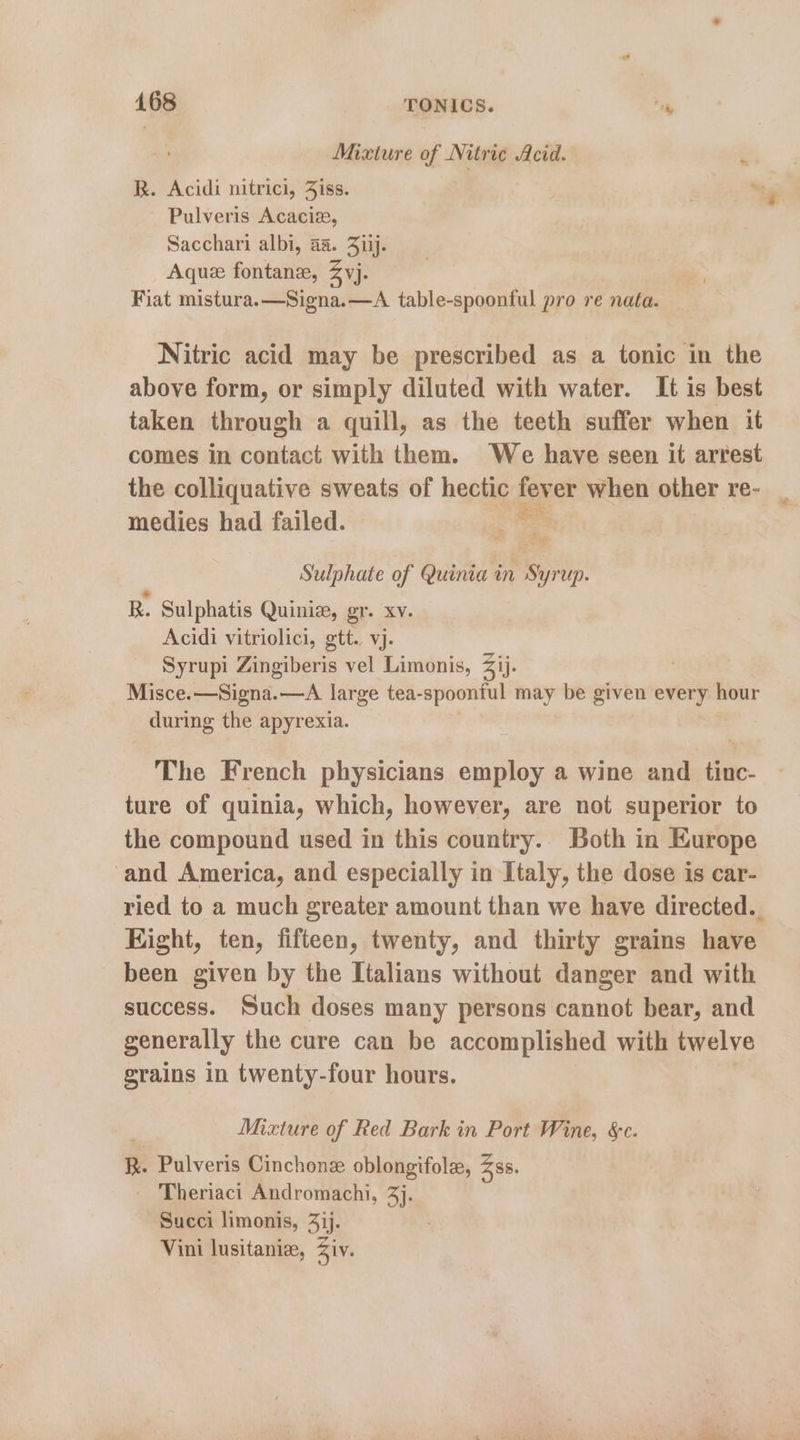 Mixture of Nitric Acid. ; R. Acidi nitrici, Jiss. . “ty Pulveris Acacie, Sacchari albi, aa. 31ij. Aque fontanz, Zvj. Fiat mistura.—Signa.—A table-spoonful pro re nata. Nitric acid may be prescribed as a tonic in the above form, or simply diluted with water. It is best taken through a quill, as the teeth suffer when it comes in contact with them. We have seen it arrest the colliquative sweats of hectic fever when other re- medies had failed. . Sulphate of Quinia in Syrtlp. B. Sulphatis Quini, gr. xv. Acidi vitriolici, gtt. vj. Syrupi Zingiberis vel Limonis, Zij. Misce.—Signa.—A large tea- spoontul may be given every hour during the apyrexia. The French physicians employ a wine and tinc- ture of quinia, which, however, are not superior to the compound used in this country. Both in Europe and America, and especially in Italy, the dose is car- ried to a much greater amount than we have directed. Eight, ten, fifteen, twenty, and thirty grains have been given by the Italians without danger and with success. Such doses many persons cannot bear, and generally the cure can be accomplished with twelve grains in twenty-four hours. Mixture of Red Bark in Port Wine, &c. R. Pulveris Cinchonz oblongifole, Zss. Theriaci Andromachi, 3}. Succi limonis, 3jj. Vini lusitaniz, Ziv.