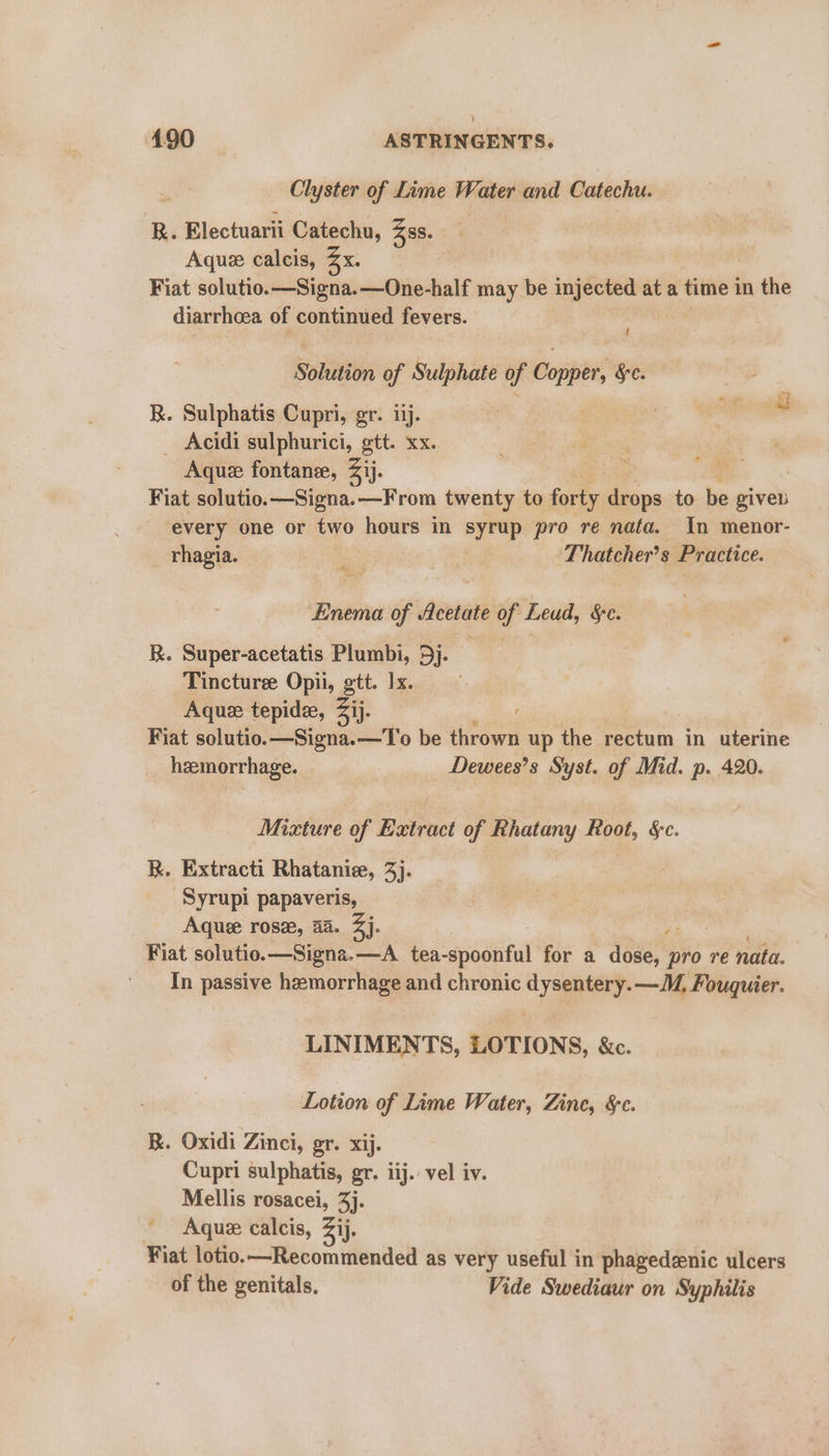 Clyster of Lime Water and Catechu. R. Electuarii Catechu, Zss. Aque calcis, x. Fiat solutio.—Signa.—One-half may be injected at a time } in the diarrhoea of continued fevers. Solution of Sulphate of Copper, &amp;c. R. Sulphatis Cupri, gr. iij. _ Acidi sulphurici, gtt. xx.. Aque fontane, Zij. Fiat solutio.—Signa.—From twenty to forty fen to be givel every one or two hours in syrup pro re nafa. In menor- _ rhagia. ‘ Ae Thatcher’s Practice. Enema of Acetate of Leud, &amp;c. R. Super-acetatis Plumbi, 5j. | Tincturee Opii, gtt. Ix. Aquz tepide, 2ij. Fiat solutio.—Signa.—To be thrown up the rectum in uterine heemorrhage. Dewees’s Syst. of Mid. p. 420. Mixture of Extract of Rhatany Root, &amp;c. R. Extracti Rhataniee, 3). Syrupi papaveris, Aquee rosa, 44. 4]. Fiat solutio.—Signa.—A_ tea- &lt;spoottal for a dose, aye re nata. In passive hemorrhage and chronic dysentery. —M. Fouquier. LINIMENTS, LOTIONS, &amp;c. Lotion of Lime Water, Zine, &amp;c. BR. Oxidi Zinci, gr. xij. Cupri sulphatis, gr. iij. vel iv. Mellis rosacei, 3): Aquz calcis, Zij. Fiat lotio.—Recommended as very useful in phagedenic ulcers of the genitals. Vide Swediaur on Syphilis