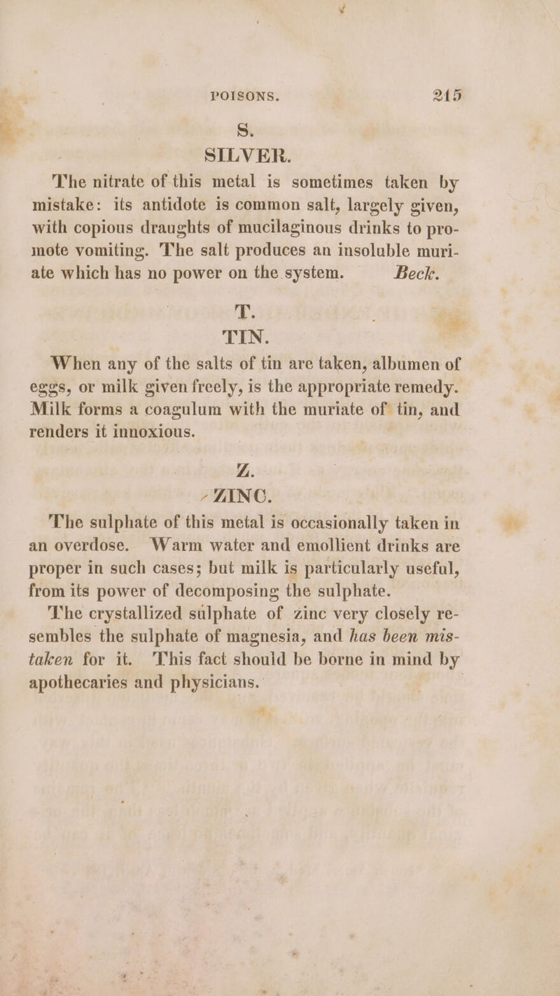 S. | SILVER. The nitrate of this metal is sometimes taken by mistake: its antidote is common salt, largely given, with copious draughts of mucilaginous drinks to pro- mote vomiting. The salt produces an insoluble muri- ate which has no power on the system. Beck. T. : TIN. When any of the salts of tin are taken, albumen of eggs, or milk given freely, is the appropriate remedy. Milk forms a coagulum with the muriate of tin, and renders it innoxious. | | ZL. , LINC. The sulphate of this metal is occasionally taken in an overdose. Warm water and emollient drinks are proper in such cases; but milk is particularly useful, from its power of decomposing the sulphate. The crystallized sulphate of zinc very closely re- sembles the sulphate of magnesia, and has been mis- apothecaries and physicians. q