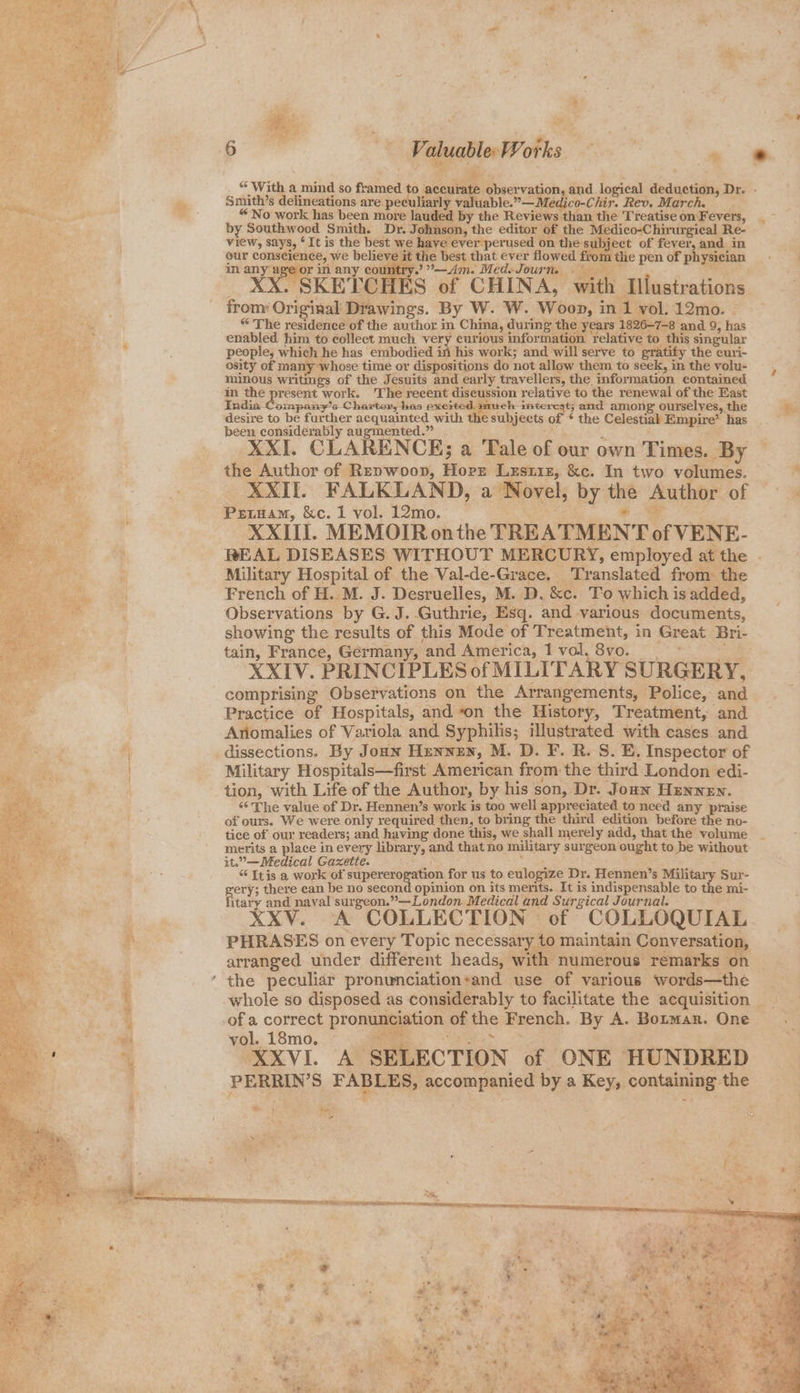 “ With a mind so framed to ¢ ceurate observation, and logical deduction, Dr. - with Illustrations frony Original Drawings. By W. W. Woop, in 1 vol. 12mo. | “ The residence of the author in Chima, during the years 1826-7-8 and 9, has enabled him to collect much very curious information relative to this singular people, which he has embodied in his work; and will serve to gratify the curi- osity of many whose time or dispositions do not allow them to seek, in the volu- minous writings of the Jesuits and early travellers, the information contained in the present work. The recent discussion relative to the renewal of the East India Company’s Charter, has excited. much interest; and among ourselves, the desire to be further acquainted with the subjects of * the Celestial Empire’ has been considerably augmented.” ; XXI. CLARENCE; a Tale of our own Times. By the Author of Repwoop, Horr Lzsriz, &c. In two volumes. XXII. FALKLAND, a Novel, by the Author of Petuam, &c. 1 vol. 12mo. ; XXIII. MEMOIR onthe TREATMENT of VENE- REAL DISEASES WITHOUT MERCURY, employed at the . Military Hospital of the Val-de-Grace. Translated from the French of H. M. J. Desruelles, M. D. &c. To which is added, Observations by G. J. Guthrie, Esq. and various documents, showing the results of this Mode of Treatment, in Great Bri- tain, France, Germany, and America, 1 vol. Sie, Os pe XXIV. PRINCIPLES of MILITARY SURGERY, comprising Observations on the Arrangements, Police, and Practice of Hospitals, and on the History, Treatment, and Ariomalies of Variola and Syphilis; illustrated with cases and dissections. By Jonn Hennen, M. D. F. R. S. E. Inspector of Military Hospitals—first American from the third London edi- tion, with Life of the Author, by his son, Dr. Joaw Hennen. “The value of Dr. Hennen’s work is too well appreciated to need any praise of ours. We were only required then, to bring the third edition before the no- tice of our readers; and having done this, we shall merely add, that the volume merits a place in every library, and that no military surgeon ought to be without it.”— Medical Gazette. ee “ Itis a work of apie wma us to eulogize Dr. Hennen’s Military Sur- ery; there can be no second opinion on its merits. It is indispensable to the mi- iitaby and naval surgeon.”—London Medical and Surgical Journal. XXV. A COLLECTION of COLLOQUIAL PHRASES on every Topic necessary to maintain Conversation, arranged under different heads, with numerous remarks on the peculiar pronunciation‘and use of various words—the whole so disposed as considerably to facilitate the acquisition of a correct pronunciation of the French. By A. Borman. One vol. 18mo. eS Tee Sy XXVI. A SELECTION of ONE HUNDRED PERRIN’S FABLES, accompanied by a Key, containing the tant Ses