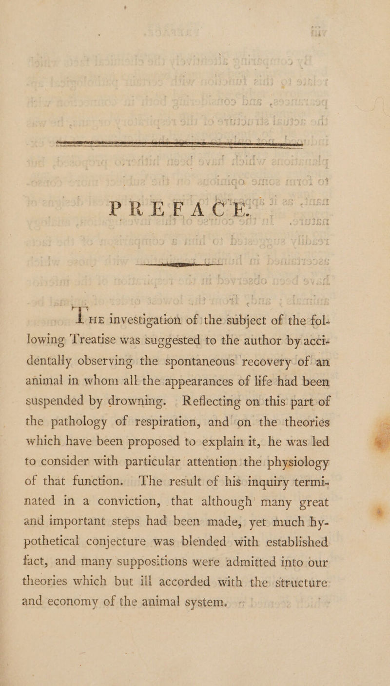 om ‘Lue investigation of the subject of the fol: lowing ‘Treatise was suggested to the author by acci- dentally observing the spontaneous recovery of an animal in whom all the appearances of life had been suspended by drowning. | Reflecting on this part of the pathology of respiration, and on the theories which have been proposed to explain it, he was led to consider with particular attention the physiology of that function. The result of his inquiry termi- nated in a conviction, that although’ many great and important steps had been made, yet much hy- pothetical conjecture was blended with established fact, and many suppositions were admitted into our theories which but ill accorded with the structure and economy of the animal system. | Por la F
