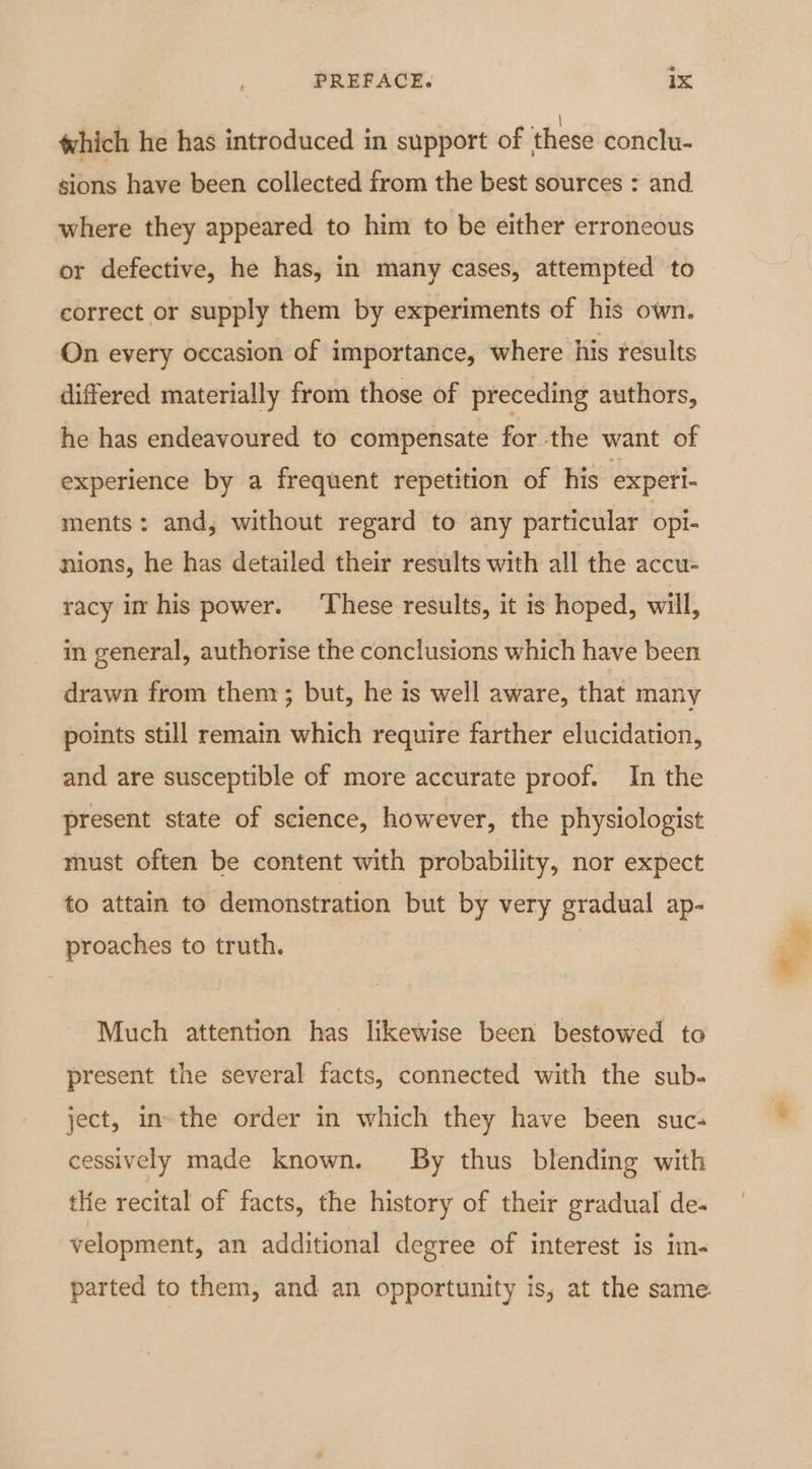 2 PREFACE. 1x which he has introduced in support of these conclu- sions have been collected from the best sources : and where they appeared to him to be either erroneous or defective, he has, in many cases, attempted to | correct or supply them by experiments of his own. On every occasion of importance, where his results differed materially from those of preceding authors, he has endeavoured to compensate for the want of experience by a frequent repetition of his experi- ments: and, without regard to any particular opi- nions, he has detailed their results with all the accu- racy im his power. ‘These results, it is hoped, will, in general, authorise the conclusions which have been drawn from them ; but, he is well aware, that many points still remain which require farther elucidation, and are susceptible of more accurate proof. In the present state of science, however, the physiologist must often be content with probability, nor expect to attain to demonstration but by very gradual ap- proaches to truth. Much attention has likewise been bestowed to present the several facts, connected with the sub. ject, in-the order in which they have been suc- cessively made known. By thus blending with tHe recital of facts, the history of their gradual de- velopment, an additional degree of interest is im- parted to them, and an opportunity is, at the same